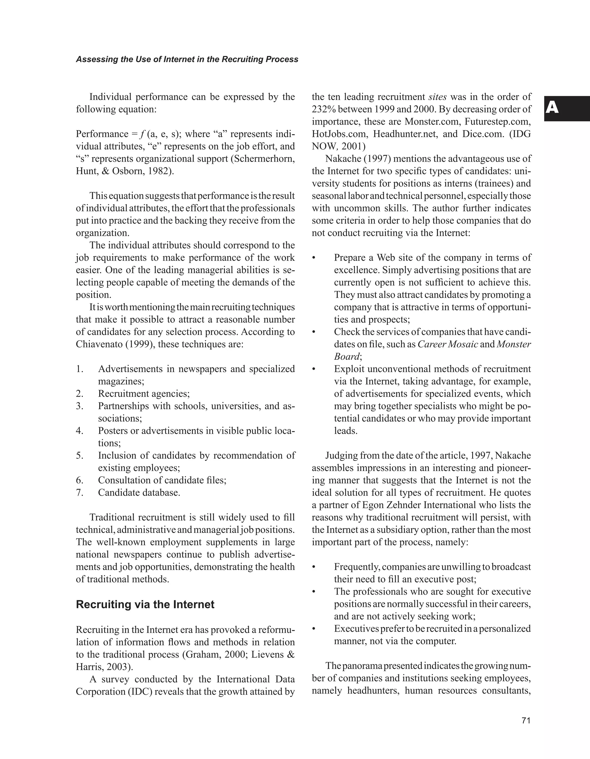 Assessing the Use of Internet in the Recruiting Process
A
Individual performance can be expressed by the
following equation:
Performance = f (a, e, s); where “a” represents indi-
vidual attributes, “e” represents on the job effort, and
“s” represents organizational support (Schermerhorn,
Hunt,  Osborn, 1982).
Thisequationsuggeststhatperformanceistheresult
ofindividualattributes,theeffortthattheprofessionals
put into practice and the backing they receive from the
organization.
The individual attributes should correspond to the
job requirements to make performance of the work
easier. One of the leading managerial abilities is se-
lecting people capable of meeting the demands of the
position.
Itisworthmentioningthemainrecruitingtechniques
that make it possible to attract a reasonable number
of candidates for any selection process. According to
Chiavenato (1999), these techniques are:
1. Advertisements in newspapers and specialized
magazines;
2. Recruitment agencies;
3. Partnerships with schools, universities, and as-
sociations;
4. Posters or advertisements in visible public loca-
tions;
5. Inclusion of candidates by recommendation of
existing employees;
6. Consultation of candidate files;
7. Candidate database.
Traditional recruitment is still widely used to fill
technical,administrativeandmanagerialjobpositions.
The well-known employment supplements in large
national newspapers continue to publish advertise-
ments and job opportunities, demonstrating the health
of traditional methods.
Recruiting via the Internet
Recruiting in the Internet era has provoked a reformu-
lation of information flows and methods in relation
to the traditional process (Graham, 2000; Lievens 
Harris, 2003).
A survey conducted by the International Data
Corporation (IDC) reveals that the growth attained by
the ten leading recruitment sites was in the order of
232% between 1999 and 2000. By decreasing order of
importance, these are Monster.com, Futurestep.com,
HotJobs.com, Headhunter.net, and Dice.com. (IDG
NOW, 2001)
Nakache (1997) mentions the advantageous use of
the Internet for two specific types of candidates: uni-
versity students for positions as interns (trainees) and
seasonallaborandtechnicalpersonnel,especiallythose
with uncommon skills. The author further indicates
some criteria in order to help those companies that do
not conduct recruiting via the Internet:
•	 Prepare a Web site of the company in terms of
excellence. Simply advertising positions that are
currently open is not sufficient to achieve this.
They must also attract candidates by promoting a
company that is attractive in terms of opportuni-
ties and prospects;
•	 Check the services of companies that have candi-
dates on file, such as Career Mosaic and Monster
Board;
•	 Exploit unconventional methods of recruitment
via the Internet, taking advantage, for example,
of advertisements for specialized events, which
may bring together specialists who might be po-
tential candidates or who may provide important
leads.
Judging from the date of the article, 1997, Nakache
assembles impressions in an interesting and pioneer-
ing manner that suggests that the Internet is not the
ideal solution for all types of recruitment. He quotes
a partner of Egon Zehnder International who lists the
reasons why traditional recruitment will persist, with
the Internet as a subsidiary option, rather than the most
important part of the process, namely:
•	 Frequently,companiesareunwillingtobroadcast
their need to fill an executive post;
•	 The professionals who are sought for executive
positionsarenormallysuccessfulintheircareers,
and are not actively seeking work;
•	 Executivesprefertoberecruitedinapersonalized
manner, not via the computer.
Thepanoramapresentedindicatesthegrowingnum-
ber of companies and institutions seeking employees,
namely headhunters, human resources consultants,
 