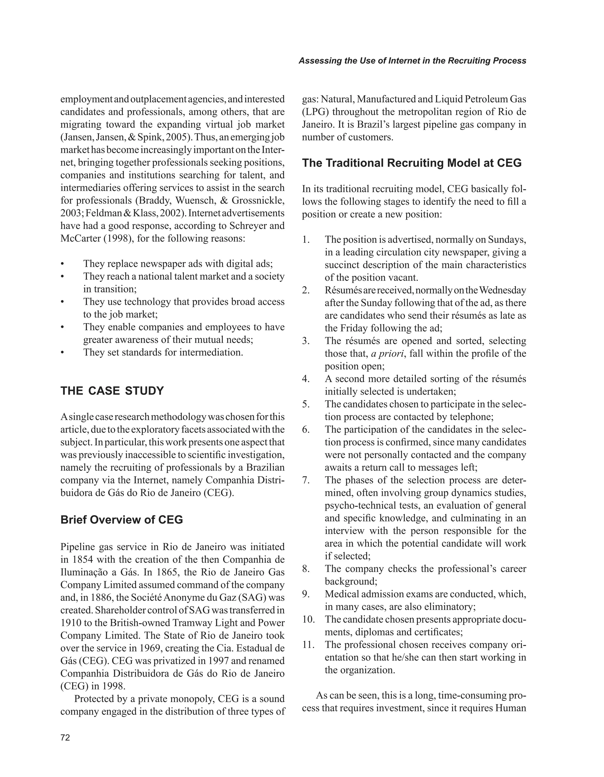 Assessing the Use of Internet in the Recruiting Process
employmentandoutplacementagencies,andinterested
candidates and professionals, among others, that are
migrating toward the expanding virtual job market
(Jansen,Jansen,Spink,2005).Thus,anemergingjob
markethasbecomeincreasinglyimportantontheInter-
net, bringing together professionals seeking positions,
companies and institutions searching for talent, and
intermediaries offering services to assist in the search
for professionals (Braddy, Wuensch,  Grossnickle,
2003;FeldmanKlass,2002).Internetadvertisements
have had a good response, according to Schreyer and
McCarter (1998), for the following reasons:
•	 They replace newspaper ads with digital ads;
•	 They reach a national talent market and a society
in transition;
•	 They use technology that provides broad access
to the job market;
•	 They enable companies and employees to have
greater awareness of their mutual needs;
•	 They set standards for intermediation.
THE CASE STUDY
Asinglecaseresearchmethodologywaschosenforthis
article,duetotheexploratoryfacetsassociatedwiththe
subject.Inparticular,thisworkpresentsoneaspectthat
was previously inaccessible to scientific investigation,
namely the recruiting of professionals by a Brazilian
company via the Internet, namely Companhia Distri-
buidora de Gás do Rio de Janeiro (CEG).
Brief Overview of CEG
Pipeline gas service in Rio de Janeiro was initiated
in 1854 with the creation of the then Companhia de
Iluminação a Gás. In 1865, the Rio de Janeiro Gas
Company Limited assumed command of the company
and, in 1886, the SociétéAnonyme du Gaz (SAG) was
created.ShareholdercontrolofSAGwastransferredin
1910 to the British-owned Tramway Light and Power
Company Limited. The State of Rio de Janeiro took
over the service in 1969, creating the Cia. Estadual de
Gás (CEG). CEG was privatized in 1997 and renamed
Companhia Distribuidora de Gás do Rio de Janeiro
(CEG) in 1998.
Protected by a private monopoly, CEG is a sound
company engaged in the distribution of three types of
gas: Natural, Manufactured and Liquid Petroleum Gas
(LPG) throughout the metropolitan region of Rio de
Janeiro. It is Brazil’s largest pipeline gas company in
number of customers.
The Traditional Recruiting Model at CEG
In its traditional recruiting model, CEG basically fol-
lows the following stages to identify the need to fill a
position or create a new position:
1. The position is advertised, normally on Sundays,
in a leading circulation city newspaper, giving a
succinct description of the main characteristics
of the position vacant.
2. Résumésarereceived,normallyontheWednesday
after the Sunday following that of the ad, as there
are candidates who send their résumés as late as
the Friday following the ad;
3. The résumés are opened and sorted, selecting
those that, a priori, fall within the profile of the
position open;
4. A second more detailed sorting of the résumés
initially selected is undertaken;
5. The candidates chosen to participate in the selec-
tion process are contacted by telephone;
6. The participation of the candidates in the selec-
tion process is confirmed, since many candidates
were not personally contacted and the company
awaits a return call to messages left;
7. The phases of the selection process are deter-
mined, often involving group dynamics studies,
psycho-technical tests, an evaluation of general
and specific knowledge, and culminating in an
interview with the person responsible for the
area in which the potential candidate will work
if selected;
8. The company checks the professional’s career
background;
9. Medical admission exams are conducted, which,
in many cases, are also eliminatory;
10. The candidate chosen presents appropriate docu-
ments, diplomas and certificates;
11. The professional chosen receives company ori-
entation so that he/she can then start working in
the organization.
As can be seen, this is a long, time-consuming pro-
cess that requires investment, since it requires Human
 