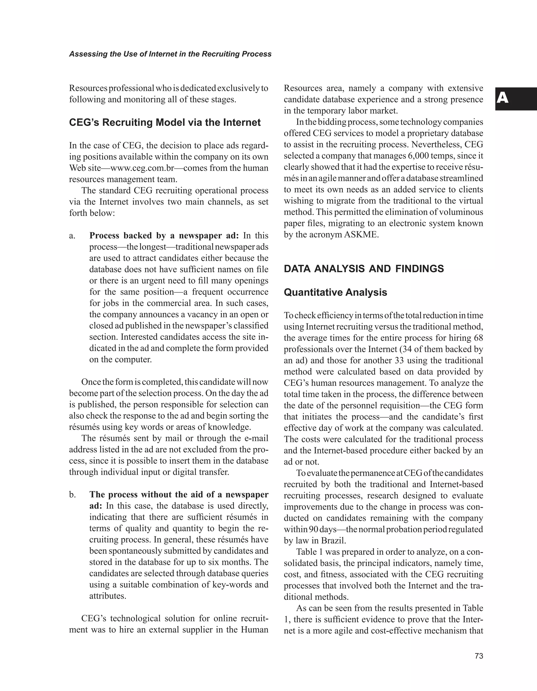 Assessing the Use of Internet in the Recruiting Process
A
Resourcesprofessionalwhoisdedicatedexclusivelyto
following and monitoring all of these stages.
CEG’s Recruiting Model via the Internet
In the case of CEG, the decision to place ads regard-
ing positions available within the company on its own
Web site—www.ceg.com.br—comes from the human
resources management team.
The standard CEG recruiting operational process
via the Internet involves two main channels, as set
forth below:
a. Process backed by a newspaper ad: In this
process—thelongest—traditionalnewspaperads
are used to attract candidates either because the
database does not have sufficient names on file
or there is an urgent need to fill many openings
for the same position—a frequent occurrence
for jobs in the commercial area. In such cases,
the company announces a vacancy in an open or
closed ad published in the newspaper’s classified
section. Interested candidates access the site in-
dicated in the ad and complete the form provided
on the computer.
Oncetheformiscompleted,thiscandidatewillnow
become part of the selection process. On the day the ad
is published, the person responsible for selection can
also check the response to the ad and begin sorting the
résumés using key words or areas of knowledge.
The résumés sent by mail or through the e-mail
address listed in the ad are not excluded from the pro-
cess, since it is possible to insert them in the database
through individual input or digital transfer.
b. The process without the aid of a newspaper
ad: In this case, the database is used directly,
indicating that there are sufficient résumés in
terms of quality and quantity to begin the re-
cruiting process. In general, these résumés have
been spontaneously submitted by candidates and
stored in the database for up to six months. The
candidates are selected through database queries
using a suitable combination of key-words and
attributes.
CEG’s technological solution for online recruit-
ment was to hire an external supplier in the Human
Resources area, namely a company with extensive
candidate database experience and a strong presence
in the temporary labor market.
Inthebiddingprocess,sometechnologycompanies
offered CEG services to model a proprietary database
to assist in the recruiting process. Nevertheless, CEG
selected a company that manages 6,000 temps, since it
clearly showed that it had the expertise to receive résu-
mésinanagilemannerandofferadatabasestreamlined
to meet its own needs as an added service to clients
wishing to migrate from the traditional to the virtual
method. This permitted the elimination of voluminous
paper files, migrating to an electronic system known
by the acronym ASKME.
DATA ANALYSIS AND FINDINGS
Quantitative Analysis
Tocheckefficiencyintermsofthetotalreductionintime
using Internet recruiting versus the traditional method,
the average times for the entire process for hiring 68
professionals over the Internet (34 of them backed by
an ad) and those for another 33 using the traditional
method were calculated based on data provided by
CEG’s human resources management. To analyze the
total time taken in the process, the difference between
the date of the personnel requisition—the CEG form
that initiates the process—and the candidate’s first
effective day of work at the company was calculated.
The costs were calculated for the traditional process
and the Internet-based procedure either backed by an
ad or not.
ToevaluatethepermanenceatCEGofthecandidates
recruited by both the traditional and Internet-based
recruiting processes, research designed to evaluate
improvements due to the change in process was con-
ducted on candidates remaining with the company
within90days—thenormalprobationperiodregulated
by law in Brazil.
Table 1 was prepared in order to analyze, on a con-
solidated basis, the principal indicators, namely time,
cost, and fitness, associated with the CEG recruiting
processes that involved both the Internet and the tra-
ditional methods.
As can be seen from the results presented in Table
1, there is sufficient evidence to prove that the Inter-
net is a more agile and cost-effective mechanism that
 