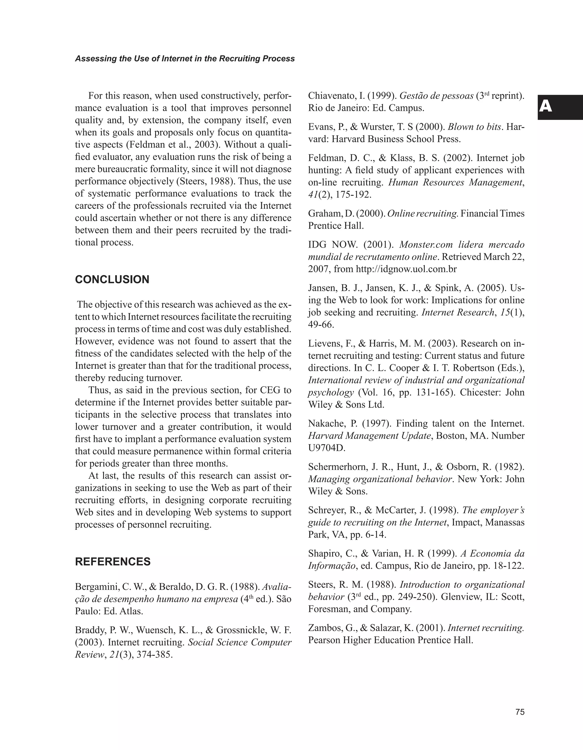 Assessing the Use of Internet in the Recruiting Process
A
For this reason, when used constructively, perfor-
mance evaluation is a tool that improves personnel
quality and, by extension, the company itself, even
when its goals and proposals only focus on quantita-
tive aspects (Feldman et al., 2003). Without a quali-
fied evaluator, any evaluation runs the risk of being a
mere bureaucratic formality, since it will not diagnose
performance objectively (Steers, 1988). Thus, the use
of systematic performance evaluations to track the
careers of the professionals recruited via the Internet
could ascertain whether or not there is any difference
between them and their peers recruited by the tradi-
tional process.
CONCLUSION
The objective of this research was achieved as the ex-
tent to which Internet resources facilitatethe recruiting
process in terms of time and cost was duly established.
However, evidence was not found to assert that the
fitness of the candidates selected with the help of the
Internet is greater than that for the traditional process,
thereby reducing turnover.
Thus, as said in the previous section, for CEG to
determine if the Internet provides better suitable par-
ticipants in the selective process that translates into
lower turnover and a greater contribution, it would
first have to implant a performance evaluation system
that could measure permanence within formal criteria
for periods greater than three months.
At last, the results of this research can assist or-
ganizations in seeking to use the Web as part of their
recruiting efforts, in designing corporate recruiting
Web sites and in developing Web systems to support
processes of personnel recruiting.
REFERENCES
Bergamini, C. W.,  Beraldo, D. G. R. (1988). Avalia-
ção de desempenho humano na empresa (4th
ed.). São
Paulo: Ed. Atlas.
Braddy, P. W., Wuensch, K. L.,  Grossnickle, W. F.
(2003). Internet recruiting. Social Science Computer
Review, 21(3), 374-385.
Chiavenato, I. (1999). Gestão de pessoas (3rd
reprint).
Rio de Janeiro: Ed. Campus.
Evans, P.,  Wurster, T. S (2000). Blown to bits. Har-
vard: Harvard Business School Press.
Feldman, D. C.,  Klass, B. S. (2002). Internet job
hunting: A field study of applicant experiences with
on-line recruiting. Human Resources Management,
41(2), 175-192.
Graham,D.(2000).Onlinerecruiting.FinancialTimes
Prentice Hall.
IDG NOW. (2001). Monster.com lidera mercado
mundial de recrutamento online. Retrieved March 22,
2007, from http://idgnow.uol.com.br
Jansen, B. J., Jansen, K. J.,  Spink, A. (2005). Us-
ing the Web to look for work: Implications for online
job seeking and recruiting. Internet Research, 15(1),
49-66.
Lievens, F.,  Harris, M. M. (2003). Research on in-
ternet recruiting and testing: Current status and future
directions. In C. L. Cooper  I. T. Robertson (Eds.),
International review of industrial and organizational
psychology (Vol. 16, pp. 131-165). Chicester: John
Wiley  Sons Ltd.
Nakache, P. (1997). Finding talent on the Internet.
Harvard Management Update, Boston, MA. Number
U9704D.
Schermerhorn, J. R., Hunt, J.,  Osborn, R. (1982).
Managing organizational behavior. New York: John
Wiley  Sons.
Schreyer, R.,  McCarter, J. (1998). The employer’s
guide to recruiting on the Internet, Impact, Manassas
Park, VA, pp. 6-14.
Shapiro, C.,  Varian, H. R (1999). A Economia da
Informação, ed. Campus, Rio de Janeiro, pp. 18-122.
Steers, R. M. (1988). Introduction to organizational
behavior (3rd
ed., pp. 249-250). Glenview, IL: Scott,
Foresman, and Company.
Zambos, G.,  Salazar, K. (2001). Internet recruiting.
Pearson Higher Education Prentice Hall.
 