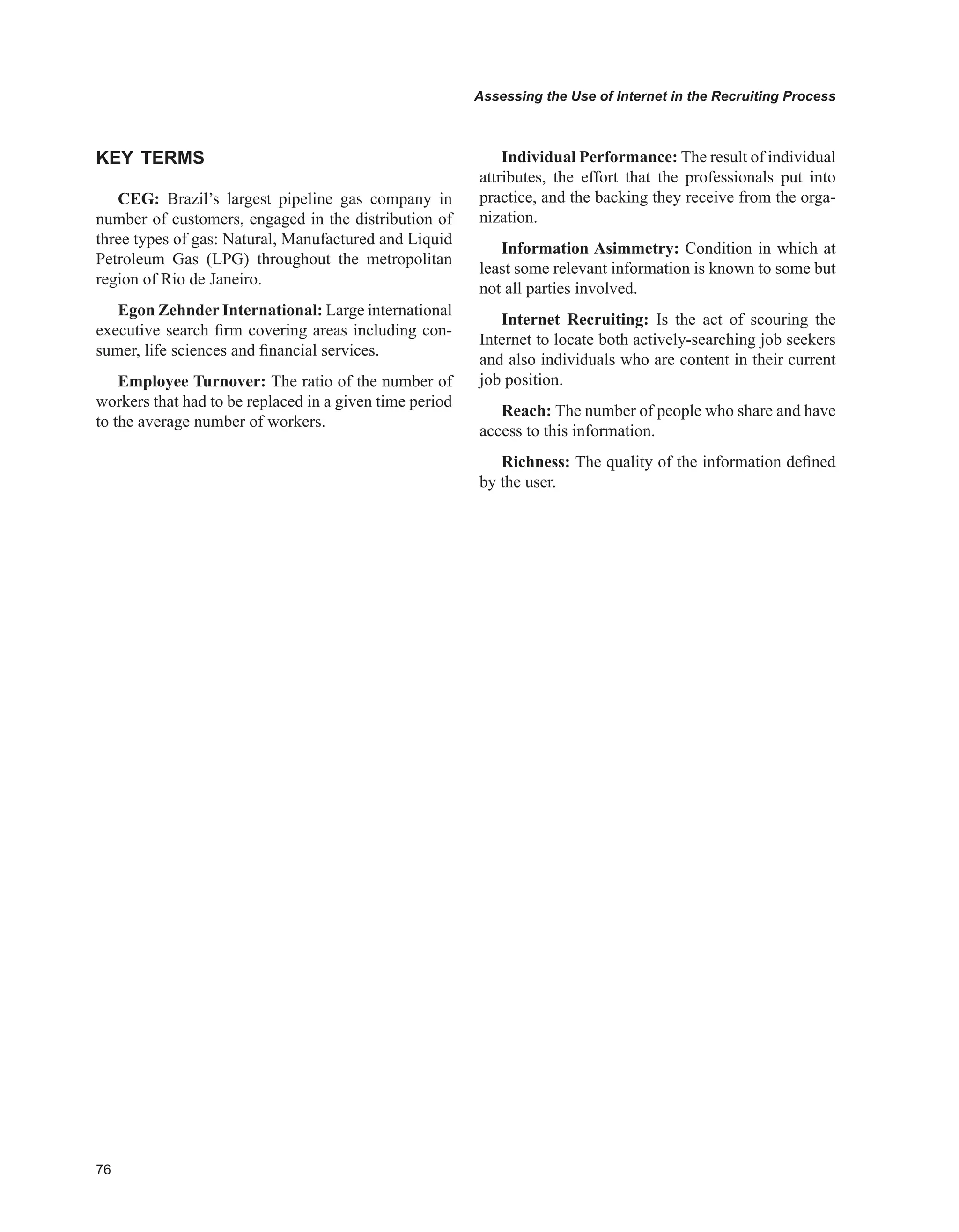 Assessing the Use of Internet in the Recruiting Process
KEY TERMS
CEG: Brazil’s largest pipeline gas company in
number of customers, engaged in the distribution of
three types of gas: Natural, Manufactured and Liquid
Petroleum Gas (LPG) throughout the metropolitan
region of Rio de Janeiro.
Egon Zehnder International: Large international
executive search firm covering areas including con-
sumer, life sciences and financial services.
Employee Turnover: The ratio of the number of
workers that had to be replaced in a given time period
to the average number of workers.
Individual Performance: The result of individual
attributes, the effort that the professionals put into
practice, and the backing they receive from the orga-
nization.
Information Asimmetry: Condition in which at
least some relevant information is known to some but
not all parties involved.
Internet Recruiting: Is the act of scouring the
Internet to locate both actively-searching job seekers
and also individuals who are content in their current
job position.
Reach: The number of people who share and have
access to this information.
Richness: The quality of the information defined
by the user.
 