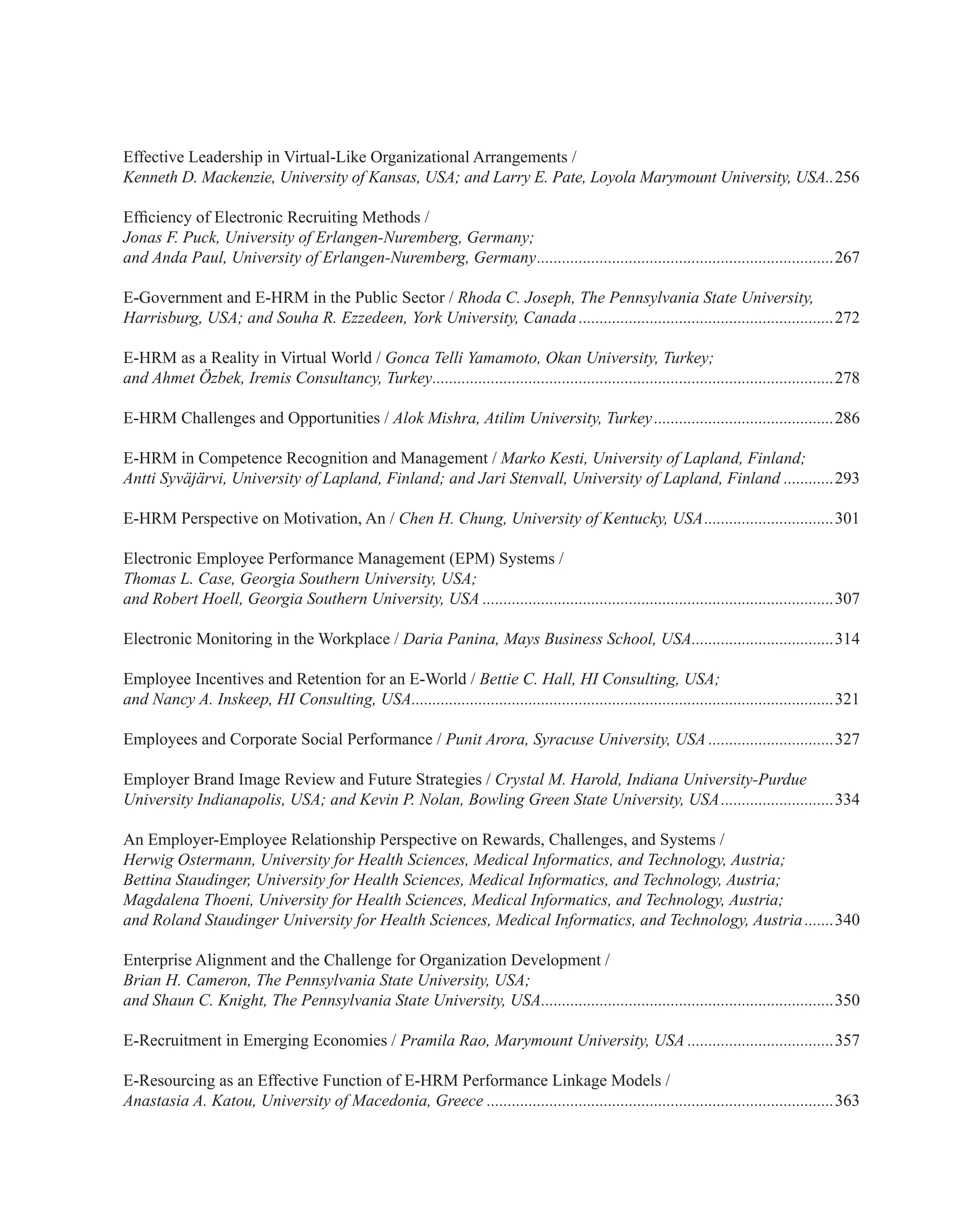 Effective Leadership in Virtual-Like Organizational Arrangements /
Kenneth D. Mackenzie, University of Kansas, USA; and Larry E. Pate, Loyola Marymount University, USA...256
Efficiency of Electronic Recruiting Methods /
Jonas F. Puck, University of Erlangen-Nuremberg, Germany;
and Anda Paul, University of Erlangen-Nuremberg, Germany........................................................................267
E-Government and E-HRM in the Public Sector / Rhoda C. Joseph, The Pennsylvania State University,
Harrisburg, USA; and Souha R. Ezzedeen, York University, Canada..............................................................272
E-HRM as a Reality in Virtual World / Gonca Telli Yamamoto, Okan University, Turkey;
and Ahmet Özbek, Iremis Consultancy, Turkey.................................................................................................278
E-HRM Challenges and Opportunities / Alok Mishra, Atilim University, Turkey............................................286
E-HRM in Competence Recognition and Management / Marko Kesti, University of Lapland, Finland;
Antti Syväjärvi, University of Lapland, Finland; and Jari Stenvall, University of Lapland, Finland.............293
E-HRM Perspective on Motivation, An / Chen H. Chung, University of Kentucky, USA................................301
Electronic Employee Performance Management (EPM) Systems /
Thomas L. Case, Georgia Southern University, USA;
and Robert Hoell, Georgia Southern University, USA.....................................................................................307
Electronic Monitoring in the Workplace / Daria Panina, Mays Business School, USA...................................314
Employee Incentives and Retention for an E-World / Bettie C. Hall, HI Consulting, USA;
and Nancy A. Inskeep, HI Consulting, USA......................................................................................................321
Employees and Corporate Social Performance / Punit Arora, Syracuse University, USA...............................327
Employer Brand Image Review and Future Strategies / Crystal M. Harold, Indiana University-Purdue
University Indianapolis, USA; and Kevin P. Nolan, Bowling Green State University, USA............................334
An Employer-Employee Relationship Perspective on Rewards, Challenges, and Systems /
Herwig Ostermann, University for Health Sciences, Medical Informatics, and Technology, Austria;
Bettina Staudinger, University for Health Sciences, Medical Informatics, and Technology, Austria;
Magdalena Thoeni, University for Health Sciences, Medical Informatics, and Technology, Austria;
and Roland Staudinger University for Health Sciences, Medical Informatics, and Technology, Austria........340
Enterprise Alignment and the Challenge for Organization Development /
Brian H. Cameron, The Pennsylvania State University, USA;
and Shaun C. Knight, The Pennsylvania State University, USA.......................................................................350
E-Recruitment in Emerging Economies / Pramila Rao, Marymount University, USA....................................357
E-Resourcing as an Effective Function of E-HRM Performance Linkage Models /
Anastasia A. Katou, University of Macedonia, Greece....................................................................................363
 