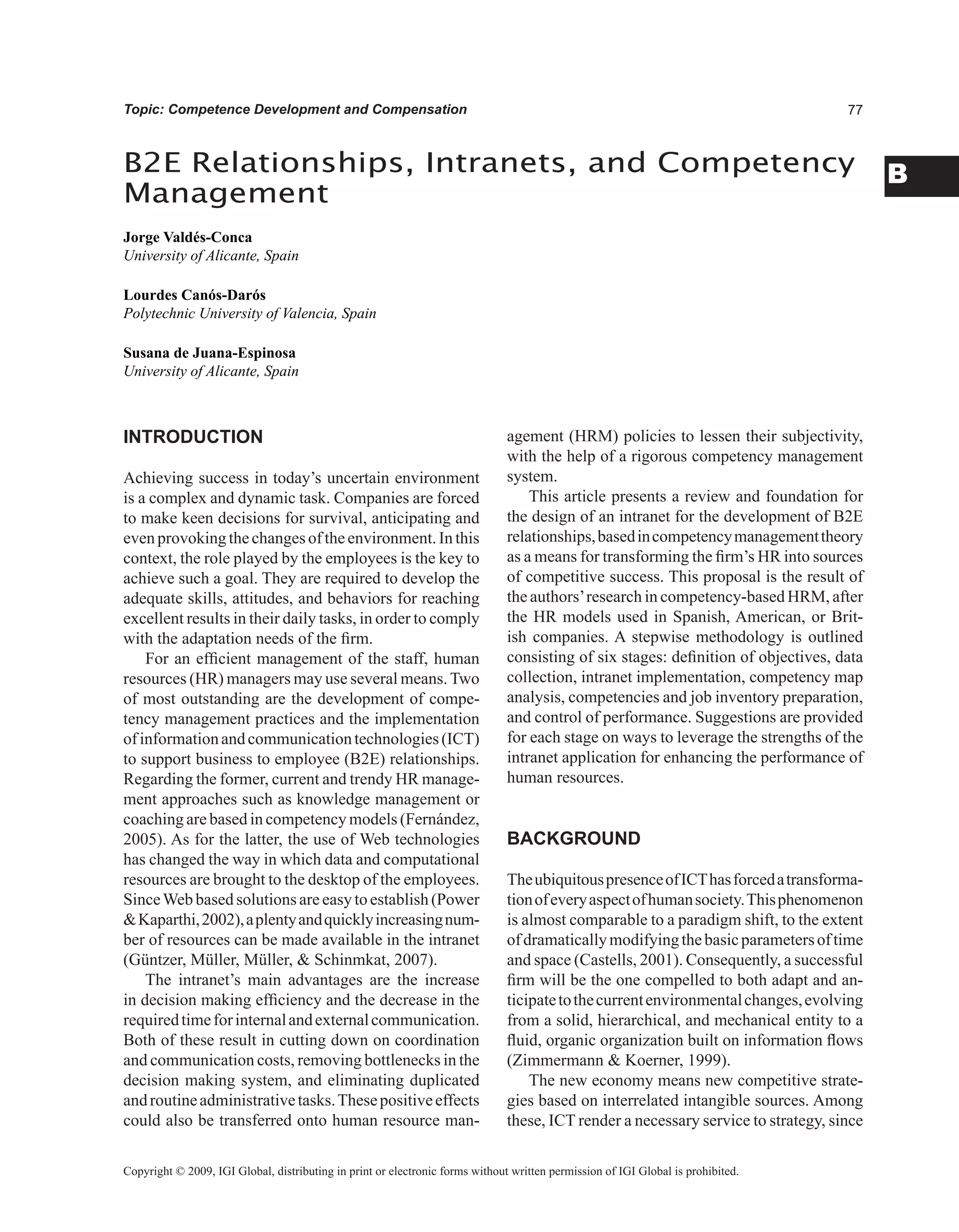 B
Topic: Competence Development and Compensation
INTRODUCTION
Achieving success in today’s uncertain environment
is a complex and dynamic task. Companies are forced
to make keen decisions for survival, anticipating and
evenprovokingthechangesoftheenvironment.Inthis
context, the role played by the employees is the key to
achieve such a goal. They are required to develop the
adequate skills, attitudes, and behaviors for reaching
excellent results in their daily tasks, in order to comply
with the adaptation needs of the firm.
For an efficient management of the staff, human
resources (HR) managers may use several means.Two
of most outstanding are the development of compe-
tency management practices and the implementation
ofinformationandcommunicationtechnologies(ICT)
to support business to employee (B2E) relationships.
Regarding the former, current and trendy HR manage-
ment approaches such as knowledge management or
coaching are based in competency models (Fernández,
2005). As for the latter, the use of Web technologies
has changed the way in which data and computational
resources are brought to the desktop of the employees.
SinceWeb based solutions are easy to establish (Power
Kaparthi,2002),aplentyandquicklyincreasingnum-
ber of resources can be made available in the intranet
(Güntzer, Müller, Müller,  Schinmkat, 2007).
The intranet’s main advantages are the increase
in decision making efficiency and the decrease in the
requiredtimeforinternalandexternalcommunication.
Both of these result in cutting down on coordination
and communication costs, removing bottlenecks in the
decision making system, and eliminating duplicated
androutineadministrativetasks.Thesepositiveeffects
could also be transferred onto human resource man-
agement (HRM) policies to lessen their subjectivity,
with the help of a rigorous competency management
system.
This article presents a review and foundation for
the design of an intranet for the development of B2E
relationships,basedincompetencymanagementtheory
as a means for transforming the firm’s HR into sources
of competitive success. This proposal is the result of
the authors’research in competency-based HRM, after
the HR models used in Spanish, American, or Brit-
ish companies. A stepwise methodology is outlined
consisting of six stages: definition of objectives, data
collection, intranet implementation, competency map
analysis, competencies and job inventory preparation,
and control of performance. Suggestions are provided
for each stage on ways to leverage the strengths of the
intranet application for enhancing the performance of
human resources.
BACKGROUND
TheubiquitouspresenceofICThasforcedatransforma-
tionofeveryaspectofhumansociety.Thisphenomenon
is almost comparable to a paradigm shift, to the extent
ofdramaticallymodifyingthebasicparametersoftime
and space (Castells, 2001). Consequently, a successful
firm will be the one compelled to both adapt and an-
ticipatetothecurrentenvironmentalchanges,evolving
from a solid, hierarchical, and mechanical entity to a
fluid, organic organization built on information flows
(Zimmermann  Koerner, 1999).
The new economy means new competitive strate-
gies based on interrelated intangible sources. Among
these, ICT render a necessary service to strategy, since
B2E Relationships, Intranets, and Competency
Management
Jorge Valdés-Conca
University of Alicante, Spain
Lourdes Canós-Darós
Polytechnic University of Valencia, Spain
Susana de Juana-Espinosa
University of Alicante, Spain
Copyright © 2009, IGI Global, distributing in print or electronic forms without written permission of IGI Global is prohibited.
 