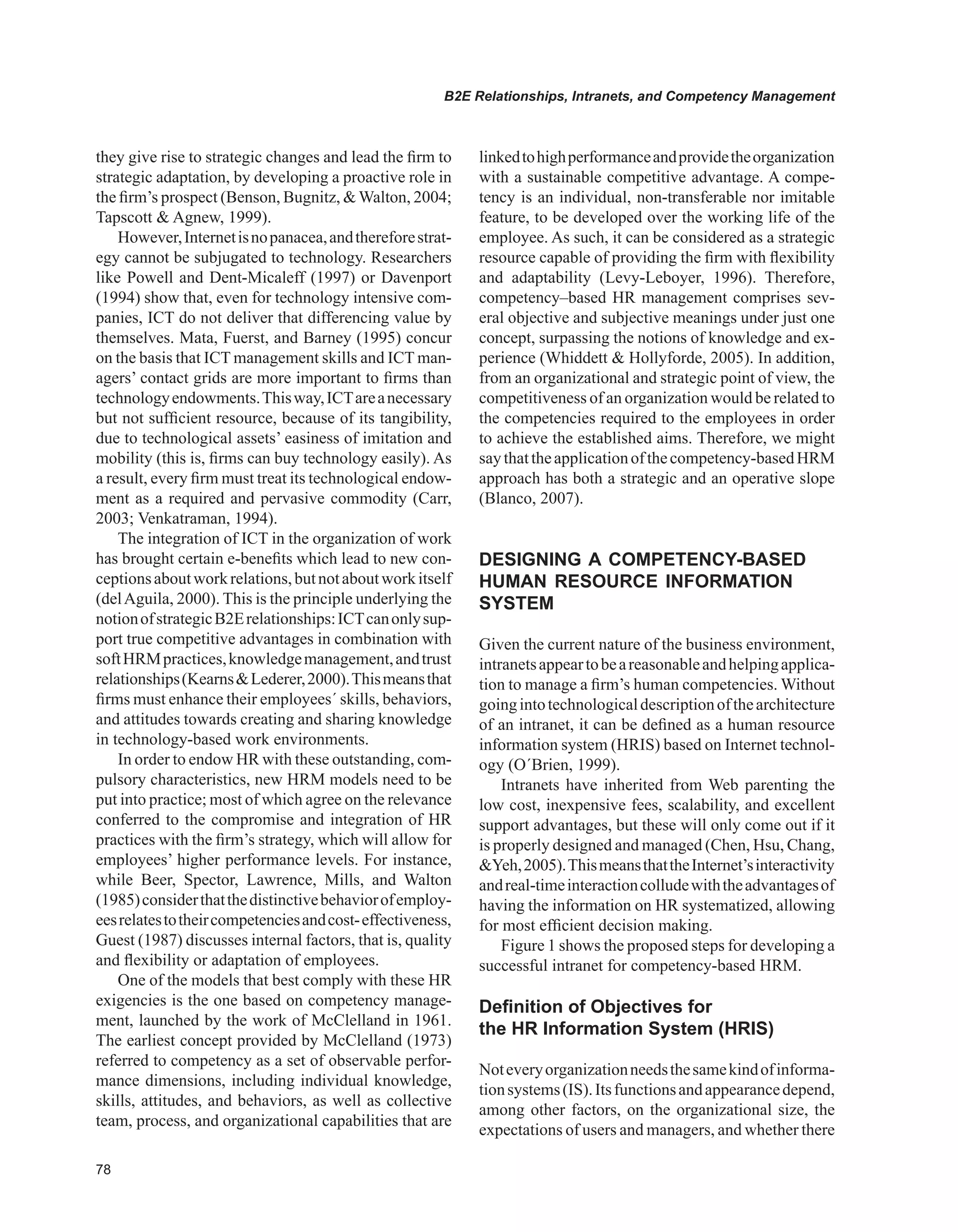 B2E Relationships, Intranets, and Competency Management
they give rise to strategic changes and lead the firm to
strategic adaptation, by developing a proactive role in
the firm’s prospect (Benson, Bugnitz, Walton, 2004;
Tapscott  Agnew, 1999).
However,Internetisnopanacea,andthereforestrat-
egy cannot be subjugated to technology. Researchers
like Powell and Dent-Micaleff (1997) or Davenport
(1994) show that, even for technology intensive com-
panies, ICT do not deliver that differencing value by
themselves. Mata, Fuerst, and Barney (1995) concur
on the basis that ICT management skills and ICT man-
agers’ contact grids are more important to firms than
technologyendowments.Thisway,ICTareanecessary
but not sufficient resource, because of its tangibility,
due to technological assets’ easiness of imitation and
mobility (this is, firms can buy technology easily). As
a result, every firm must treat its technological endow-
ment as a required and pervasive commodity (Carr,
2003; Venkatraman, 1994).
The integration of ICT in the organization of work
has brought certain e-benefits which lead to new con-
ceptionsaboutworkrelations,butnotaboutworkitself
(delAguila, 2000). This is the principle underlying the
notionofstrategicB2Erelationships:ICTcanonlysup-
port true competitive advantages in combination with
softHRMpractices,knowledgemanagement,andtrust
relationships(KearnsLederer,2000).Thismeansthat
firms must enhance their employees´ skills, behaviors,
and attitudes towards creating and sharing knowledge
in technology-based work environments.
In order to endow HR with these outstanding, com-
pulsory characteristics, new HRM models need to be
put into practice; most of which agree on the relevance
conferred to the compromise and integration of HR
practices with the firm’s strategy, which will allow for
employees’ higher performance levels. For instance,
while Beer, Spector, Lawrence, Mills, and Walton
(1985)considerthatthedistinctivebehaviorofemploy-
eesrelatestotheircompetenciesandcost-effectiveness,
Guest (1987) discusses internal factors, that is, quality
and flexibility or adaptation of employees.
One of the models that best comply with these HR
exigencies is the one based on competency manage-
ment, launched by the work of McClelland in 1961.
The earliest concept provided by McClelland (1973)
referred to competency as a set of observable perfor-
mance dimensions, including individual knowledge,
skills, attitudes, and behaviors, as well as collective
team, process, and organizational capabilities that are
linkedtohighperformanceandprovidetheorganization
with a sustainable competitive advantage. A compe-
tency is an individual, non-transferable nor imitable
feature, to be developed over the working life of the
employee. As such, it can be considered as a strategic
resource capable of providing the firm with flexibility
and adaptability (Levy-Leboyer, 1996). Therefore,
competency–based HR management comprises sev-
eral objective and subjective meanings under just one
concept, surpassing the notions of knowledge and ex-
perience (Whiddett  Hollyforde, 2005). In addition,
from an organizational and strategic point of view, the
competitiveness of an organization would be related to
the competencies required to the employees in order
to achieve the established aims. Therefore, we might
saythattheapplicationofthecompetency-basedHRM
approach has both a strategic and an operative slope
(Blanco, 2007).
DESIGNING A COMPETENCY-BASED
HUMAN RESOURCE INFORMATION
SYSTEM
Given the current nature of the business environment,
intranetsappeartobeareasonableandhelpingapplica-
tion to manage a firm’s human competencies. Without
goingintotechnologicaldescriptionofthearchitecture
of an intranet, it can be defined as a human resource
information system (HRIS) based on Internet technol-
ogy (O´Brien, 1999).
Intranets have inherited from Web parenting the
low cost, inexpensive fees, scalability, and excellent
support advantages, but these will only come out if it
is properly designed and managed (Chen, Hsu, Chang,
Yeh,2005).ThismeansthattheInternet’sinteractivity
andreal-timeinteractioncolludewiththeadvantagesof
having the information on HR systematized, allowing
for most efficient decision making.
Figure 1 shows the proposed steps for developing a
successful intranet for competency-based HRM.
Definition of Objectives for
the HR Information System (HRIS)
Noteveryorganizationneedsthesamekindofinforma-
tionsystems(IS).Itsfunctionsandappearancedepend,
among other factors, on the organizational size, the
expectations of users and managers, and whether there
 