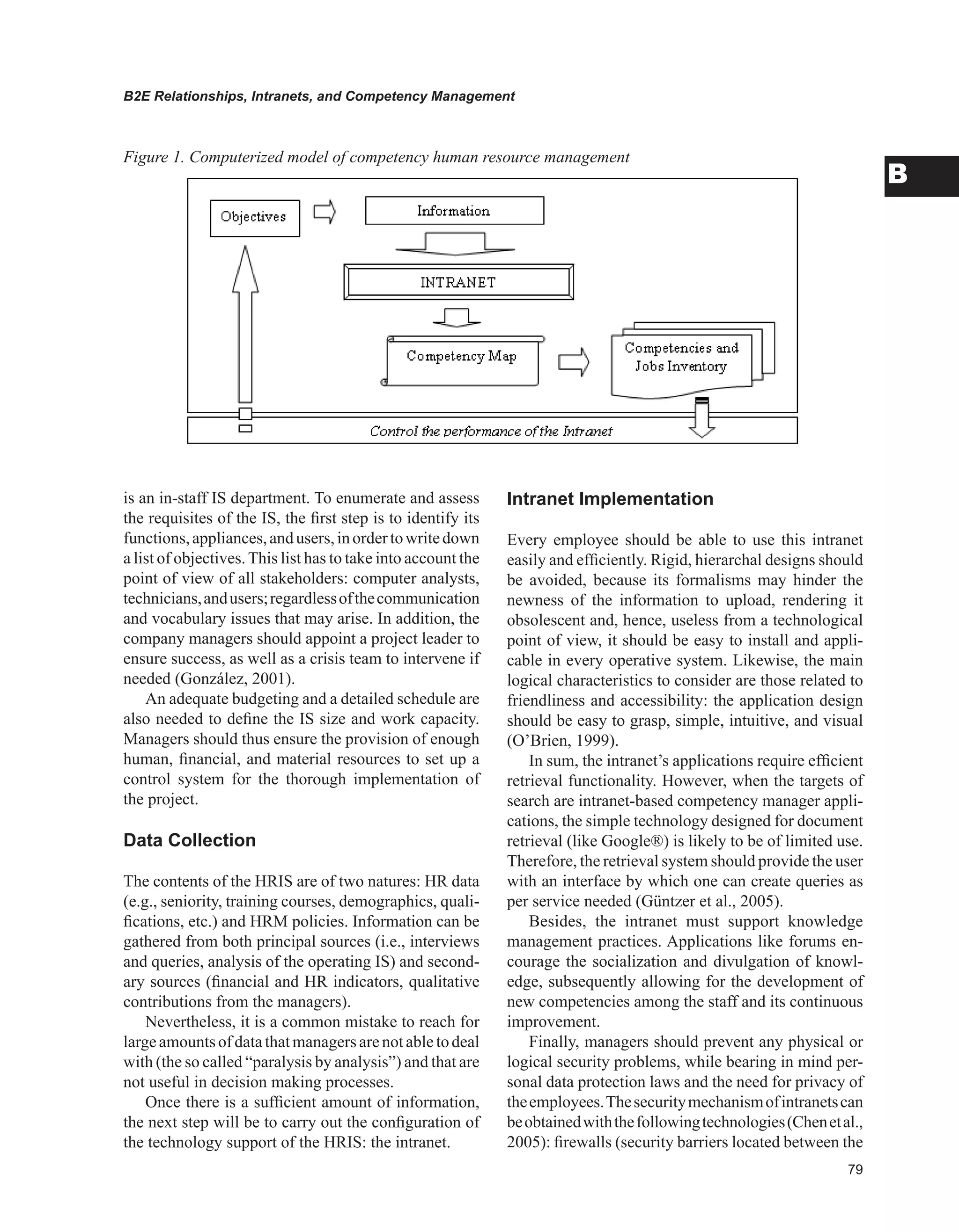 B2E Relationships, Intranets, and Competency Management
B
is an in-staff IS department. To enumerate and assess
the requisites of the IS, the first step is to identify its
functions,appliances,andusers,inordertowritedown
a list of objectives.This list has to take into account the
point of view of all stakeholders: computer analysts,
technicians,andusers;regardlessofthecommunication
and vocabulary issues that may arise. In addition, the
company managers should appoint a project leader to
ensure success, as well as a crisis team to intervene if
needed (González, 2001).
An adequate budgeting and a detailed schedule are
also needed to define the IS size and work capacity.
Managers should thus ensure the provision of enough
human, financial, and material resources to set up a
control system for the thorough implementation of
the project.
Data Collection
The contents of the HRIS are of two natures: HR data
(e.g., seniority, training courses, demographics, quali-
fications, etc.) and HRM policies. Information can be
gathered from both principal sources (i.e., interviews
and queries, analysis of the operating IS) and second-
ary sources (financial and HR indicators, qualitative
contributions from the managers).
Nevertheless, it is a common mistake to reach for
largeamountsofdatathatmanagersarenotabletodeal
with (the so called “paralysis by analysis”) and that are
not useful in decision making processes.
Once there is a sufficient amount of information,
the next step will be to carry out the configuration of
the technology support of the HRIS: the intranet.
Intranet Implementation
Every employee should be able to use this intranet
easily and efficiently. Rigid, hierarchal designs should
be avoided, because its formalisms may hinder the
newness of the information to upload, rendering it
obsolescent and, hence, useless from a technological
point of view, it should be easy to install and appli-
cable in every operative system. Likewise, the main
logical characteristics to consider are those related to
friendliness and accessibility: the application design
should be easy to grasp, simple, intuitive, and visual
(O’Brien, 1999).
In sum, the intranet’s applications require efficient
retrieval functionality. However, when the targets of
search are intranet-based competency manager appli-
cations, the simple technology designed for document
retrieval (like Google®) is likely to be of limited use.
Therefore, the retrieval system should provide the user
with an interface by which one can create queries as
per service needed (Güntzer et al., 2005).
Besides, the intranet must support knowledge
management practices. Applications like forums en-
courage the socialization and divulgation of knowl-
edge, subsequently allowing for the development of
new competencies among the staff and its continuous
improvement.
Finally, managers should prevent any physical or
logical security problems, while bearing in mind per-
sonal data protection laws and the need for privacy of
theemployees.Thesecuritymechanismofintranetscan
beobtainedwiththefollowingtechnologies(Chenetal.,
2005): firewalls (security barriers located between the
Figure 1. Computerized model of competency human resource management
 
