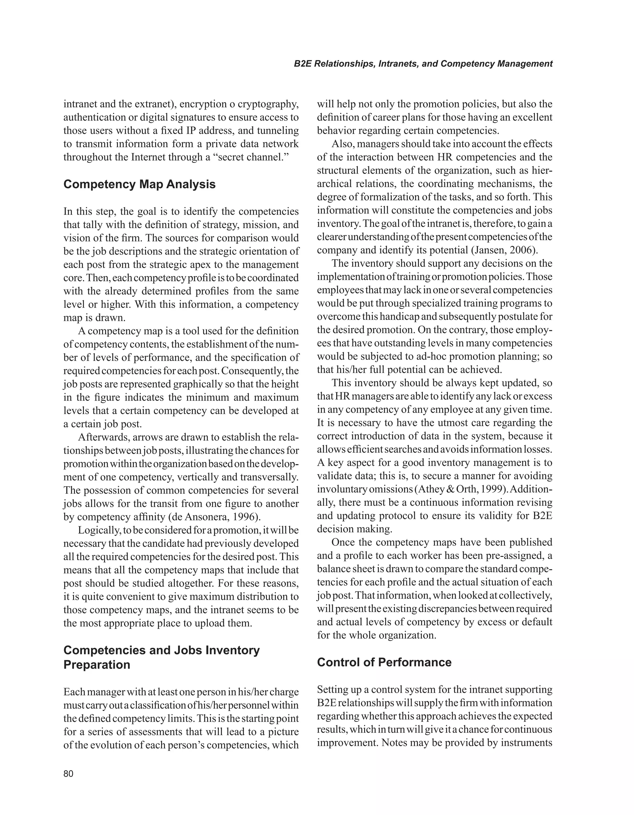 0
B2E Relationships, Intranets, and Competency Management
intranet and the extranet), encryption o cryptography,
authentication or digital signatures to ensure access to
those users without a fixed IP address, and tunneling
to transmit information form a private data network
throughout the Internet through a “secret channel.”
Competency Map Analysis
In this step, the goal is to identify the competencies
that tally with the definition of strategy, mission, and
vision of the firm. The sources for comparison would
be the job descriptions and the strategic orientation of
each post from the strategic apex to the management
core.Then,eachcompetencyprofileistobecoordinated
with the already determined profiles from the same
level or higher. With this information, a competency
map is drawn.
A competency map is a tool used for the definition
of competency contents, the establishment of the num-
ber of levels of performance, and the specification of
requiredcompetenciesforeachpost.Consequently,the
job posts are represented graphically so that the height
in the figure indicates the minimum and maximum
levels that a certain competency can be developed at
a certain job post.
Afterwards, arrows are drawn to establish the rela-
tionshipsbetweenjobposts,illustratingthechancesfor
promotionwithintheorganizationbasedonthedevelop-
ment of one competency, vertically and transversally.
The possession of common competencies for several
jobs allows for the transit from one figure to another
by competency affinity (de Ansonera, 1996).
Logically,tobeconsideredforapromotion,itwillbe
necessary that the candidate had previously developed
all the required competencies for the desired post.This
means that all the competency maps that include that
post should be studied altogether. For these reasons,
it is quite convenient to give maximum distribution to
those competency maps, and the intranet seems to be
the most appropriate place to upload them.
Competencies and Jobs Inventory
Preparation
Eachmanagerwithatleastonepersoninhis/hercharge
mustcarryoutaclassificationofhis/herpersonnelwithin
thedefinedcompetencylimits.Thisisthestartingpoint
for a series of assessments that will lead to a picture
of the evolution of each person’s competencies, which
will help not only the promotion policies, but also the
definition of career plans for those having an excellent
behavior regarding certain competencies.
Also, managers should take into account the effects
of the interaction between HR competencies and the
structural elements of the organization, such as hier-
archical relations, the coordinating mechanisms, the
degree of formalization of the tasks, and so forth. This
information will constitute the competencies and jobs
inventory.Thegoaloftheintranetis,therefore,togaina
clearerunderstandingofthepresentcompetenciesofthe
company and identify its potential (Jansen, 2006).
The inventory should support any decisions on the
implementationoftrainingorpromotionpolicies.Those
employeesthatmaylackinoneorseveralcompetencies
would be put through specialized training programs to
overcomethishandicapandsubsequentlypostulatefor
the desired promotion. On the contrary, those employ-
ees that have outstanding levels in many competencies
would be subjected to ad-hoc promotion planning; so
that his/her full potential can be achieved.
This inventory should be always kept updated, so
thatHRmanagersareabletoidentifyanylackorexcess
in any competency of any employee at any given time.
It is necessary to have the utmost care regarding the
correct introduction of data in the system, because it
allowsefficientsearchesandavoidsinformationlosses.
A key aspect for a good inventory management is to
validate data; this is, to secure a manner for avoiding
involuntaryomissions(AtheyOrth,1999).Addition-
ally, there must be a continuous information revising
and updating protocol to ensure its validity for B2E
decision making.
Once the competency maps have been published
and a profile to each worker has been pre-assigned, a
balancesheetisdrawntocomparethestandardcompe-
tencies for each profile and the actual situation of each
jobpost.Thatinformation,whenlookedatcollectively,
willpresenttheexistingdiscrepanciesbetweenrequired
and actual levels of competency by excess or default
for the whole organization.
Control of Performance
Setting up a control system for the intranet supporting
B2Erelationshipswillsupplythefirmwithinformation
regardingwhetherthisapproachachievestheexpected
results,whichinturnwillgiveitachanceforcontinuous
improvement. Notes may be provided by instruments
 