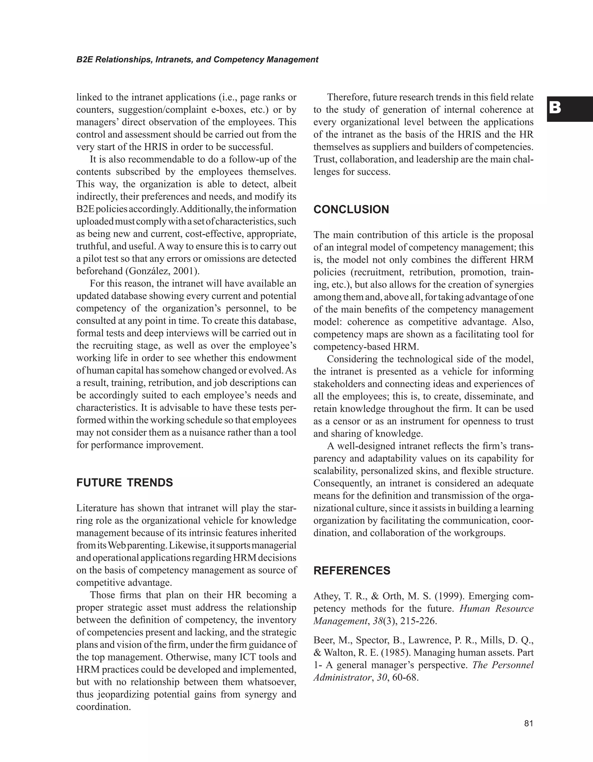 B2E Relationships, Intranets, and Competency Management
B
linked to the intranet applications (i.e., page ranks or
counters, suggestion/complaint e-boxes, etc.) or by
managers’ direct observation of the employees. This
control and assessment should be carried out from the
very start of the HRIS in order to be successful.
It is also recommendable to do a follow-up of the
contents subscribed by the employees themselves.
This way, the organization is able to detect, albeit
indirectly, their preferences and needs, and modify its
B2Epoliciesaccordingly.Additionally,theinformation
uploadedmustcomplywithasetofcharacteristics,such
as being new and current, cost-effective, appropriate,
truthful, and useful.Away to ensure this is to carry out
a pilot test so that any errors or omissions are detected
beforehand (González, 2001).
For this reason, the intranet will have available an
updated database showing every current and potential
competency of the organization’s personnel, to be
consulted at any point in time. To create this database,
formal tests and deep interviews will be carried out in
the recruiting stage, as well as over the employee’s
working life in order to see whether this endowment
of human capital has somehow changed or evolved.As
a result, training, retribution, and job descriptions can
be accordingly suited to each employee’s needs and
characteristics. It is advisable to have these tests per-
formed within the working schedule so that employees
may not consider them as a nuisance rather than a tool
for performance improvement.
FUTURE TRENDS
Literature has shown that intranet will play the star-
ring role as the organizational vehicle for knowledge
management because of its intrinsic features inherited
fromitsWebparenting.Likewise,itsupportsmanagerial
andoperationalapplicationsregardingHRMdecisions
on the basis of competency management as source of
competitive advantage.
Those firms that plan on their HR becoming a
proper strategic asset must address the relationship
between the definition of competency, the inventory
of competencies present and lacking, and the strategic
plans and vision of the firm, under the firm guidance of
the top management. Otherwise, many ICT tools and
HRM practices could be developed and implemented,
but with no relationship between them whatsoever,
thus jeopardizing potential gains from synergy and
coordination.
Therefore, future research trends in this field relate
to the study of generation of internal coherence at
every organizational level between the applications
of the intranet as the basis of the HRIS and the HR
themselves as suppliers and builders of competencies.
Trust, collaboration, and leadership are the main chal-
lenges for success.
CONCLUSION
The main contribution of this article is the proposal
of an integral model of competency management; this
is, the model not only combines the different HRM
policies (recruitment, retribution, promotion, train-
ing, etc.), but also allows for the creation of synergies
amongthemand,aboveall,fortakingadvantageofone
of the main benefits of the competency management
model: coherence as competitive advantage. Also,
competency maps are shown as a facilitating tool for
competency-based HRM.
Considering the technological side of the model,
the intranet is presented as a vehicle for informing
stakeholders and connecting ideas and experiences of
all the employees; this is, to create, disseminate, and
retain knowledge throughout the firm. It can be used
as a censor or as an instrument for openness to trust
and sharing of knowledge.
A well-designed intranet reflects the firm’s trans-
parency and adaptability values on its capability for
scalability, personalized skins, and flexible structure.
Consequently, an intranet is considered an adequate
means for the definition and transmission of the orga-
nizational culture, since it assists in building a learning
organization by facilitating the communication, coor-
dination, and collaboration of the workgroups.
REFERENCES
Athey, T. R.,  Orth, M. S. (1999). Emerging com-
petency methods for the future. Human Resource
Management, 38(3), 215-226.
Beer, M., Spector, B., Lawrence, P. R., Mills, D. Q.,
 Walton, R. E. (1985). Managing human assets. Part
1- A general manager’s perspective. The Personnel
Administrator, 30, 60-68.
 