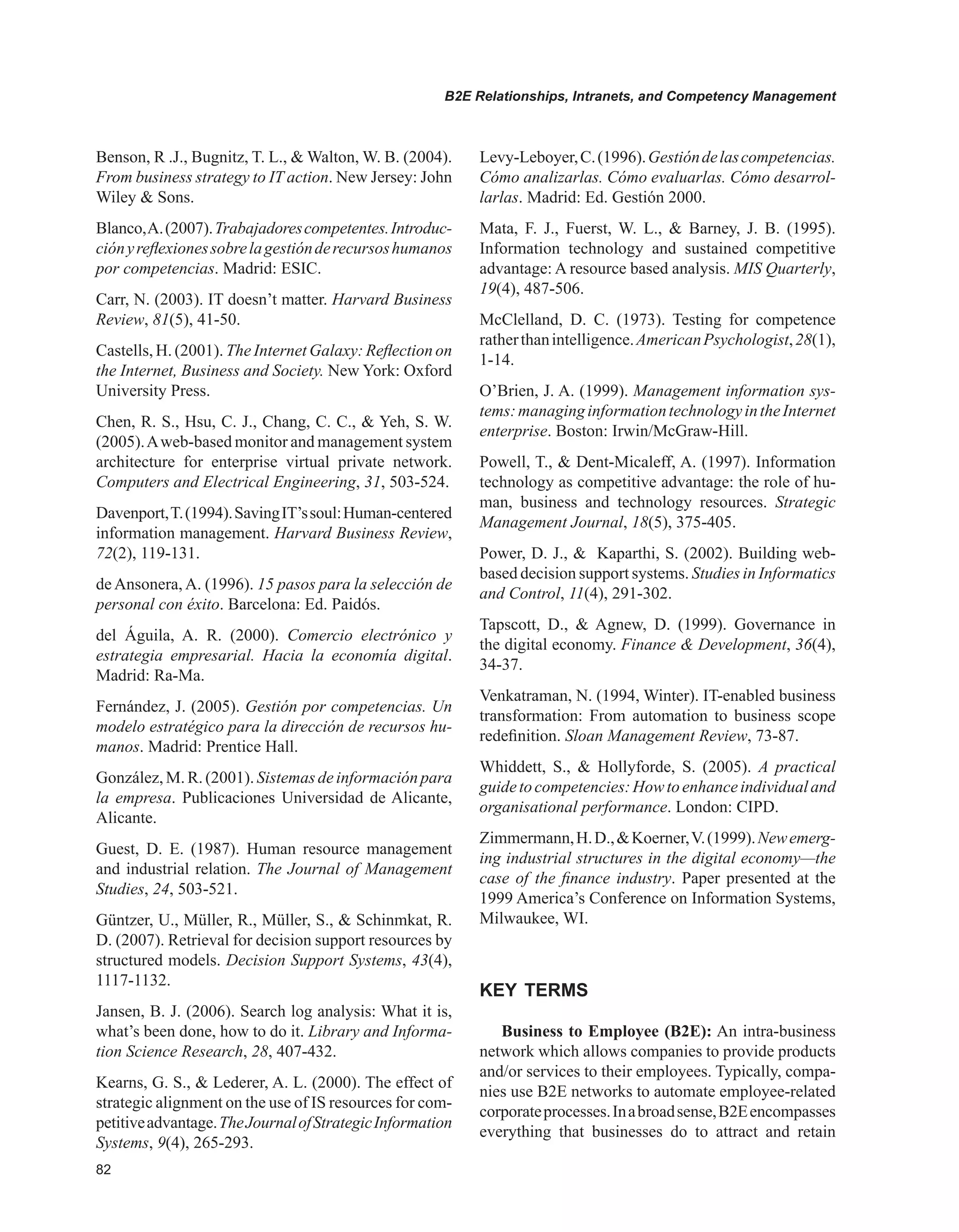 B2E Relationships, Intranets, and Competency Management
Benson, R .J., Bugnitz, T. L.,  Walton, W. B. (2004).
From business strategy to IT action. New Jersey: John
Wiley  Sons.
Blanco,A.(2007).Trabajadorescompetentes.Introduc-
ciónyreflexionessobrelagestiónderecursoshumanos
por competencias. Madrid: ESIC.
Carr, N. (2003). IT doesn’t matter. Harvard Business
Review, 81(5), 41-50.
Castells, H. (2001). The Internet Galaxy: Reflection on
the Internet, Business and Society. New York: Oxford
University Press.
Chen, R. S., Hsu, C. J., Chang, C. C.,  Yeh, S. W.
(2005).Aweb-based monitor and management system
architecture for enterprise virtual private network.
Computers and Electrical Engineering, 31, 503-524.
Davenport,T.(1994).SavingIT’ssoul:Human-centered
information management. Harvard Business Review,
72(2), 119-131.
de Ansonera, A. (1996). 15 pasos para la selección de
personal con éxito. Barcelona: Ed. Paidós.
del Águila, A. R. (2000). Comercio electrónico y
estrategia empresarial. Hacia la economía digital.
Madrid: Ra-Ma.
Fernández, J. (2005). Gestión por competencias. Un
modelo estratégico para la dirección de recursos hu-
manos. Madrid: Prentice Hall.
González,M. R.(2001). Sistemasdeinformaciónpara
la empresa. Publicaciones Universidad de Alicante,
Alicante.
Guest, D. E. (1987). Human resource management
and industrial relation. The Journal of Management
Studies, 24, 503-521.
Güntzer, U., Müller, R., Müller, S.,  Schinmkat, R.
D. (2007). Retrieval for decision support resources by
structured models. Decision Support Systems, 43(4),
1117-1132.
Jansen, B. J. (2006). Search log analysis: What it is,
what’s been done, how to do it. Library and Informa-
tion Science Research, 28, 407-432.
Kearns, G. S.,  Lederer, A. L. (2000). The effect of
strategic alignment on the use of IS resources for com-
petitiveadvantage.TheJournalofStrategicInformation
Systems, 9(4), 265-293.
Levy-Leboyer,C.(1996).Gestióndelascompetencias.
Cómo analizarlas. Cómo evaluarlas. Cómo desarrol-
larlas. Madrid: Ed. Gestión 2000.
Mata, F. J., Fuerst, W. L.,  Barney, J. B. (1995).
Information technology and sustained competitive
advantage: A resource based analysis. MIS Quarterly,
19(4), 487-506.
McClelland, D. C. (1973). Testing for competence
ratherthanintelligence.AmericanPsychologist,28(1),
1-14.
O’Brien, J. A. (1999). Management information sys-
tems:managinginformationtechnologyintheInternet
enterprise. Boston: Irwin/McGraw-Hill.
Powell, T.,  Dent-Micaleff, A. (1997). Information
technology as competitive advantage: the role of hu-
man, business and technology resources. Strategic
Management Journal, 18(5), 375-405.
Power, D. J.,  Kaparthi, S. (2002). Building web-
based decision support systems. Studies in Informatics
and Control, 11(4), 291-302.
Tapscott, D.,  Agnew, D. (1999). Governance in
the digital economy. Finance  Development, 36(4),
34-37.
Venkatraman, N. (1994, Winter). IT-enabled business
transformation: From automation to business scope
redefinition. Sloan Management Review, 73-87.
Whiddett, S.,  Hollyforde, S. (2005). A practical
guidetocompetencies:Howtoenhanceindividualand
organisational performance. London: CIPD.
Zimmermann,H.D.,Koerner,V.(1999).Newemerg-
ing industrial structures in the digital economy—the
case of the finance industry. Paper presented at the
1999 America’s Conference on Information Systems,
Milwaukee, WI.
KEY TERMS
Business to Employee (B2E): An intra-business
network which allows companies to provide products
and/or services to their employees. Typically, compa-
nies use B2E networks to automate employee-related
corporateprocesses.Inabroadsense,B2Eencompasses
everything that businesses do to attract and retain
 