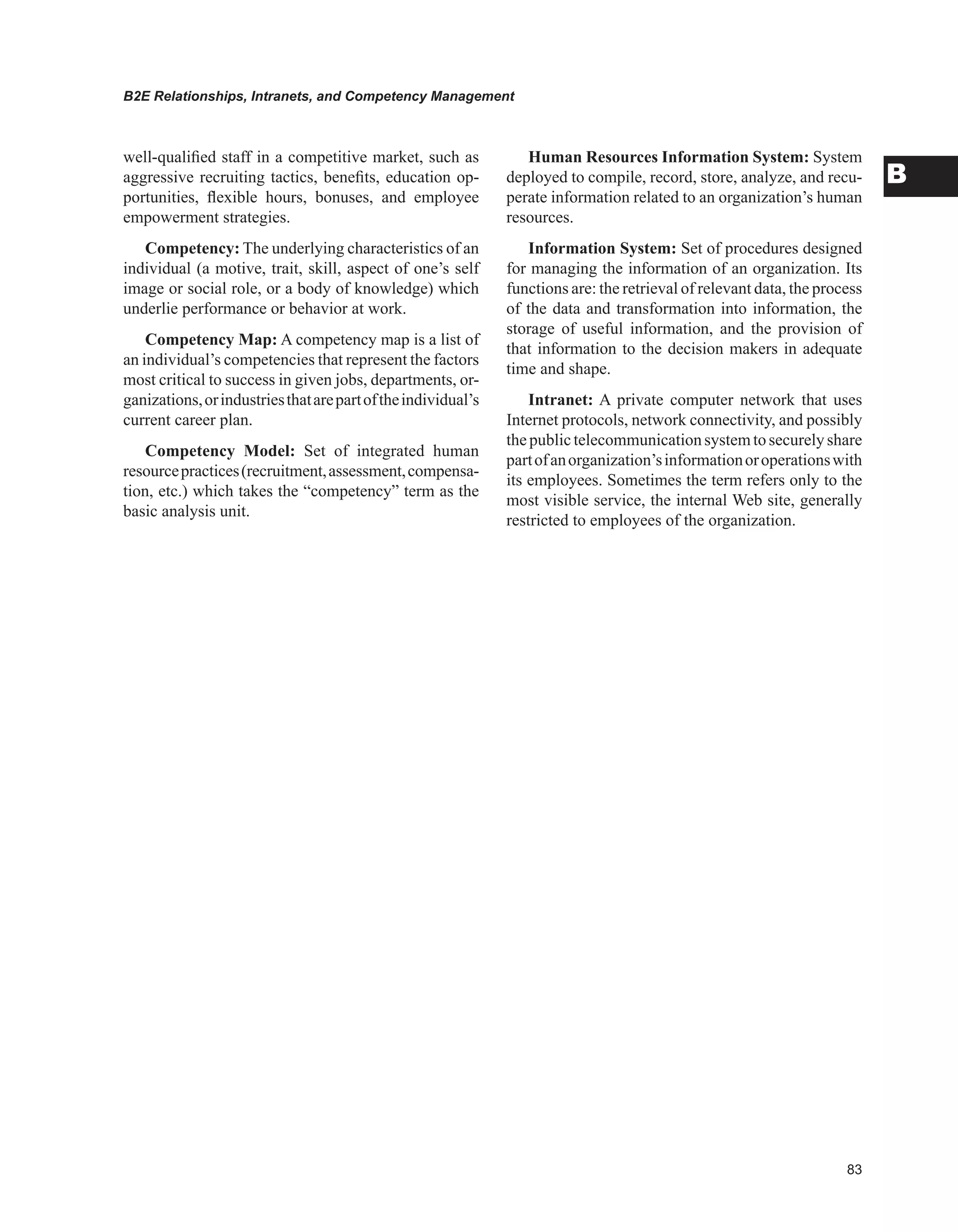 B2E Relationships, Intranets, and Competency Management
B
well-qualified staff in a competitive market, such as
aggressive recruiting tactics, benefits, education op-
portunities, flexible hours, bonuses, and employee
empowerment strategies.
Competency: The underlying characteristics of an
individual (a motive, trait, skill, aspect of one’s self
image or social role, or a body of knowledge) which
underlie performance or behavior at work.
Competency Map: A competency map is a list of
an individual’s competencies that represent the factors
most critical to success in given jobs, departments, or-
ganizations,orindustriesthatarepartoftheindividual’s
current career plan.
Competency Model: Set of integrated human
resourcepractices(recruitment,assessment,compensa-
tion, etc.) which takes the “competency” term as the
basic analysis unit.
Human Resources Information System: System
deployed to compile, record, store, analyze, and recu-
perate information related to an organization’s human
resources.
Information System: Set of procedures designed
for managing the information of an organization. Its
functions are: the retrieval of relevant data, the process
of the data and transformation into information, the
storage of useful information, and the provision of
that information to the decision makers in adequate
time and shape.
Intranet: A private computer network that uses
Internet protocols, network connectivity, and possibly
thepublictelecommunicationsystemtosecurelyshare
partofanorganization’sinformationoroperationswith
its employees. Sometimes the term refers only to the
most visible service, the internal Web site, generally
restricted to employees of the organization.
 