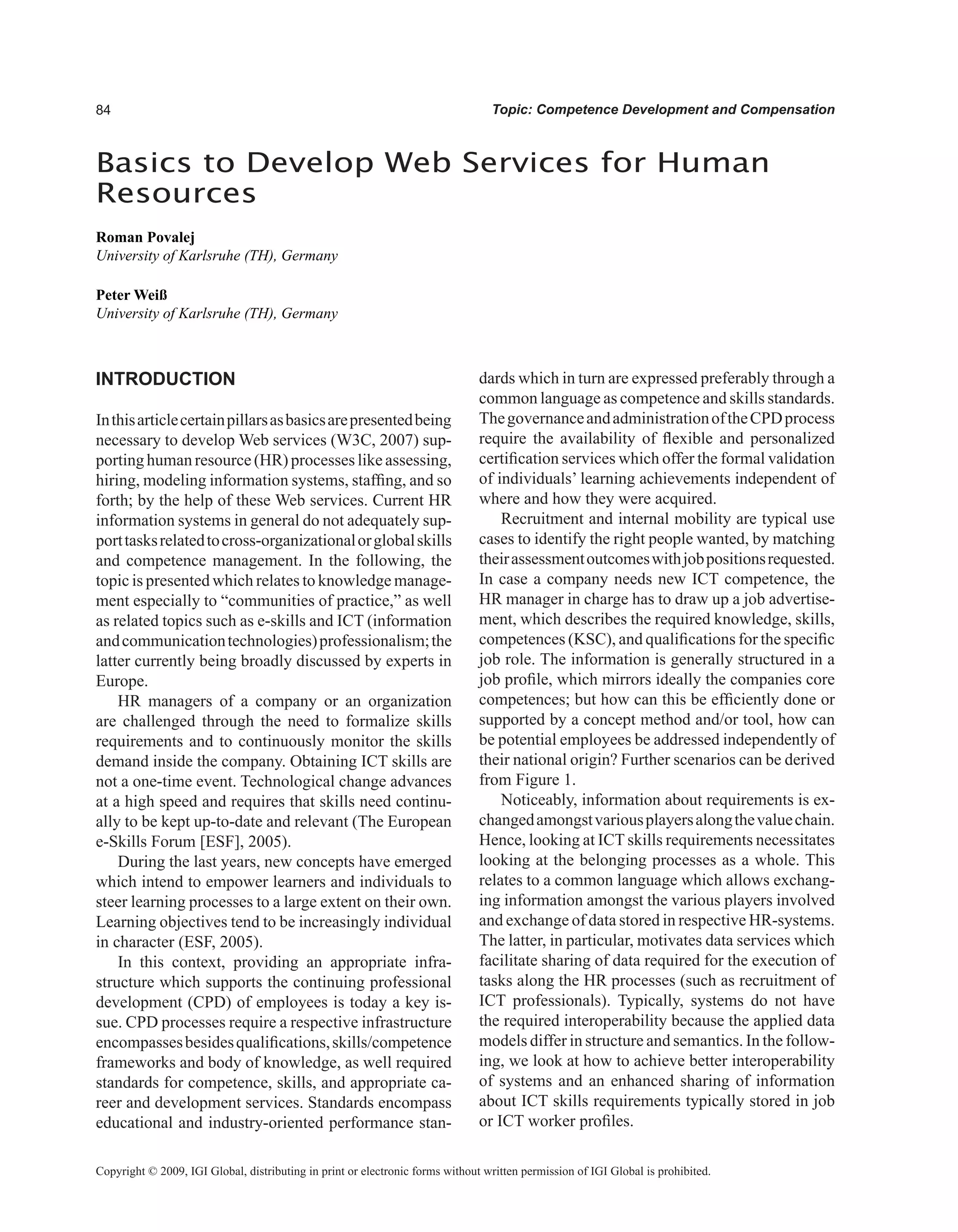 Topic: Competence Development and Compensation
INTRODUCTION
Inthisarticlecertainpillarsasbasicsarepresentedbeing
necessary to develop Web services (W3C, 2007) sup-
porting human resource (HR) processes like assessing,
hiring, modeling information systems, staffing, and so
forth; by the help of these Web services. Current HR
information systems in general do not adequately sup-
porttasksrelatedtocross-organizationalorglobalskills
and competence management. In the following, the
topic is presented which relates to knowledge manage-
ment especially to “communities of practice,” as well
as related topics such as e-skills and ICT (information
andcommunicationtechnologies)professionalism;the
latter currently being broadly discussed by experts in
Europe.
HR managers of a company or an organization
are challenged through the need to formalize skills
requirements and to continuously monitor the skills
demand inside the company. Obtaining ICT skills are
not a one-time event. Technological change advances
at a high speed and requires that skills need continu-
ally to be kept up-to-date and relevant (The European
e-Skills Forum [ESF], 2005).
During the last years, new concepts have emerged
which intend to empower learners and individuals to
steer learning processes to a large extent on their own.
Learning objectives tend to be increasingly individual
in character (ESF, 2005).
In this context, providing an appropriate infra-
structure which supports the continuing professional
development (CPD) of employees is today a key is-
sue. CPD processes require a respective infrastructure
encompassesbesidesqualifications,skills/competence
frameworks and body of knowledge, as well required
standards for competence, skills, and appropriate ca-
reer and development services. Standards encompass
educational and industry-oriented performance stan-
dards which in turn are expressed preferably through a
common language as competence and skills standards.
ThegovernanceandadministrationoftheCPDprocess
require the availability of flexible and personalized
certification services which offer the formal validation
of individuals’ learning achievements independent of
where and how they were acquired.
Recruitment and internal mobility are typical use
cases to identify the right people wanted, by matching
theirassessmentoutcomeswithjobpositionsrequested.
In case a company needs new ICT competence, the
HR manager in charge has to draw up a job advertise-
ment, which describes the required knowledge, skills,
competences (KSC), and qualifications for the specific
job role. The information is generally structured in a
job profile, which mirrors ideally the companies core
competences; but how can this be efficiently done or
supported by a concept method and/or tool, how can
be potential employees be addressed independently of
their national origin? Further scenarios can be derived
from Figure 1.
Noticeably, information about requirements is ex-
changedamongstvariousplayersalongthevaluechain.
Hence, looking at ICT skills requirements necessitates
looking at the belonging processes as a whole. This
relates to a common language which allows exchang-
ing information amongst the various players involved
and exchange of data stored in respective HR-systems.
The latter, in particular, motivates data services which
facilitate sharing of data required for the execution of
tasks along the HR processes (such as recruitment of
ICT professionals). Typically, systems do not have
the required interoperability because the applied data
models differ in structure and semantics. In the follow-
ing, we look at how to achieve better interoperability
of systems and an enhanced sharing of information
about ICT skills requirements typically stored in job
or ICT worker profiles.
Basics to Develop Web Services for Human
Resources
Roman Povalej
University of Karlsruhe (TH), Germany
Peter Weiß
University of Karlsruhe (TH), Germany
Copyright © 2009, IGI Global, distributing in print or electronic forms without written permission of IGI Global is prohibited.
 
