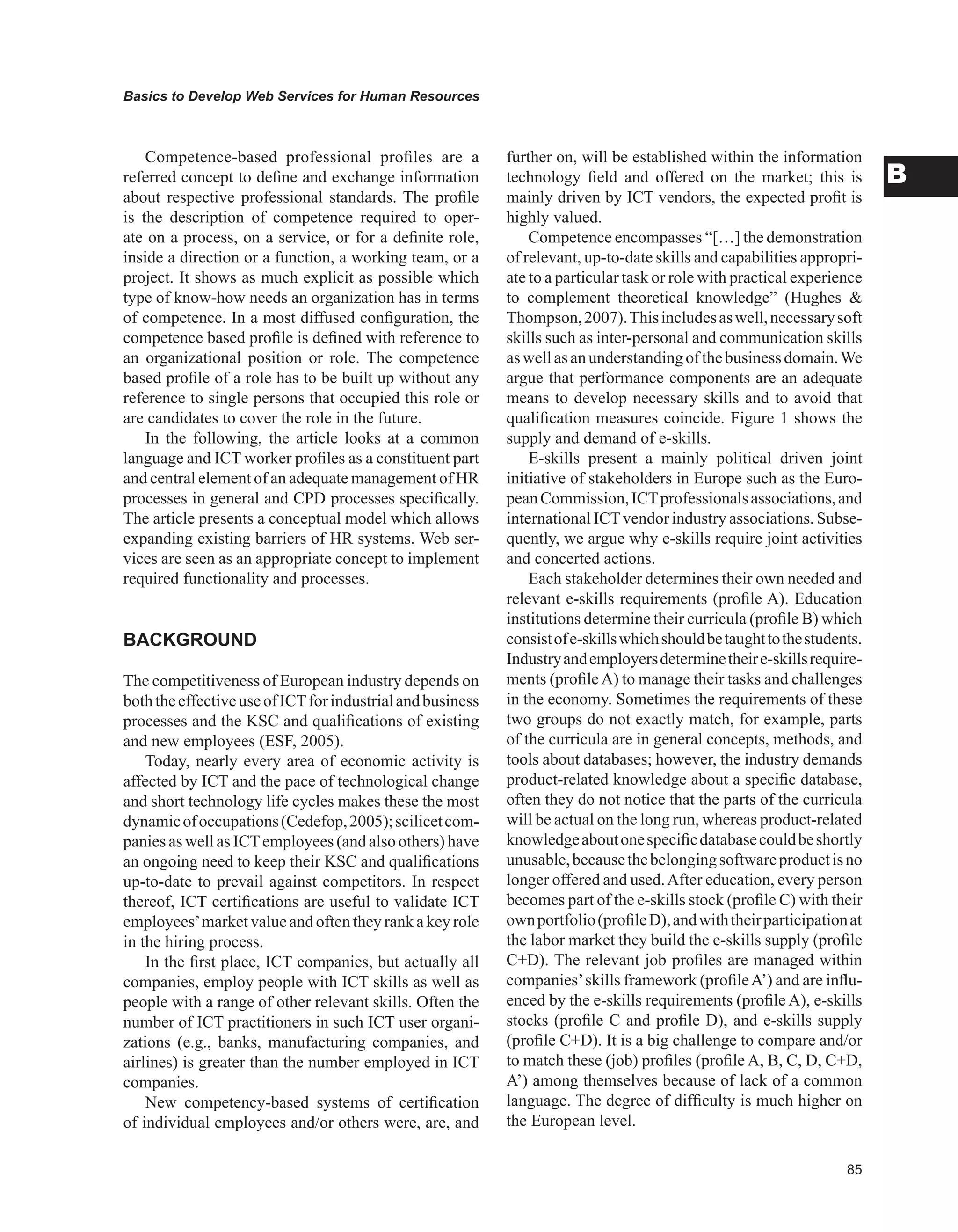 Basics to Develop Web Services for Human Resources
B
Competence-based professional profiles are a
referred concept to define and exchange information
about respective professional standards. The profile
is the description of competence required to oper-
ate on a process, on a service, or for a definite role,
inside a direction or a function, a working team, or a
project. It shows as much explicit as possible which
type of know-how needs an organization has in terms
of competence. In a most diffused configuration, the
competence based profile is defined with reference to
an organizational position or role. The competence
based profile of a role has to be built up without any
reference to single persons that occupied this role or
are candidates to cover the role in the future.
In the following, the article looks at a common
language and ICT worker profiles as a constituent part
and central element of an adequate management of HR
processes in general and CPD processes specifically.
The article presents a conceptual model which allows
expanding existing barriers of HR systems. Web ser-
vices are seen as an appropriate concept to implement
required functionality and processes.
BACKGROUND
The competitiveness of European industry depends on
boththeeffectiveuseofICTforindustrialandbusiness
processes and the KSC and qualifications of existing
and new employees (ESF, 2005).
Today, nearly every area of economic activity is
affected by ICT and the pace of technological change
and short technology life cycles makes these the most
dynamicofoccupations(Cedefop,2005);scilicetcom-
panies as well as ICTemployees (and also others) have
an ongoing need to keep their KSC and qualifications
up-to-date to prevail against competitors. In respect
thereof, ICT certifications are useful to validate ICT
employees’marketvalueand oftentheyrank akeyrole
in the hiring process.
In the first place, ICT companies, but actually all
companies, employ people with ICT skills as well as
people with a range of other relevant skills. Often the
number of ICT practitioners in such ICT user organi-
zations (e.g., banks, manufacturing companies, and
airlines) is greater than the number employed in ICT
companies.
New competency-based systems of certification
of individual employees and/or others were, are, and
further on, will be established within the information
technology field and offered on the market; this is
mainly driven by ICT vendors, the expected profit is
highly valued.
Competence encompasses “[…] the demonstration
of relevant, up-to-date skills and capabilities appropri-
ate to a particular task or role with practical experience
to complement theoretical knowledge” (Hughes 
Thompson,2007).Thisincludesaswell,necessarysoft
skills such as inter-personal and communication skills
aswellasanunderstandingofthebusinessdomain.We
argue that performance components are an adequate
means to develop necessary skills and to avoid that
qualification measures coincide. Figure 1 shows the
supply and demand of e-skills.
E-skills present a mainly political driven joint
initiative of stakeholders in Europe such as the Euro-
peanCommission,ICTprofessionalsassociations,and
international ICTvendor industry associations. Subse-
quently, we argue why e-skills require joint activities
and concerted actions.
Each stakeholder determines their own needed and
relevant e-skills requirements (profile A). Education
institutions determine their curricula (profile B) which
consistofe-skillswhichshouldbetaughttothestudents.
Industryandemployersdeterminetheire-skillsrequire-
ments (profileA) to manage their tasks and challenges
in the economy. Sometimes the requirements of these
two groups do not exactly match, for example, parts
of the curricula are in general concepts, methods, and
tools about databases; however, the industry demands
product-related knowledge about a specific database,
often they do not notice that the parts of the curricula
will be actual on the long run, whereas product-related
knowledgeaboutonespecificdatabasecouldbeshortly
unusable,becausethebelongingsoftwareproductisno
longer offered and used.After education, every person
becomes part of the e-skills stock (profile C) with their
ownportfolio(profileD),andwiththeirparticipationat
the labor market they build the e-skills supply (profile
C+D). The relevant job profiles are managed within
companies’skills framework (profileA’) and are influ-
enced by the e-skills requirements (profile A), e-skills
stocks (profile C and profile D), and e-skills supply
(profile C+D). It is a big challenge to compare and/or
to match these (job) profiles (profile A, B, C, D, C+D,
A’) among themselves because of lack of a common
language. The degree of difficulty is much higher on
the European level.
 
