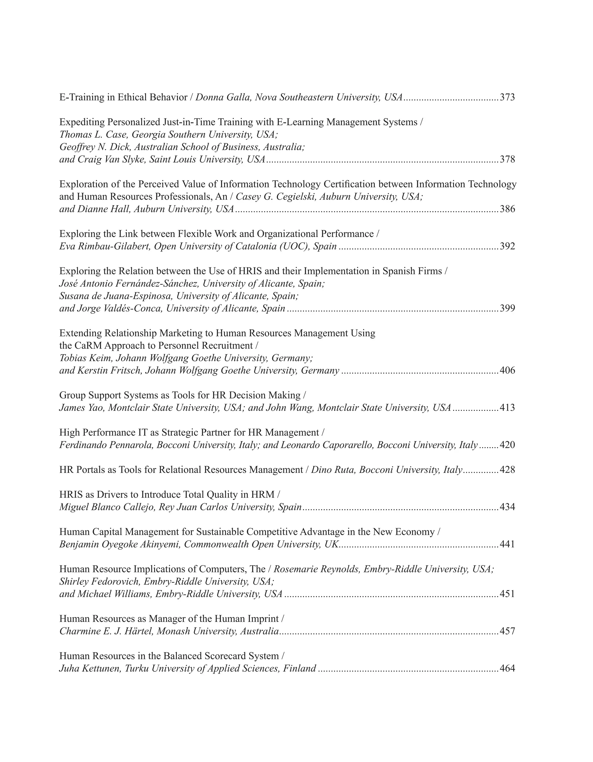 E-Training in Ethical Behavior / Donna Galla, Nova Southeastern University, USA......................................373
Expediting Personalized Just-in-Time Training with E-Learning Management Systems /
Thomas L. Case, Georgia Southern University, USA;
Geoffrey N. Dick, Australian School of Business, Australia;
and Craig Van Slyke, Saint Louis University, USA...........................................................................................378
Exploration of the Perceived Value of Information Technology Certification between Information Technology
and Human Resources Professionals, An / Casey G. Cegielski, Auburn University, USA;
and Dianne Hall, Auburn University, USA.......................................................................................................386
Exploring the Link between Flexible Work and Organizational Performance /
Eva Rimbau-Gilabert, Open University of Catalonia (UOC), Spain...............................................................392
Exploring the Relation between the Use of HRIS and their Implementation in Spanish Firms /
José Antonio Fernández-Sánchez, University of Alicante, Spain;
Susana de Juana-Espinosa, University of Alicante, Spain;
and Jorge Valdés-Conca, University of Alicante, Spain...................................................................................399
Extending Relationship Marketing to Human Resources Management Using
the CaRM Approach to Personnel Recruitment /
Tobias Keim, Johann Wolfgang Goethe University, Germany;
and Kerstin Fritsch, Johann Wolfgang Goethe University, Germany..............................................................406
Group Support Systems as Tools for HR Decision Making /
James Yao, Montclair State University, USA; and John Wang, Montclair State University, USA...................413
High Performance IT as Strategic Partner for HR Management /
Ferdinando Pennarola, Bocconi University, Italy; and Leonardo Caporarello, Bocconi University, Italy.........420
HR Portals as Tools for Relational Resources Management / Dino Ruta, Bocconi University, Italy...............428
HRIS as Drivers to Introduce Total Quality in HRM /
Miguel Blanco Callejo, Rey Juan Carlos University, Spain.............................................................................434
Human Capital Management for Sustainable Competitive Advantage in the New Economy /
Benjamin Oyegoke Akinyemi, Commonwealth Open University, UK...............................................................441
Human Resource Implications of Computers, The / Rosemarie Reynolds, Embry-Riddle University, USA;
Shirley Fedorovich, Embry-Riddle University, USA;
and Michael Williams, Embry-Riddle University, USA....................................................................................451
Human Resources as Manager of the Human Imprint /
Charmine E. J. Härtel, Monash University, Australia......................................................................................457
Human Resources in the Balanced Scorecard System /
Juha Kettunen, Turku University of Applied Sciences, Finland.......................................................................464
 