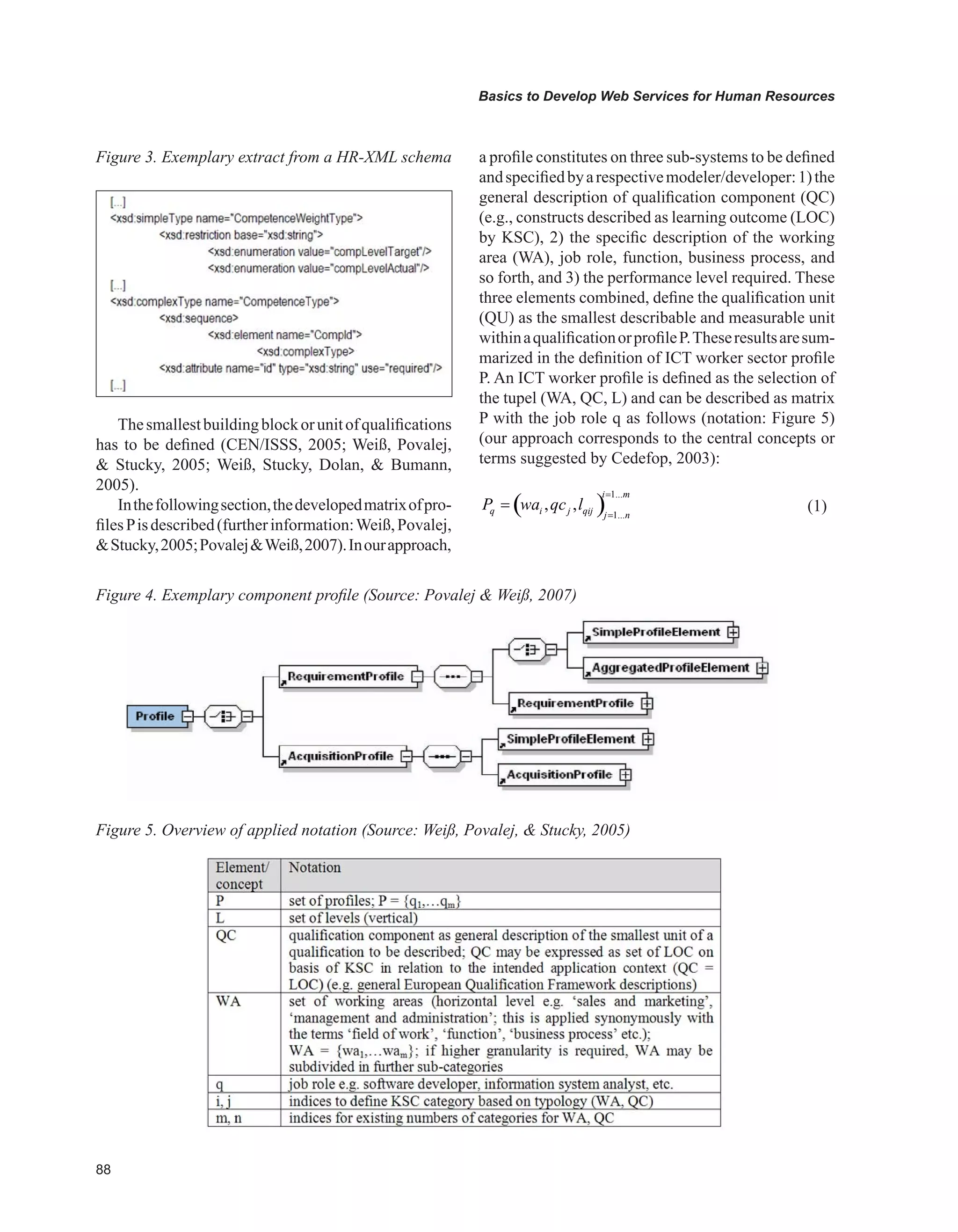 88
Basics to Develop Web Services for Human Resources
Figure 3. Exemplary extract from a HR-XML schema
Figure 4. Exemplary component profile (Source: Povalej  Weiß, 2007)
Figure 5. Overview of applied notation (Source: Weiß, Povalej,  Stucky, 2005)
Thesmallestbuildingblockorunitofqualifications
has to be defined (CEN/ISSS, 2005; Weiß, Povalej,
 Stucky, 2005; Weiß, Stucky, Dolan,  Bumann,
2005).
Inthefollowingsection,thedevelopedmatrixofpro-
filesPisdescribed(furtherinformation:Weiß,Povalej,
Stucky,2005;PovalejWeiß,2007).Inourapproach,
a profile constitutes on three sub-systems to be defined
andspecifiedbyarespectivemodeler/developer:1)the
general description of qualification component (QC)
(e.g., constructs described as learning outcome (LOC)
by KSC), 2) the specific description of the working
area (WA), job role, function, business process, and
so forth, and 3) the performance level required. These
three elements combined, define the qualification unit
(QU) as the smallest describable and measurable unit
withinaqualificationorprofileP.Theseresultsaresum-
marized in the definition of ICT worker sector profile
P. An ICT worker profile is defined as the selection of
the tupel (WA, QC, L) and can be described as matrix
P with the job role q as follows (notation: Figure 5)
(our approach corresponds to the central concepts or
terms suggested by Cedefop, 2003):
( )
1...
1...
, ,
i m
q i j qij j n
P wa qc l
=
=
= 				 (1)
 
