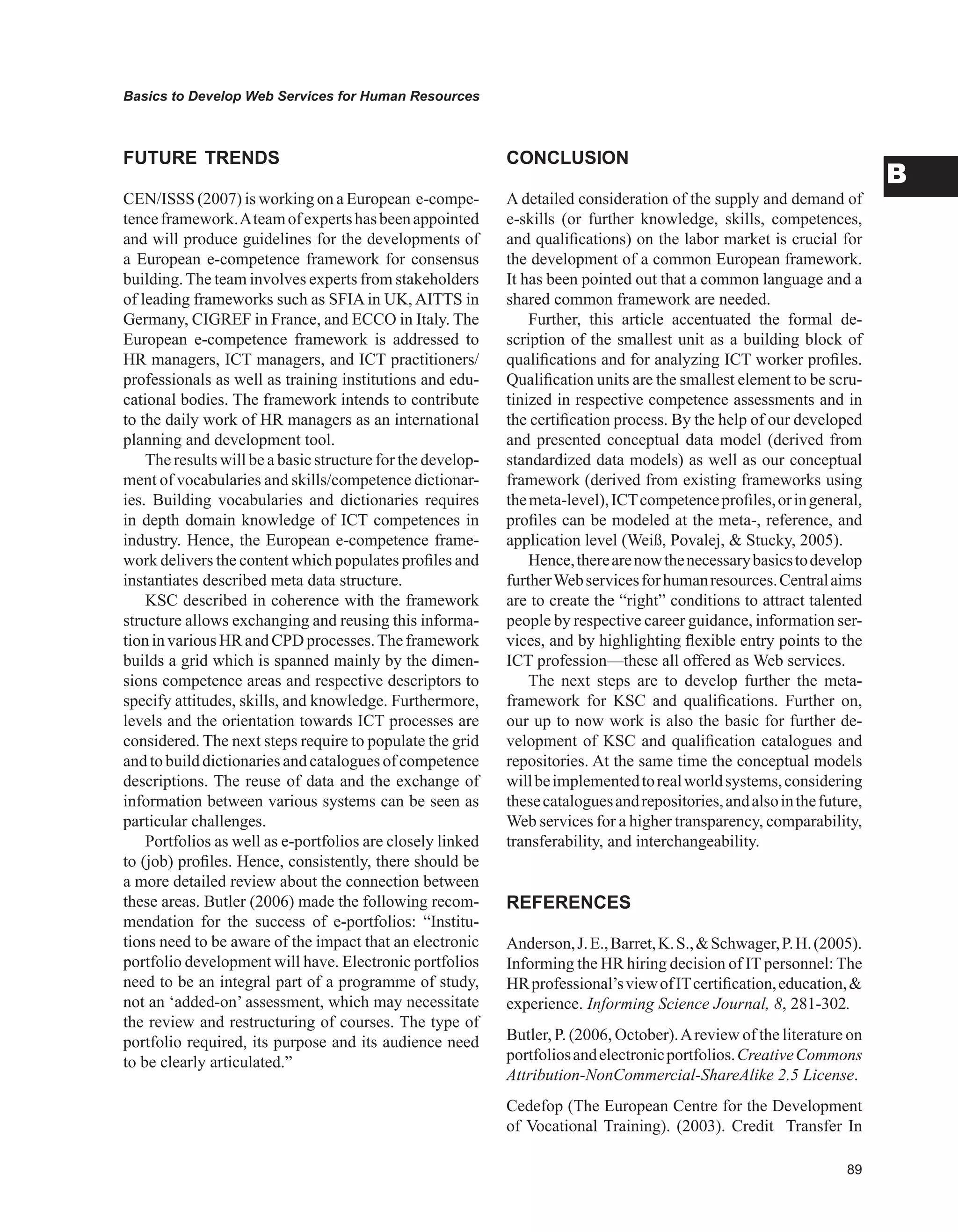 Basics to Develop Web Services for Human Resources
B
FUTURE TRENDS
CEN/ISSS (2007) is working on a European e-compe-
tenceframework.Ateamofexpertshasbeenappointed
and will produce guidelines for the developments of
a European e-competence framework for consensus
building.The team involves experts from stakeholders
of leading frameworks such as SFIA in UK, AITTS in
Germany, CIGREF in France, and ECCO in Italy. The
European e-competence framework is addressed to
HR managers, ICT managers, and ICT practitioners/
professionals as well as training institutions and edu-
cational bodies. The framework intends to contribute
to the daily work of HR managers as an international
planning and development tool.
The results will be a basic structure for the develop-
ment of vocabularies and skills/competence dictionar-
ies. Building vocabularies and dictionaries requires
in depth domain knowledge of ICT competences in
industry. Hence, the European e-competence frame-
work delivers the content which populates profiles and
instantiates described meta data structure.
KSC described in coherence with the framework
structure allows exchanging and reusing this informa-
tion in various HR and CPD processes.The framework
builds a grid which is spanned mainly by the dimen-
sions competence areas and respective descriptors to
specify attitudes, skills, and knowledge. Furthermore,
levels and the orientation towards ICT processes are
considered. The next steps require to populate the grid
and to build dictionariesand cataloguesof competence
descriptions. The reuse of data and the exchange of
information between various systems can be seen as
particular challenges.
Portfolios as well as e-portfolios are closely linked
to (job) profiles. Hence, consistently, there should be
a more detailed review about the connection between
these areas. Butler (2006) made the following recom-
mendation for the success of e-portfolios: “Institu-
tions need to be aware of the impact that an electronic
portfolio development will have. Electronic portfolios
need to be an integral part of a programme of study,
not an ‘added-on’ assessment, which may necessitate
the review and restructuring of courses. The type of
portfolio required, its purpose and its audience need
to be clearly articulated.”
CONCLUSION
A detailed consideration of the supply and demand of
e-skills (or further knowledge, skills, competences,
and qualifications) on the labor market is crucial for
the development of a common European framework.
It has been pointed out that a common language and a
shared common framework are needed.
Further, this article accentuated the formal de-
scription of the smallest unit as a building block of
qualifications and for analyzing ICT worker profiles.
Qualification units are the smallest element to be scru-
tinized in respective competence assessments and in
the certification process. By the help of our developed
and presented conceptual data model (derived from
standardized data models) as well as our conceptual
framework (derived from existing frameworks using
themeta-level),ICTcompetenceprofiles,oringeneral,
profiles can be modeled at the meta-, reference, and
application level (Weiß, Povalej,  Stucky, 2005).
Hence,therearenowthenecessarybasicstodevelop
furtherWebservicesforhumanresources.Centralaims
are to create the “right” conditions to attract talented
people by respective career guidance, information ser-
vices, and by highlighting flexible entry points to the
ICT profession—these all offered as Web services.
The next steps are to develop further the meta-
framework for KSC and qualifications. Further on,
our up to now work is also the basic for further de-
velopment of KSC and qualification catalogues and
repositories. At the same time the conceptual models
willbeimplementedtorealworldsystems,considering
thesecataloguesandrepositories,andalsointhefuture,
Web services for a higher transparency, comparability,
transferability, and interchangeability.
REFERENCES
Anderson,J.E.,Barret,K.S.,Schwager,P.H.(2005).
Informing the HR hiring decision of IT personnel: The
HRprofessional’sviewofITcertification,education,
experience. Informing Science Journal, 8, 281-302.
Butler, P. (2006, October).Areview of the literature on
portfoliosandelectronicportfolios.CreativeCommons
Attribution-NonCommercial-ShareAlike 2.5 License.
Cedefop (The European Centre for the Development
of Vocational Training). (2003). Credit Transfer In
 