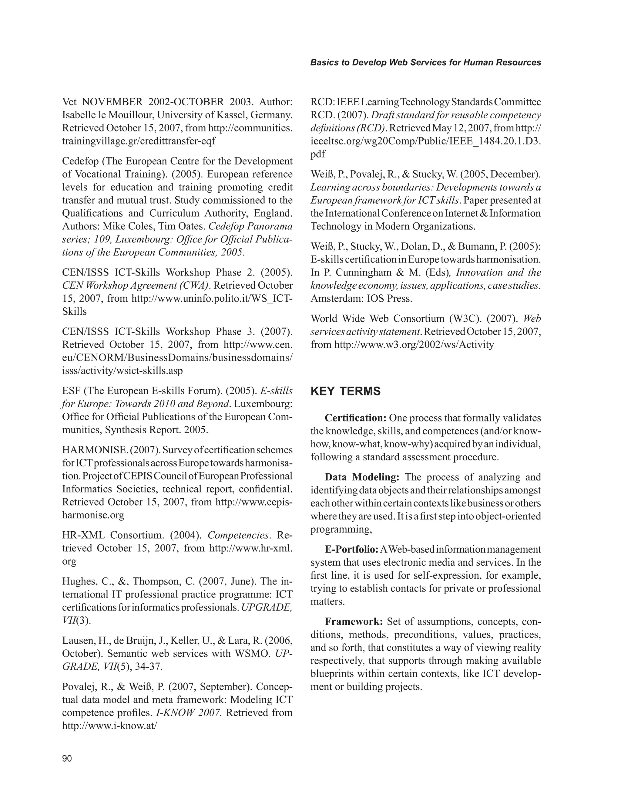 0
Basics to Develop Web Services for Human Resources
Vet NOVEMBER 2002-OCTOBER 2003. Author:
Isabelle le Mouillour, University of Kassel, Germany.
Retrieved October 15, 2007, from http://communities.
trainingvillage.gr/credittransfer-eqf
Cedefop (The European Centre for the Development
of Vocational Training). (2005). European reference
levels for education and training promoting credit
transfer and mutual trust. Study commissioned to the
Qualifications and Curriculum Authority, England.
Authors: Mike Coles, Tim Oates. Cedefop Panorama
series; 109, Luxembourg: Office for Official Publica-
tions of the European Communities, 2005.
CEN/ISSS ICT-Skills Workshop Phase 2. (2005).
CEN Workshop Agreement (CWA). Retrieved October
15, 2007, from http://www.uninfo.polito.it/WS_ICT-
Skills
CEN/ISSS ICT-Skills Workshop Phase 3. (2007).
Retrieved October 15, 2007, from http://www.cen.
eu/CENORM/BusinessDomains/businessdomains/
isss/activity/wsict-skills.asp
ESF (The European E-skills Forum). (2005). E-skills
for Europe: Towards 2010 and Beyond. Luxembourg:
Office for Official Publications of the European Com-
munities, Synthesis Report. 2005.
HARMONISE.(2007).Surveyofcertificationschemes
forICTprofessionalsacrossEuropetowardsharmonisa-
tion.ProjectofCEPISCouncilofEuropeanProfessional
Informatics Societies, technical report, confidential.
Retrieved October 15, 2007, from http://www.cepis-
harmonise.org
HR-XML Consortium. (2004). Competencies. Re-
trieved October 15, 2007, from http://www.hr-xml.
org
Hughes, C., , Thompson, C. (2007, June). The in-
ternational IT professional practice programme: ICT
certificationsforinformaticsprofessionals.UPGRADE,
VII(3).
Lausen, H., de Bruijn, J., Keller, U.,  Lara, R. (2006,
October). Semantic web services with WSMO. UP-
GRADE, VII(5), 34-37.
Povalej, R.,  Weiß, P. (2007, September). Concep-
tual data model and meta framework: Modeling ICT
competence profiles. I-KNOW 2007. Retrieved from
http://www.i-know.at/
RCD:IEEELearningTechnologyStandardsCommittee
RCD. (2007). Draft standard for reusable competency
definitions(RCD).RetrievedMay12,2007,fromhttp://
ieeeltsc.org/wg20Comp/Public/IEEE_1484.20.1.D3.
pdf
Weiß, P., Povalej, R.,  Stucky, W. (2005, December).
Learning across boundaries: Developments towards a
European framework for ICT skills. Paper presented at
theInternationalConferenceonInternetInformation
Technology in Modern Organizations.
Weiß, P., Stucky, W., Dolan, D.,  Bumann, P. (2005):
E-skillscertificationinEuropetowardsharmonisation.
In P. Cunningham  M. (Eds), Innovation and the
knowledgeeconomy,issues,applications,casestudies.
Amsterdam: IOS Press.
World Wide Web Consortium (W3C). (2007). Web
servicesactivitystatement.RetrievedOctober15,2007,
from http://www.w3.org/2002/ws/Activity
KEY TERMS
Certification: One process that formally validates
the knowledge, skills, and competences (and/or know-
how,know-what,know-why)acquiredbyanindividual,
following a standard assessment procedure.
Data Modeling: The process of analyzing and
identifyingdataobjectsandtheirrelationshipsamongst
eachotherwithincertaincontextslikebusinessorothers
wheretheyareused.Itisafirststepintoobject-oriented
programming,
E-Portfolio:AWeb-basedinformationmanagement
system that uses electronic media and services. In the
first line, it is used for self-expression, for example,
trying to establish contacts for private or professional
matters.
Framework: Set of assumptions, concepts, con-
ditions, methods, preconditions, values, practices,
and so forth, that constitutes a way of viewing reality
respectively, that supports through making available
blueprints within certain contexts, like ICT develop-
ment or building projects.
 