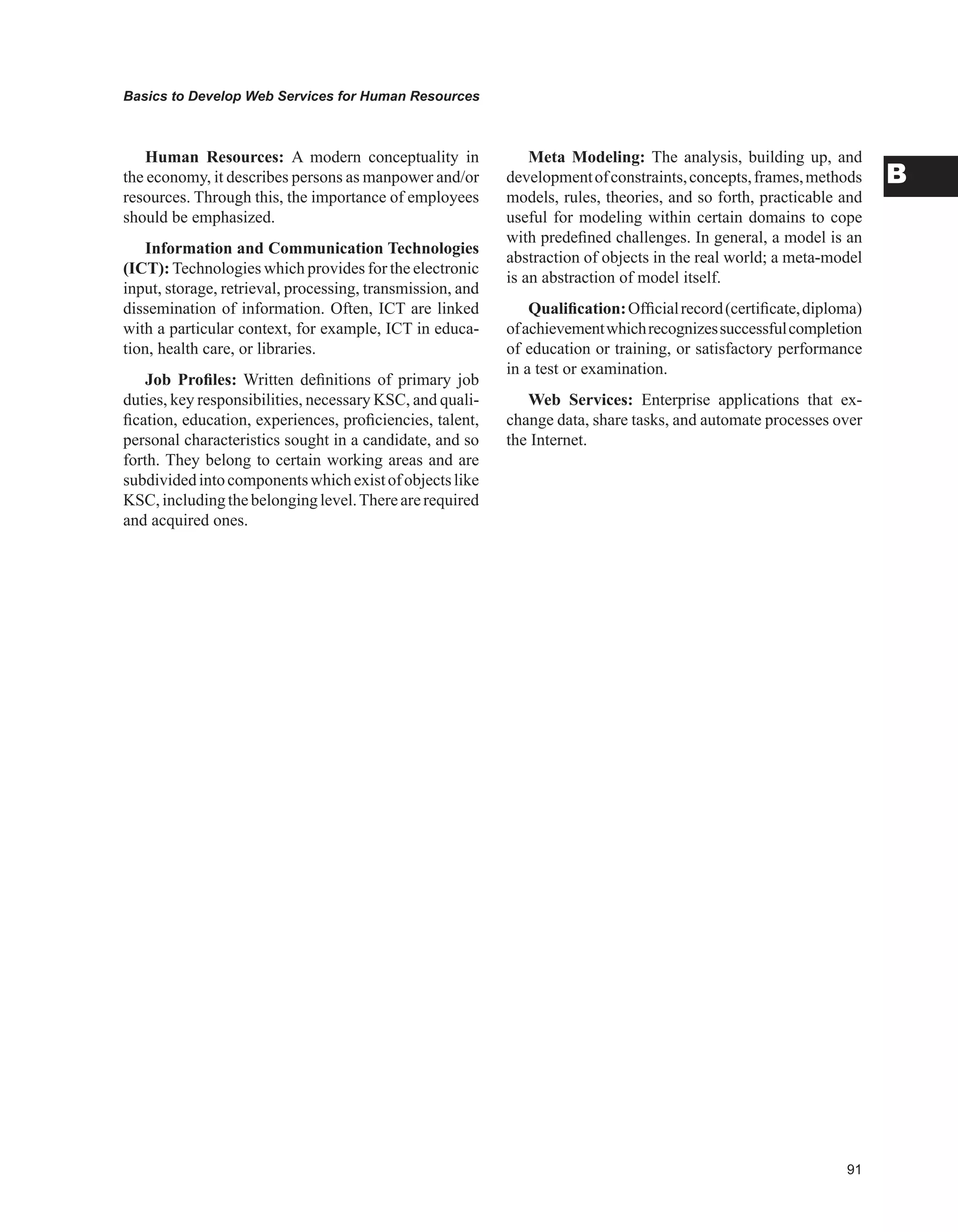 Basics to Develop Web Services for Human Resources
B
Human Resources: A modern conceptuality in
the economy, it describes persons as manpower and/or
resources. Through this, the importance of employees
should be emphasized.
Information and Communication Technologies
(ICT): Technologies which provides for the electronic
input, storage, retrieval, processing, transmission, and
dissemination of information. Often, ICT are linked
with a particular context, for example, ICT in educa-
tion, health care, or libraries.
Job Profiles: Written definitions of primary job
duties, key responsibilities, necessary KSC, and quali-
fication, education, experiences, proficiencies, talent,
personal characteristics sought in a candidate, and so
forth. They belong to certain working areas and are
subdividedintocomponentswhichexistofobjectslike
KSC,includingthebelonginglevel.Therearerequired
and acquired ones.
Meta Modeling: The analysis, building up, and
developmentofconstraints,concepts,frames,methods
models, rules, theories, and so forth, practicable and
useful for modeling within certain domains to cope
with predefined challenges. In general, a model is an
abstraction of objects in the real world; a meta-model
is an abstraction of model itself.
Qualification:Officialrecord(certificate,diploma)
ofachievementwhichrecognizessuccessfulcompletion
of education or training, or satisfactory performance
in a test or examination.
Web Services: Enterprise applications that ex-
change data, share tasks, and automate processes over
the Internet.
 