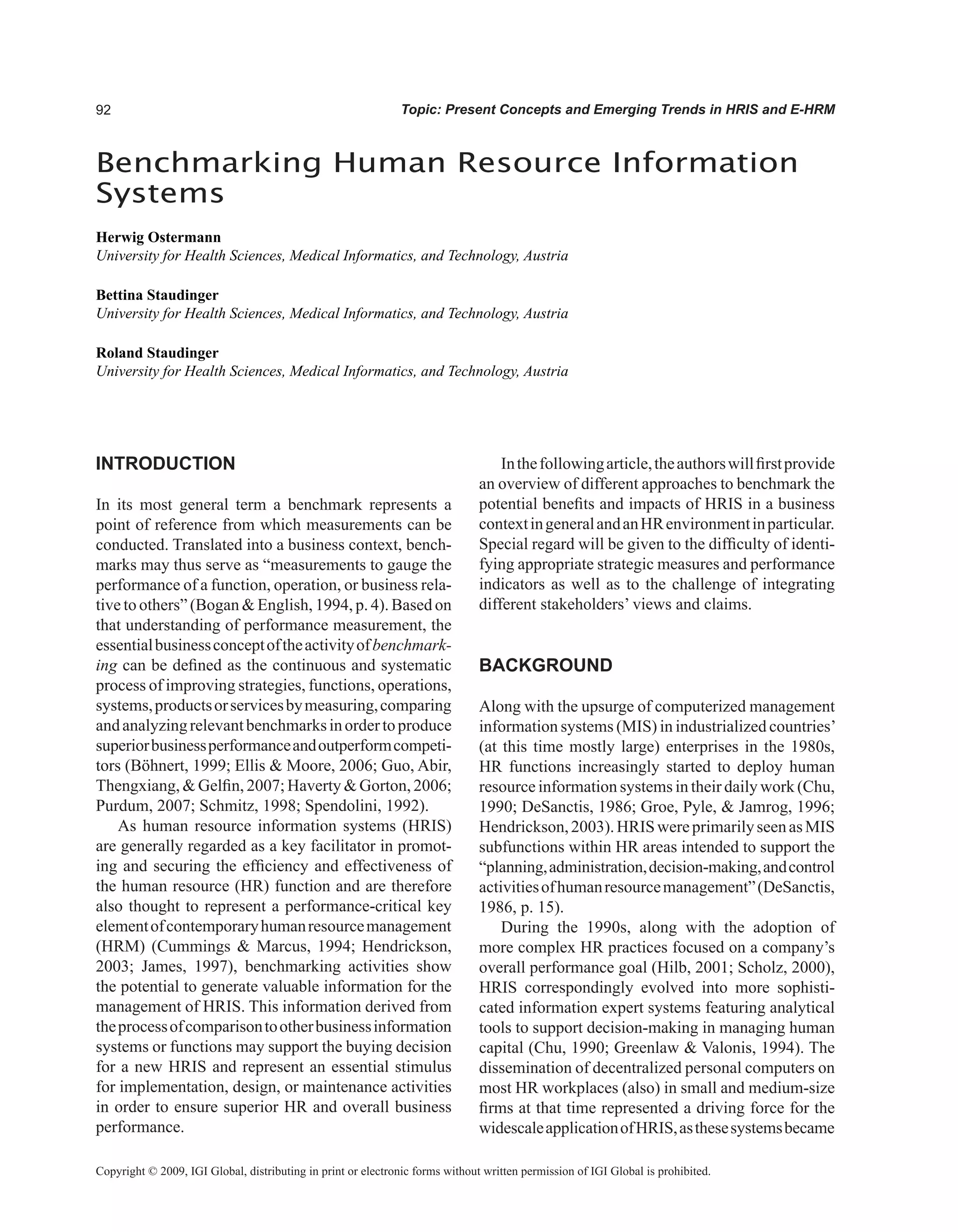 Topic: Present Concepts and Emerging Trends in HRIS and E-HRM
Benchmarking Human Resource Information
Systems
Herwig Ostermann
University for Health Sciences, Medical Informatics, and Technology, Austria
Bettina Staudinger
University for Health Sciences, Medical Informatics, and Technology, Austria
Roland Staudinger
University for Health Sciences, Medical Informatics, and Technology, Austria
Copyright © 2009, IGI Global, distributing in print or electronic forms without written permission of IGI Global is prohibited.
INTRODUCTION
In its most general term a benchmark represents a
point of reference from which measurements can be
conducted. Translated into a business context, bench-
marks may thus serve as “measurements to gauge the
performance of a function, operation, or business rela-
tive to others” (Bogan  English, 1994, p. 4). Based on
that understanding of performance measurement, the
essentialbusinessconceptoftheactivityofbenchmark-
ing can be defined as the continuous and systematic
process of improving strategies, functions, operations,
systems,productsorservicesbymeasuring,comparing
andanalyzingrelevantbenchmarksinordertoproduce
superiorbusinessperformanceandoutperformcompeti-
tors (Böhnert, 1999; Ellis  Moore, 2006; Guo, Abir,
Thengxiang,  Gelfin, 2007; Haverty  Gorton, 2006;
Purdum, 2007; Schmitz, 1998; Spendolini, 1992).
As human resource information systems (HRIS)
are generally regarded as a key facilitator in promot-
ing and securing the efficiency and effectiveness of
the human resource (HR) function and are therefore
also thought to represent a performance-critical key
elementofcontemporaryhumanresourcemanagement
(HRM) (Cummings  Marcus, 1994; Hendrickson,
2003; James, 1997), benchmarking activities show
the potential to generate valuable information for the
management of HRIS. This information derived from
theprocessofcomparisontootherbusinessinformation
systems or functions may support the buying decision
for a new HRIS and represent an essential stimulus
for implementation, design, or maintenance activities
in order to ensure superior HR and overall business
performance.
Inthefollowingarticle,theauthorswillfirstprovide
an overview of different approaches to benchmark the
potential benefits and impacts of HRIS in a business
contextingeneralandanHRenvironmentinparticular.
Special regard will be given to the difficulty of identi-
fying appropriate strategic measures and performance
indicators as well as to the challenge of integrating
different stakeholders’ views and claims.
BACKGROUND
Along with the upsurge of computerized management
information systems (MIS) in industrialized countries’
(at this time mostly large) enterprises in the 1980s,
HR functions increasingly started to deploy human
resource information systems in their daily work (Chu,
1990; DeSanctis, 1986; Groe, Pyle,  Jamrog, 1996;
Hendrickson,2003).HRISwereprimarilyseenasMIS
subfunctions within HR areas intended to support the
“planning,administration,decision-making,andcontrol
activitiesofhumanresourcemanagement”(DeSanctis,
1986, p. 15).
During the 1990s, along with the adoption of
more complex HR practices focused on a company’s
overall performance goal (Hilb, 2001; Scholz, 2000),
HRIS correspondingly evolved into more sophisti-
cated information expert systems featuring analytical
tools to support decision-making in managing human
capital (Chu, 1990; Greenlaw  Valonis, 1994). The
dissemination of decentralized personal computers on
most HR workplaces (also) in small and medium-size
firms at that time represented a driving force for the
widescaleapplicationofHRIS,asthesesystemsbecame
 