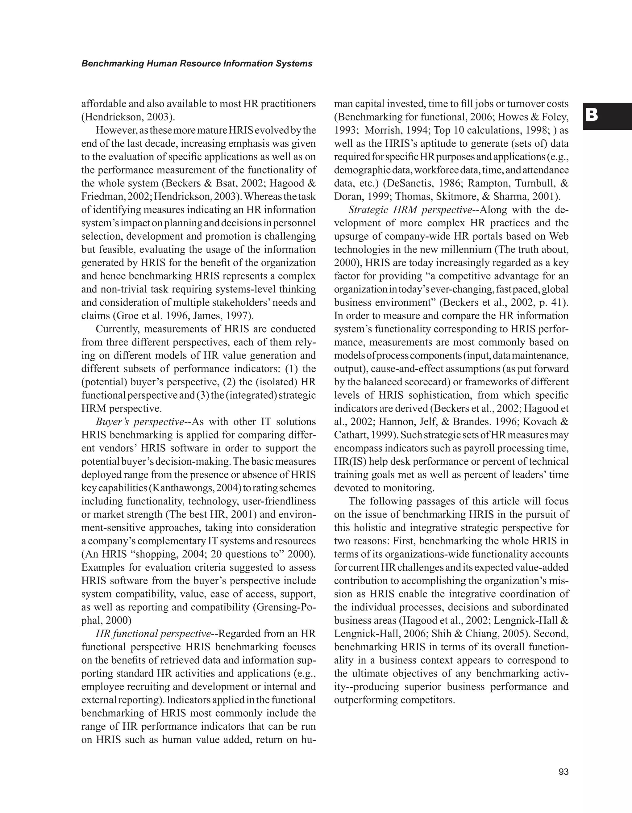 Benchmarking Human Resource Information Systems
B
affordable and also available to most HR practitioners
(Hendrickson, 2003).
However,asthesemorematureHRISevolvedbythe
end of the last decade, increasing emphasis was given
to the evaluation of specific applications as well as on
the performance measurement of the functionality of
the whole system (Beckers  Bsat, 2002; Hagood 
Friedman,2002;Hendrickson,2003).Whereasthetask
of identifying measures indicating an HR information
system’simpactonplanninganddecisionsinpersonnel
selection, development and promotion is challenging
but feasible, evaluating the usage of the information
generated by HRIS for the benefit of the organization
and hence benchmarking HRIS represents a complex
and non-trivial task requiring systems-level thinking
and consideration of multiple stakeholders’needs and
claims (Groe et al. 1996, James, 1997).
Currently, measurements of HRIS are conducted
from three different perspectives, each of them rely-
ing on different models of HR value generation and
different subsets of performance indicators: (1) the
(potential) buyer’s perspective, (2) the (isolated) HR
functionalperspectiveand(3)the(integrated)strategic
HRM perspective.
Buyer’s perspective--As with other IT solutions
HRIS benchmarking is applied for comparing differ-
ent vendors’ HRIS software in order to support the
potentialbuyer’sdecision-making.Thebasicmeasures
deployed range from the presence or absence of HRIS
keycapabilities(Kanthawongs,2004)toratingschemes
including functionality, technology, user-friendliness
or market strength (The best HR, 2001) and environ-
ment-sensitive approaches, taking into consideration
a company’s complementary ITsystems and resources
(An HRIS “shopping, 2004; 20 questions to” 2000).
Examples for evaluation criteria suggested to assess
HRIS software from the buyer’s perspective include
system compatibility, value, ease of access, support,
as well as reporting and compatibility (Grensing-Po-
phal, 2000)
HR functional perspective--Regarded from an HR
functional perspective HRIS benchmarking focuses
on the benefits of retrieved data and information sup-
porting standard HR activities and applications (e.g.,
employee recruiting and development or internal and
externalreporting).Indicatorsappliedinthefunctional
benchmarking of HRIS most commonly include the
range of HR performance indicators that can be run
on HRIS such as human value added, return on hu-
man capital invested, time to fill jobs or turnover costs
(Benchmarking for functional, 2006; Howes  Foley,
1993; Morrish, 1994; Top 10 calculations, 1998; ) as
well as the HRIS’s aptitude to generate (sets of) data
requiredforspecificHRpurposesandapplications(e.g.,
demographicdata,workforcedata,time,andattendance
data, etc.) (DeSanctis, 1986; Rampton, Turnbull, 
Doran, 1999; Thomas, Skitmore,  Sharma, 2001).
Strategic HRM perspective--Along with the de-
velopment of more complex HR practices and the
upsurge of company-wide HR portals based on Web
technologies in the new millennium (The truth about,
2000), HRIS are today increasingly regarded as a key
factor for providing “a competitive advantage for an
organizationintoday’sever-changing,fastpaced,global
business environment” (Beckers et al., 2002, p. 41).
In order to measure and compare the HR information
system’s functionality corresponding to HRIS perfor-
mance, measurements are most commonly based on
modelsofprocesscomponents(input,datamaintenance,
output), cause-and-effect assumptions (as put forward
by the balanced scorecard) or frameworks of different
levels of HRIS sophistication, from which specific
indicators are derived (Beckers et al., 2002; Hagood et
al., 2002; Hannon, Jelf,  Brandes. 1996; Kovach 
Cathart,1999).SuchstrategicsetsofHRmeasuresmay
encompass indicators such as payroll processing time,
HR(IS) help desk performance or percent of technical
training goals met as well as percent of leaders’ time
devoted to monitoring.
The following passages of this article will focus
on the issue of benchmarking HRIS in the pursuit of
this holistic and integrative strategic perspective for
two reasons: First, benchmarking the whole HRIS in
terms of its organizations-wide functionality accounts
forcurrentHRchallengesanditsexpectedvalue-added
contribution to accomplishing the organization’s mis-
sion as HRIS enable the integrative coordination of
the individual processes, decisions and subordinated
business areas (Hagood et al., 2002; Lengnick-Hall 
Lengnick-Hall, 2006; Shih  Chiang, 2005). Second,
benchmarking HRIS in terms of its overall function-
ality in a business context appears to correspond to
the ultimate objectives of any benchmarking activ-
ity--producing superior business performance and
outperforming competitors.
 