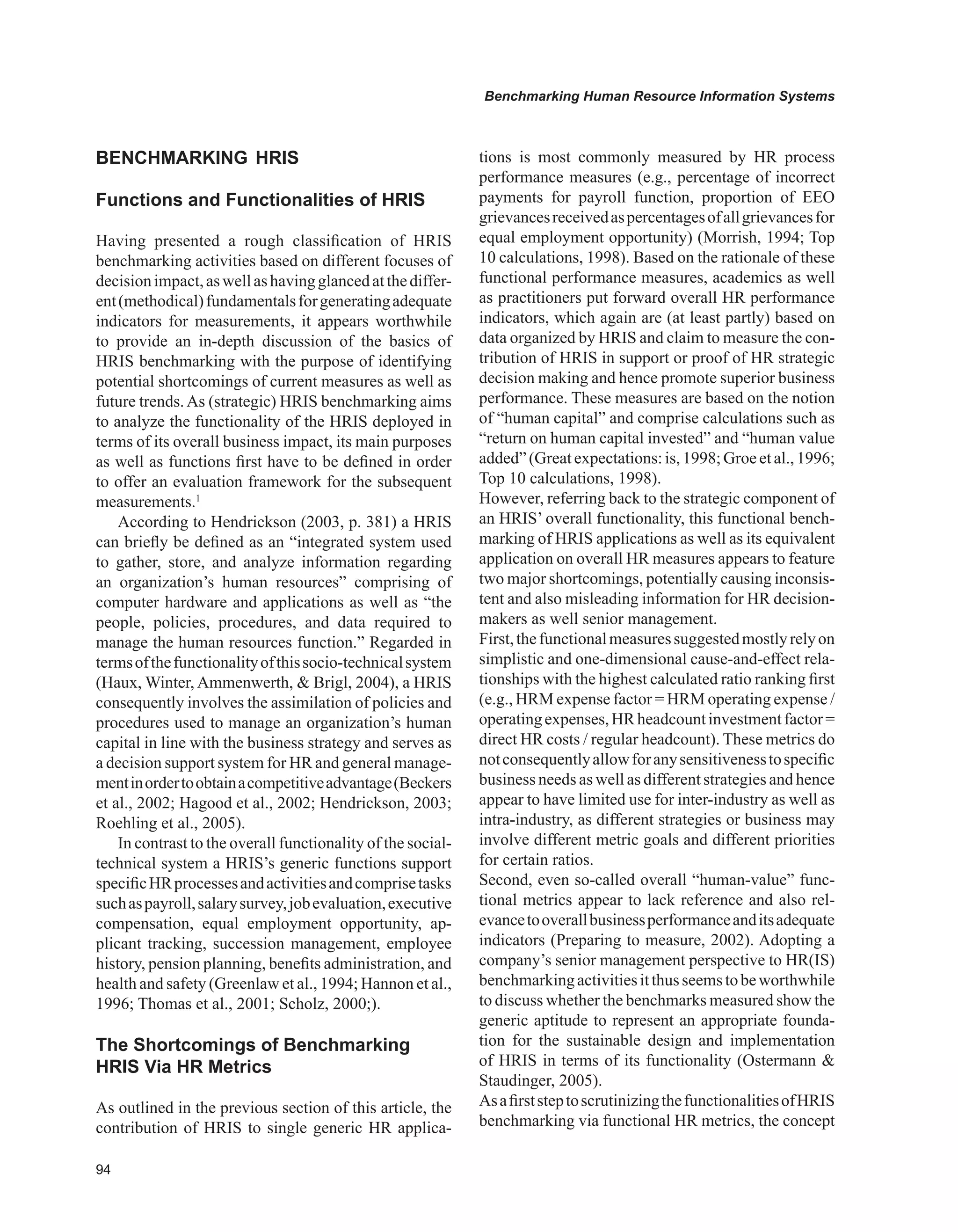 Benchmarking Human Resource Information Systems
BENCHMARKING HRIS
Functions and Functionalities of HRIS
Having presented a rough classification of HRIS
benchmarking activities based on different focuses of
decisionimpact,aswellashavingglancedatthediffer-
ent(methodical)fundamentalsforgeneratingadequate
indicators for measurements, it appears worthwhile
to provide an in-depth discussion of the basics of
HRIS benchmarking with the purpose of identifying
potential shortcomings of current measures as well as
future trends.As (strategic) HRIS benchmarking aims
to analyze the functionality of the HRIS deployed in
terms of its overall business impact, its main purposes
as well as functions first have to be defined in order
to offer an evaluation framework for the subsequent
measurements.1
According to Hendrickson (2003, p. 381) a HRIS
can briefly be defined as an “integrated system used
to gather, store, and analyze information regarding
an organization’s human resources” comprising of
computer hardware and applications as well as “the
people, policies, procedures, and data required to
manage the human resources function.” Regarded in
termsofthefunctionalityofthissocio-technicalsystem
(Haux, Winter, Ammenwerth,  Brigl, 2004), a HRIS
consequently involves the assimilation of policies and
procedures used to manage an organization’s human
capital in line with the business strategy and serves as
a decision support system for HR and general manage-
mentinordertoobtainacompetitiveadvantage(Beckers
et al., 2002; Hagood et al., 2002; Hendrickson, 2003;
Roehling et al., 2005).
In contrast to the overall functionality of the social-
technical system a HRIS’s generic functions support
specificHRprocessesandactivitiesandcomprisetasks
suchaspayroll,salarysurvey,jobevaluation,executive
compensation, equal employment opportunity, ap-
plicant tracking, succession management, employee
history, pension planning, benefits administration, and
health and safety (Greenlaw et al., 1994; Hannon et al.,
1996; Thomas et al., 2001; Scholz, 2000;).
The Shortcomings of Benchmarking
HRIS via HR Metrics
As outlined in the previous section of this article, the
contribution of HRIS to single generic HR applica-
tions is most commonly measured by HR process
performance measures (e.g., percentage of incorrect
payments for payroll function, proportion of EEO
grievancesreceivedaspercentagesofallgrievancesfor
equal employment opportunity) (Morrish, 1994; Top
10 calculations, 1998). Based on the rationale of these
functional performance measures, academics as well
as practitioners put forward overall HR performance
indicators, which again are (at least partly) based on
data organized by HRIS and claim to measure the con-
tribution of HRIS in support or proof of HR strategic
decision making and hence promote superior business
performance. These measures are based on the notion
of “human capital” and comprise calculations such as
“return on human capital invested” and “human value
added”(Greatexpectations:is,1998;Groeetal.,1996;
Top 10 calculations, 1998).
However, referring back to the strategic component of
an HRIS’ overall functionality, this functional bench-
marking of HRIS applications as well as its equivalent
application on overall HR measures appears to feature
two major shortcomings, potentially causing inconsis-
tent and also misleading information for HR decision-
makers as well senior management.
First,thefunctionalmeasuressuggestedmostlyrelyon
simplistic and one-dimensional cause-and-effect rela-
tionships with the highest calculated ratio ranking first
(e.g., HRM expense factor = HRM operating expense /
operatingexpenses,HRheadcountinvestmentfactor=
direct HR costs / regular headcount). These metrics do
notconsequentlyallowforanysensitivenesstospecific
business needs as well as different strategies and hence
appear to have limited use for inter-industry as well as
intra-industry, as different strategies or business may
involve different metric goals and different priorities
for certain ratios.
Second, even so-called overall “human-value” func-
tional metrics appear to lack reference and also rel-
evancetooverallbusinessperformanceanditsadequate
indicators (Preparing to measure, 2002). Adopting a
company’s senior management perspective to HR(IS)
benchmarkingactivitiesitthusseemstobeworthwhile
to discuss whether the benchmarks measured show the
generic aptitude to represent an appropriate founda-
tion for the sustainable design and implementation
of HRIS in terms of its functionality (Ostermann 
Staudinger, 2005).
AsafirststeptoscrutinizingthefunctionalitiesofHRIS
benchmarking via functional HR metrics, the concept
 