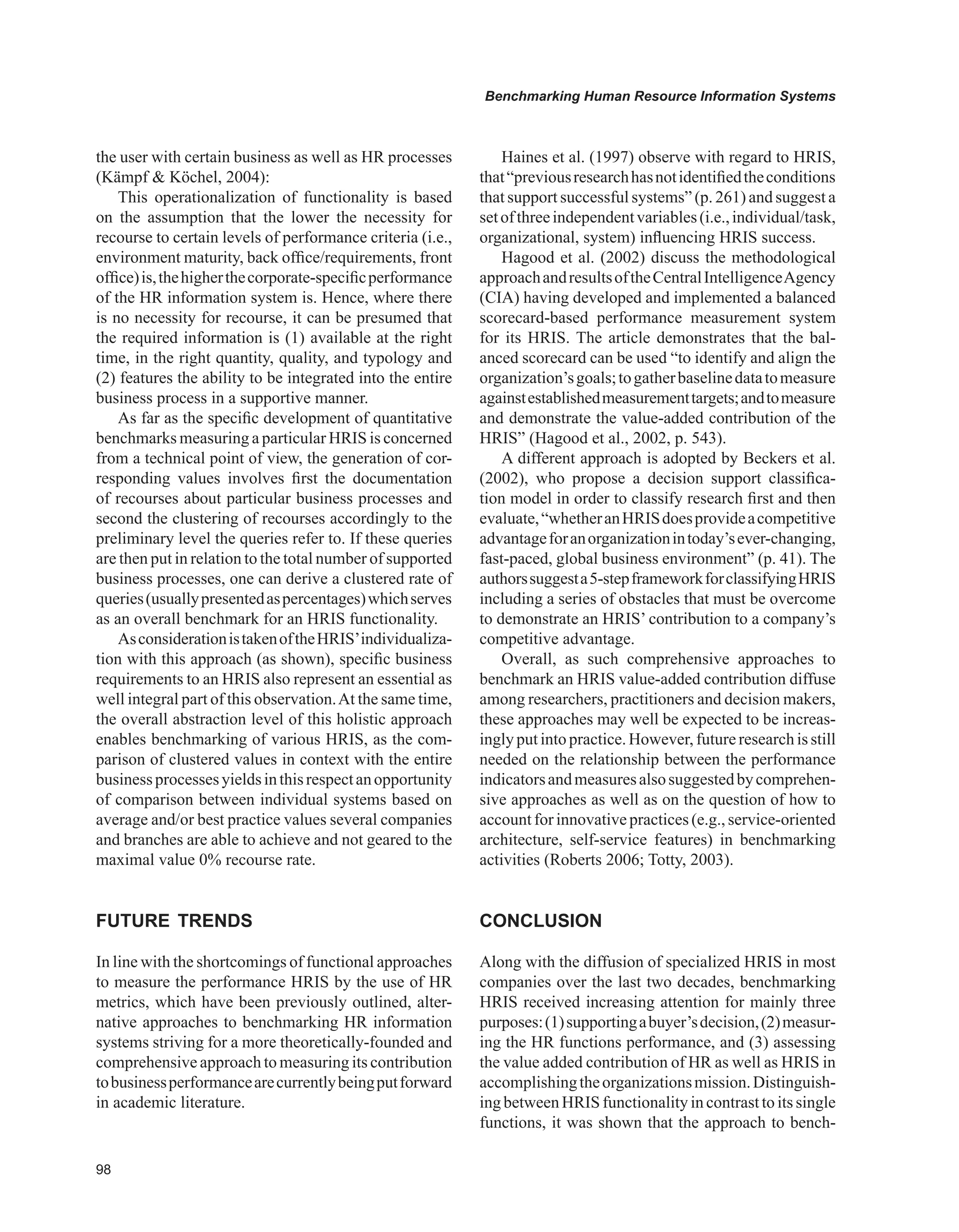 Benchmarking Human Resource Information Systems
the user with certain business as well as HR processes
(Kämpf  Köchel, 2004):
This operationalization of functionality is based
on the assumption that the lower the necessity for
recourse to certain levels of performance criteria (i.e.,
environment maturity, back office/requirements, front
office)is,thehigherthecorporate-specificperformance
of the HR information system is. Hence, where there
is no necessity for recourse, it can be presumed that
the required information is (1) available at the right
time, in the right quantity, quality, and typology and
(2) features the ability to be integrated into the entire
business process in a supportive manner.
As far as the specific development of quantitative
benchmarks measuring a particular HRIS is concerned
from a technical point of view, the generation of cor-
responding values involves first the documentation
of recourses about particular business processes and
second the clustering of recourses accordingly to the
preliminary level the queries refer to. If these queries
are then put in relation to the total number of supported
business processes, one can derive a clustered rate of
queries(usuallypresentedaspercentages)whichserves
as an overall benchmark for an HRIS functionality.
AsconsiderationistakenoftheHRIS’individualiza-
tion with this approach (as shown), specific business
requirements to an HRIS also represent an essential as
well integral part of this observation.At the same time,
the overall abstraction level of this holistic approach
enables benchmarking of various HRIS, as the com-
parison of clustered values in context with the entire
businessprocessesyieldsinthisrespectanopportunity
of comparison between individual systems based on
average and/or best practice values several companies
and branches are able to achieve and not geared to the
maximal value 0% recourse rate.
FUTURE TRENDS
In line with the shortcomings of functional approaches
to measure the performance HRIS by the use of HR
metrics, which have been previously outlined, alter-
native approaches to benchmarking HR information
systems striving for a more theoretically-founded and
comprehensive approach to measuring its contribution
tobusinessperformancearecurrentlybeingputforward
in academic literature.
Haines et al. (1997) observe with regard to HRIS,
that“previousresearchhasnotidentifiedtheconditions
that support successful systems” (p. 261) and suggest a
setofthreeindependentvariables(i.e.,individual/task,
organizational, system) influencing HRIS success.
Hagood et al. (2002) discuss the methodological
approachandresultsoftheCentralIntelligenceAgency
(CIA) having developed and implemented a balanced
scorecard-based performance measurement system
for its HRIS. The article demonstrates that the bal-
anced scorecard can be used “to identify and align the
organization’sgoals;togatherbaselinedatatomeasure
againstestablishedmeasurementtargets;andtomeasure
and demonstrate the value-added contribution of the
HRIS” (Hagood et al., 2002, p. 543).
A different approach is adopted by Beckers et al.
(2002), who propose a decision support classifica-
tion model in order to classify research first and then
evaluate,“whetheranHRISdoesprovideacompetitive
advantageforanorganizationintoday’sever-changing,
fast-paced, global business environment” (p. 41). The
authorssuggesta5-stepframeworkforclassifyingHRIS
including a series of obstacles that must be overcome
to demonstrate an HRIS’ contribution to a company’s
competitive advantage.
Overall, as such comprehensive approaches to
benchmark an HRIS value-added contribution diffuse
among researchers, practitioners and decision makers,
these approaches may well be expected to be increas-
ingly put into practice.However, future research is still
needed on the relationship between the performance
indicatorsandmeasuresalsosuggestedbycomprehen-
sive approaches as well as on the question of how to
accountfor innovativepractices(e.g., service-oriented
architecture, self-service features) in benchmarking
activities (Roberts 2006; Totty, 2003).
CONCLUSION
Along with the diffusion of specialized HRIS in most
companies over the last two decades, benchmarking
HRIS received increasing attention for mainly three
purposes:(1)supportingabuyer’sdecision,(2)measur-
ing the HR functions performance, and (3) assessing
the value added contribution of HR as well as HRIS in
accomplishingtheorganizationsmission.Distinguish-
ing between HRIS functionality in contrast to its single
functions, it was shown that the approach to bench-
 