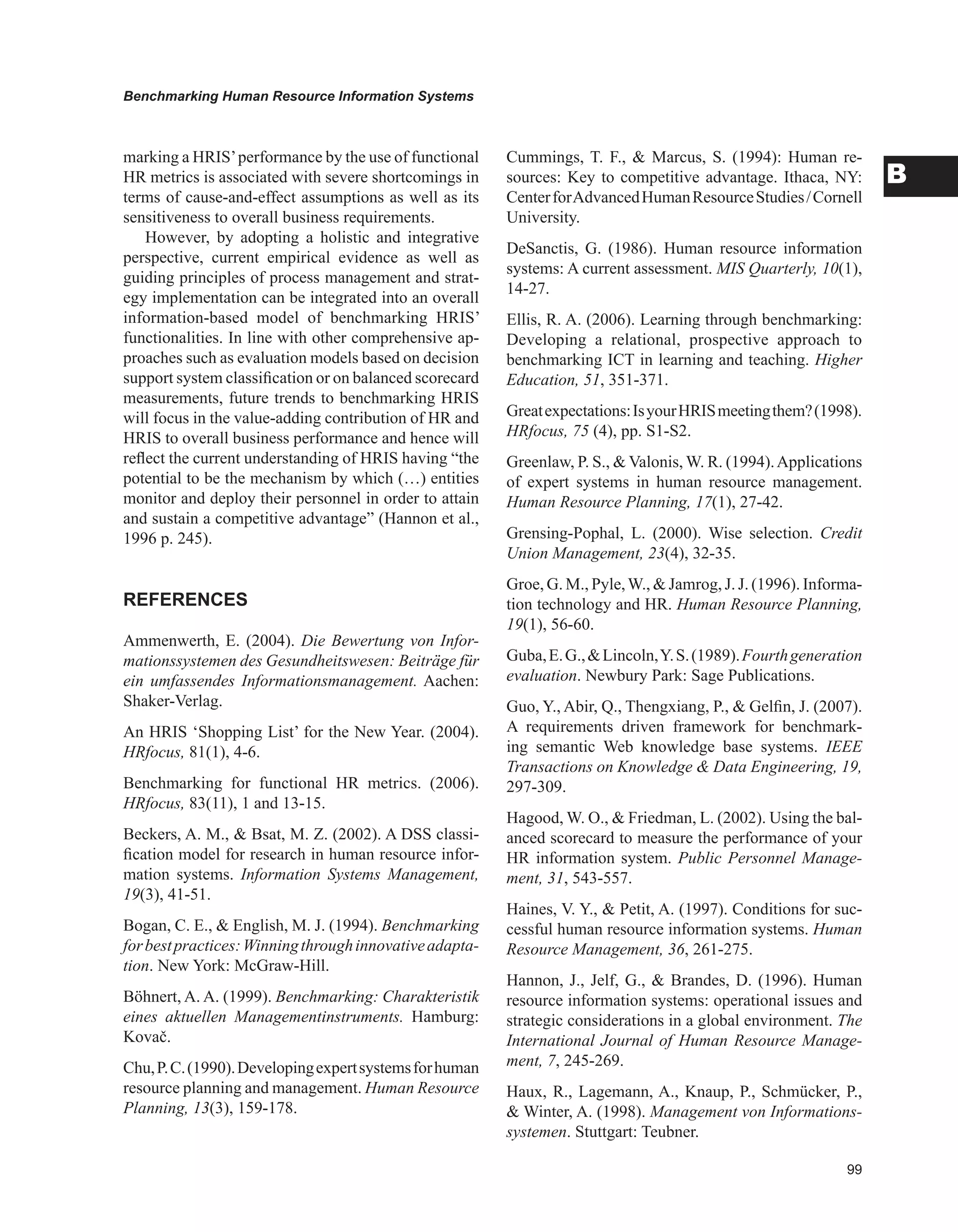 Benchmarking Human Resource Information Systems
B
marking a HRIS’performance by the use of functional
HR metrics is associated with severe shortcomings in
terms of cause-and-effect assumptions as well as its
sensitiveness to overall business requirements.
However, by adopting a holistic and integrative
perspective, current empirical evidence as well as
guiding principles of process management and strat-
egy implementation can be integrated into an overall
information-based model of benchmarking HRIS’
functionalities. In line with other comprehensive ap-
proaches such as evaluation models based on decision
support system classification or on balanced scorecard
measurements, future trends to benchmarking HRIS
will focus in the value-adding contribution of HR and
HRIS to overall business performance and hence will
reflect the current understanding of HRIS having “the
potential to be the mechanism by which (…) entities
monitor and deploy their personnel in order to attain
and sustain a competitive advantage” (Hannon et al.,
1996 p. 245).
REFERENCES
Ammenwerth, E. (2004). Die Bewertung von Infor-
mationssystemen des Gesundheitswesen: Beiträge für
ein umfassendes Informationsmanagement. Aachen:
Shaker-Verlag.
An HRIS ‘Shopping List’ for the New Year. (2004).
HRfocus, 81(1), 4-6.
Benchmarking for functional HR metrics. (2006).
HRfocus, 83(11), 1 and 13-15.
Beckers, A. M.,  Bsat, M. Z. (2002). A DSS classi-
fication model for research in human resource infor-
mation systems. Information Systems Management,
19(3), 41-51.
Bogan, C. E.,  English, M. J. (1994). Benchmarking
forbestpractices:Winningthroughinnovativeadapta-
tion. New York: McGraw-Hill.
Böhnert, A. A. (1999). Benchmarking: Charakteristik
eines aktuellen Managementinstruments. Hamburg:
Kovač.
Chu,P.C.(1990).Developingexpertsystemsforhuman
resource planning and management. Human Resource
Planning, 13(3), 159-178.
Cummings, T. F.,  Marcus, S. (1994): Human re-
sources: Key to competitive advantage. Ithaca, NY:
CenterforAdvancedHumanResourceStudies/Cornell
University.
DeSanctis, G. (1986). Human resource information
systems: A current assessment. MIS Quarterly, 10(1),
14-27.
Ellis, R. A. (2006). Learning through benchmarking:
Developing a relational, prospective approach to
benchmarking ICT in learning and teaching. Higher
Education, 51, 351-371.
Greatexpectations:IsyourHRISmeetingthem?(1998).
HRfocus, 75 (4), pp. S1-S2.
Greenlaw, P. S.,  Valonis, W. R. (1994).Applications
of expert systems in human resource management.
Human Resource Planning, 17(1), 27-42.
Grensing-Pophal, L. (2000). Wise selection. Credit
Union Management, 23(4), 32-35.
Groe, G. M., Pyle,W.,  Jamrog, J. J. (1996). Informa-
tion technology and HR. Human Resource Planning,
19(1), 56-60.
Guba,E.G.,Lincoln,Y.S.(1989).Fourthgeneration
evaluation. Newbury Park: Sage Publications.
Guo, Y., Abir, Q., Thengxiang, P.,  Gelfin, J. (2007).
A requirements driven framework for benchmark-
ing semantic Web knowledge base systems. IEEE
Transactions on Knowledge  Data Engineering, 19,
297-309.
Hagood, W. O.,  Friedman, L. (2002). Using the bal-
anced scorecard to measure the performance of your
HR information system. Public Personnel Manage-
ment, 31, 543-557.
Haines, V. Y.,  Petit, A. (1997). Conditions for suc-
cessful human resource information systems. Human
Resource Management, 36, 261-275.
Hannon, J., Jelf, G.,  Brandes, D. (1996). Human
resource information systems: operational issues and
strategic considerations in a global environment. The
International Journal of Human Resource Manage-
ment, 7, 245-269.
Haux, R., Lagemann, A., Knaup, P., Schmücker, P.,
 Winter, A. (1998). Management von Informations-
systemen. Stuttgart: Teubner.
 