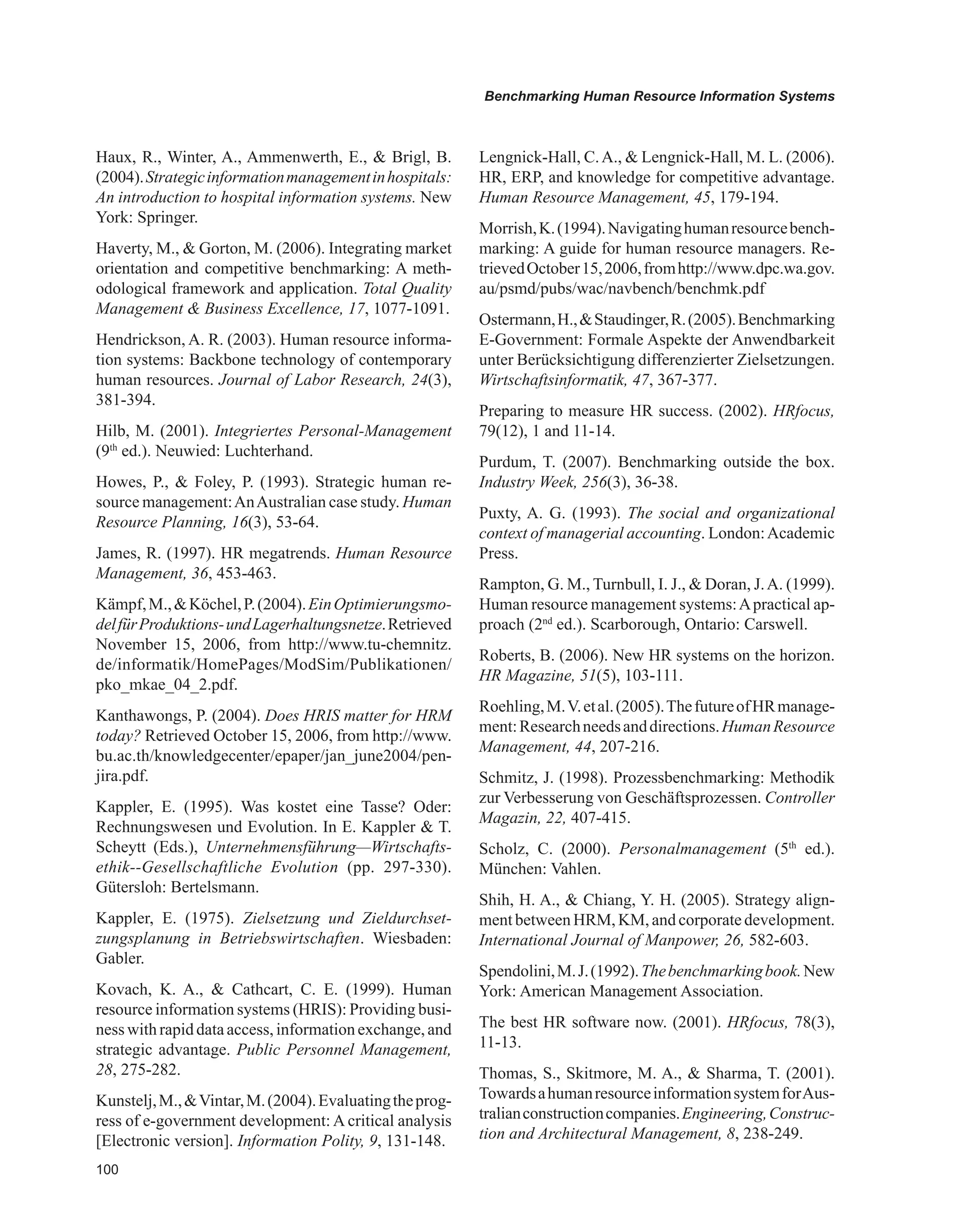 00
Benchmarking Human Resource Information Systems
Haux, R., Winter, A., Ammenwerth, E.,  Brigl, B.
(2004).Strategicinformationmanagementinhospitals:
An introduction to hospital information systems. New
York: Springer.
Haverty, M.,  Gorton, M. (2006). Integrating market
orientation and competitive benchmarking: A meth-
odological framework and application. Total Quality
Management  Business Excellence, 17, 1077-1091.
Hendrickson, A. R. (2003). Human resource informa-
tion systems: Backbone technology of contemporary
human resources. Journal of Labor Research, 24(3),
381-394.
Hilb, M. (2001). Integriertes Personal-Management
(9th
ed.). Neuwied: Luchterhand.
Howes, P.,  Foley, P. (1993). Strategic human re-
source management:AnAustralian case study. Human
Resource Planning, 16(3), 53-64.
James, R. (1997). HR megatrends. Human Resource
Management, 36, 453-463.
Kämpf,M.,Köchel,P.(2004).EinOptimierungsmo-
delfürProduktions-undLagerhaltungsnetze.Retrieved
November 15, 2006, from http://www.tu-chemnitz.
de/informatik/HomePages/ModSim/Publikationen/
pko_mkae_04_2.pdf.
Kanthawongs, P. (2004). Does HRIS matter for HRM
today? Retrieved October 15, 2006, from http://www.
bu.ac.th/knowledgecenter/epaper/jan_june2004/pen-
jira.pdf.
Kappler, E. (1995). Was kostet eine Tasse? Oder:
Rechnungswesen und Evolution. In E. Kappler  T.
Scheytt (Eds.), Unternehmensführung—Wirtschafts-
ethik--Gesellschaftliche Evolution (pp. 297-330).
Gütersloh: Bertelsmann.
Kappler, E. (1975). Zielsetzung und Zieldurchset-
zungsplanung in Betriebswirtschaften. Wiesbaden:
Gabler.
Kovach, K. A.,  Cathcart, C. E. (1999). Human
resource information systems (HRIS): Providing busi-
ness with rapid data access, informationexchange, and
strategic advantage. Public Personnel Management,
28, 275-282.
Kunstelj,M.,Vintar,M.(2004).Evaluatingtheprog-
ress of e-government development: A critical analysis
[Electronic version]. Information Polity, 9, 131-148.
Lengnick-Hall, C.A.,  Lengnick-Hall, M. L. (2006).
HR, ERP, and knowledge for competitive advantage.
Human Resource Management, 45, 179-194.
Morrish,K.(1994).Navigatinghumanresourcebench-
marking: A guide for human resource managers. Re-
trievedOctober15,2006,fromhttp://www.dpc.wa.gov.
au/psmd/pubs/wac/navbench/benchmk.pdf
Ostermann,H.,Staudinger,R.(2005).Benchmarking
E-Government: Formale Aspekte der Anwendbarkeit
unter Berücksichtigung differenzierter Zielsetzungen.
Wirtschaftsinformatik, 47, 367-377.
Preparing to measure HR success. (2002). HRfocus,
79(12), 1 and 11-14.
Purdum, T. (2007). Benchmarking outside the box.
Industry Week, 256(3), 36-38.
Puxty, A. G. (1993). The social and organizational
context of managerial accounting. London:Academic
Press.
Rampton, G. M., Turnbull, I. J.,  Doran, J.A. (1999).
Human resource management systems:Apractical ap-
proach (2nd
ed.). Scarborough, Ontario: Carswell.
Roberts, B. (2006). New HR systems on the horizon.
HR Magazine, 51(5), 103-111.
Roehling,M.V.etal.(2005).ThefutureofHRmanage-
ment:Researchneedsanddirections.HumanResource
Management, 44, 207-216.
Schmitz, J. (1998). Prozessbenchmarking: Methodik
zur Verbesserung von Geschäftsprozessen. Controller
Magazin, 22, 407-415.
Scholz, C. (2000). Personalmanagement (5th
ed.).
München: Vahlen.
Shih, H. A.,  Chiang, Y. H. (2005). Strategy align-
ment between HRM, KM, and corporate development.
International Journal of Manpower, 26, 582-603.
Spendolini,M.J.(1992).Thebenchmarkingbook.New
York: American Management Association.
The best HR software now. (2001). HRfocus, 78(3),
11-13.
Thomas, S., Skitmore, M. A.,  Sharma, T. (2001).
TowardsahumanresourceinformationsystemforAus-
tralianconstructioncompanies.Engineering,Construc-
tion and Architectural Management, 8, 238-249.
 