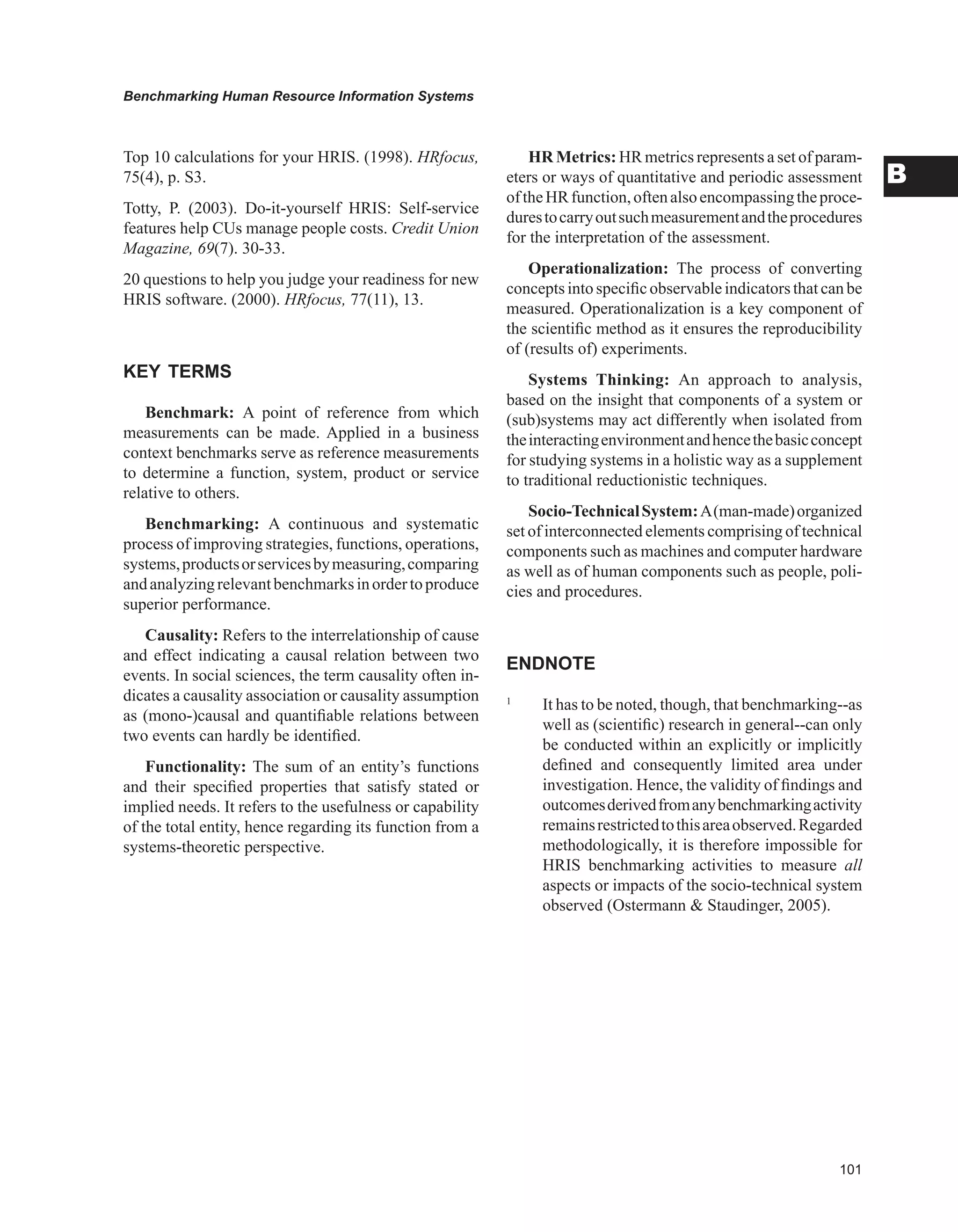 0
Benchmarking Human Resource Information Systems
B
Top 10 calculations for your HRIS. (1998). HRfocus,
75(4), p. S3.
Totty, P. (2003). Do-it-yourself HRIS: Self-service
features help CUs manage people costs. Credit Union
Magazine, 69(7). 30-33.
20 questions to help you judge your readiness for new
HRIS software. (2000). HRfocus, 77(11), 13.
KEY TERMS
Benchmark: A point of reference from which
measurements can be made. Applied in a business
context benchmarks serve as reference measurements
to determine a function, system, product or service
relative to others.
Benchmarking: A continuous and systematic
process of improving strategies, functions, operations,
systems,productsorservicesbymeasuring,comparing
andanalyzingrelevantbenchmarksinordertoproduce
superior performance.
Causality: Refers to the interrelationship of cause
and effect indicating a causal relation between two
events. In social sciences, the term causality often in-
dicates a causality association or causality assumption
as (mono-)causal and quantifiable relations between
two events can hardly be identified.
Functionality: The sum of an entity’s functions
and their specified properties that satisfy stated or
implied needs. It refers to the usefulness or capability
of the total entity, hence regarding its function from a
systems-theoretic perspective.
HR Metrics: HR metrics represents a set of param-
eters or ways of quantitative and periodic assessment
oftheHRfunction,oftenalsoencompassingtheproce-
durestocarryoutsuchmeasurementandtheprocedures
for the interpretation of the assessment.
Operationalization: The process of converting
concepts into specific observable indicatorsthat can be
measured. Operationalization is a key component of
the scientific method as it ensures the reproducibility
of (results of) experiments.
Systems Thinking: An approach to analysis,
based on the insight that components of a system or
(sub)systems may act differently when isolated from
theinteractingenvironmentandhencethebasicconcept
for studying systems in a holistic way as a supplement
to traditional reductionistic techniques.
Socio-TechnicalSystem:A(man-made)organized
set of interconnected elements comprising of technical
components such as machines and computer hardware
as well as of human components such as people, poli-
cies and procedures.
ENDNOTE
1
It has to be noted, though, that benchmarking--as
well as (scientific) research in general--can only
be conducted within an explicitly or implicitly
defined and consequently limited area under
investigation. Hence, the validity of findings and
outcomesderivedfromanybenchmarkingactivity
remainsrestrictedtothisareaobserved.Regarded
methodologically, it is therefore impossible for
HRIS benchmarking activities to measure all
aspects or impacts of the socio-technical system
observed (Ostermann  Staudinger, 2005).
 