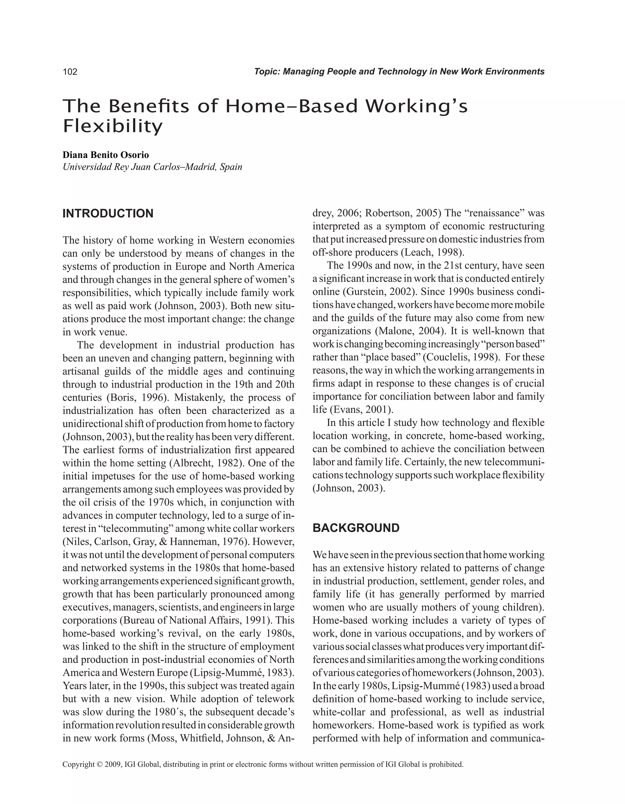 0 Topic: Managing People and Technology in New Work Environments
INTRODUCTION
The history of home working in Western economies
can only be understood by means of changes in the
systems of production in Europe and North America
and through changes in the general sphere of women’s
responsibilities, which typically include family work
as well as paid work (Johnson, 2003). Both new situ-
ations produce the most important change: the change
in work venue.
The development in industrial production has
been an uneven and changing pattern, beginning with
artisanal guilds of the middle ages and continuing
through to industrial production in the 19th and 20th
centuries (Boris, 1996). Mistakenly, the process of
industrialization has often been characterized as a
unidirectionalshiftofproductionfromhometofactory
(Johnson,2003),buttherealityhasbeenverydifferent.
The earliest forms of industrialization first appeared
within the home setting (Albrecht, 1982). One of the
initial impetuses for the use of home-based working
arrangements among such employees was provided by
the oil crisis of the 1970s which, in conjunction with
advances in computer technology, led to a surge of in-
terest in “telecommuting” among white collar workers
(Niles, Carlson, Gray,  Hanneman, 1976). However,
it was not until the development of personal computers
and networked systems in the 1980s that home-based
workingarrangementsexperiencedsignificantgrowth,
growth that has been particularly pronounced among
executives,managers,scientists,andengineersinlarge
corporations (Bureau of National Affairs, 1991). This
home-based working’s revival, on the early 1980s,
was linked to the shift in the structure of employment
and production in post-industrial economies of North
America andWestern Europe (Lipsig-Mummé, 1983).
Years later, in the 1990s, this subject was treated again
but with a new vision. While adoption of telework
was slow during the 1980´s, the subsequent decade’s
informationrevolutionresultedinconsiderablegrowth
in new work forms (Moss, Whitfield, Johnson,  An-
drey, 2006; Robertson, 2005) The “renaissance” was
interpreted as a symptom of economic restructuring
thatputincreasedpressureondomesticindustriesfrom
off-shore producers (Leach, 1998).
The 1990s and now, in the 21st century, have seen
a significant increase in work that is conducted entirely
online (Gurstein, 2002). Since 1990s business condi-
tionshavechanged,workershavebecomemoremobile
and the guilds of the future may also come from new
organizations (Malone, 2004). It is well-known that
workischangingbecomingincreasingly“personbased”
rather than “place based” (Couclelis, 1998). For these
reasons,thewayinwhichtheworkingarrangementsin
firms adapt in response to these changes is of crucial
importance for conciliation between labor and family
life (Evans, 2001).
In this article I study how technology and flexible
location working, in concrete, home-based working,
can be combined to achieve the conciliation between
labor and family life. Certainly, the new telecommuni-
cationstechnologysupportssuchworkplaceflexibility
(Johnson, 2003).
BACKGROUND
Wehaveseenintheprevioussectionthathomeworking
has an extensive history related to patterns of change
in industrial production, settlement, gender roles, and
family life (it has generally performed by married
women who are usually mothers of young children).
Home-based working includes a variety of types of
work, done in various occupations, and by workers of
varioussocialclasseswhatproducesveryimportantdif-
ferencesandsimilaritiesamongtheworkingconditions
ofvariouscategoriesofhomeworkers(Johnson,2003).
Intheearly1980s,Lipsig-Mummé(1983)usedabroad
definition of home-based working to include service,
white-collar and professional, as well as industrial
homeworkers. Home-based work is typified as work
performed with help of information and communica-
The Benefits of Home-Based Working’s
Flexibility
Diana Benito Osorio
Universidad Rey Juan Carlos–Madrid, Spain
Copyright © 2009, IGI Global, distributing in print or electronic forms without written permission of IGI Global is prohibited.
 