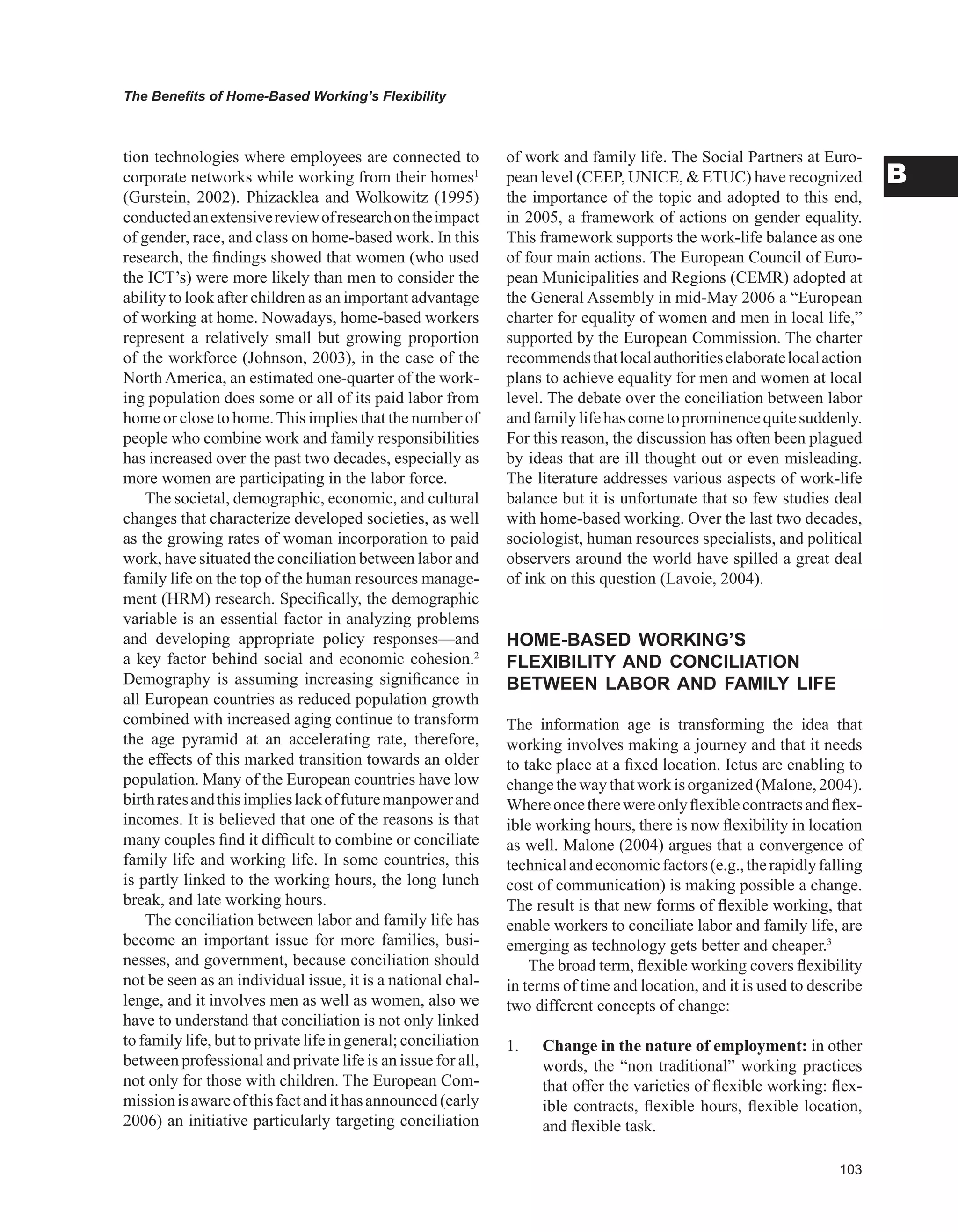 0
The Benefits of Home-Based Working’s Flexibility
B
tion technologies where employees are connected to
corporate networks while working from their homes1
(Gurstein, 2002). Phizacklea and Wolkowitz (1995)
conductedanextensivereviewofresearchontheimpact
of gender, race, and class on home-based work. In this
research, the findings showed that women (who used
the ICT’s) were more likely than men to consider the
ability to look after children as an important advantage
of working at home. Nowadays, home-based workers
represent a relatively small but growing proportion
of the workforce (Johnson, 2003), in the case of the
North America, an estimated one-quarter of the work-
ing population does some or all of its paid labor from
home or close to home.This implies that the number of
people who combine work and family responsibilities
has increased over the past two decades, especially as
more women are participating in the labor force.
The societal, demographic, economic, and cultural
changes that characterize developed societies, as well
as the growing rates of woman incorporation to paid
work, have situated the conciliation between labor and
family life on the top of the human resources manage-
ment (HRM) research. Specifically, the demographic
variable is an essential factor in analyzing problems
and developing appropriate policy responses—and
a key factor behind social and economic cohesion.2
Demography is assuming increasing significance in
all European countries as reduced population growth
combined with increased aging continue to transform
the age pyramid at an accelerating rate, therefore,
the effects of this marked transition towards an older
population. Many of the European countries have low
birthratesandthisimplieslackoffuturemanpowerand
incomes. It is believed that one of the reasons is that
many couples find it difficult to combine or conciliate
family life and working life. In some countries, this
is partly linked to the working hours, the long lunch
break, and late working hours.
The conciliation between labor and family life has
become an important issue for more families, busi-
nesses, and government, because conciliation should
not be seen as an individual issue, it is a national chal-
lenge, and it involves men as well as women, also we
have to understand that conciliation is not only linked
to family life, but to private life in general; conciliation
between professional and private life is an issue for all,
not only for those with children. The European Com-
missionisawareofthisfactandithasannounced(early
2006) an initiative particularly targeting conciliation
of work and family life. The Social Partners at Euro-
pean level (CEEP, UNICE,  ETUC) have recognized
the importance of the topic and adopted to this end,
in 2005, a framework of actions on gender equality.
This framework supports the work-life balance as one
of four main actions. The European Council of Euro-
pean Municipalities and Regions (CEMR) adopted at
the General Assembly in mid-May 2006 a “European
charter for equality of women and men in local life,”
supported by the European Commission. The charter
recommendsthatlocalauthoritieselaboratelocalaction
plans to achieve equality for men and women at local
level. The debate over the conciliation between labor
andfamilylifehascometoprominencequitesuddenly.
For this reason, the discussion has often been plagued
by ideas that are ill thought out or even misleading.
The literature addresses various aspects of work-life
balance but it is unfortunate that so few studies deal
with home-based working. Over the last two decades,
sociologist, human resources specialists, and political
observers around the world have spilled a great deal
of ink on this question (Lavoie, 2004).
HOME-BASED wORKING’S
FLEXIBILITY AND CONCILIATION
BETwEEN LABOR AND FAMILY LIFE
The information age is transforming the idea that
working involves making a journey and that it needs
to take place at a fixed location. Ictus are enabling to
changethewaythatworkisorganized(Malone,2004).
Whereoncetherewereonlyflexiblecontractsandflex-
ible working hours, there is now flexibility in location
as well. Malone (2004) argues that a convergence of
technicalandeconomicfactors(e.g.,therapidlyfalling
cost of communication) is making possible a change.
The result is that new forms of flexible working, that
enable workers to conciliate labor and family life, are
emerging as technology gets better and cheaper.3
The broad term, flexible working covers flexibility
in terms of time and location, and it is used to describe
two different concepts of change:
1. Change in the nature of employment: in other
words, the “non traditional” working practices
that offer the varieties of flexible working: flex-
ible contracts, flexible hours, flexible location,
and flexible task.
 