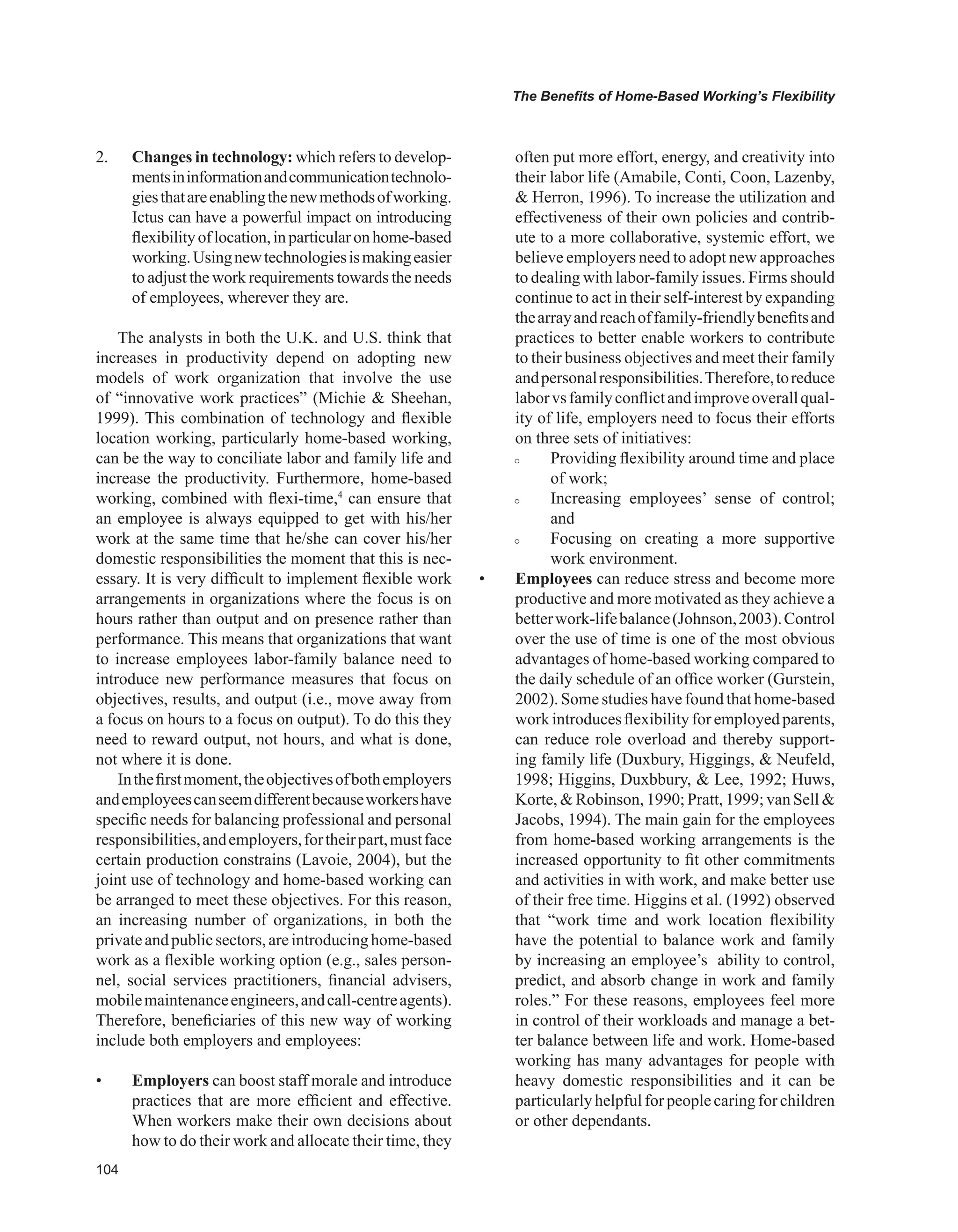 0
The Benefits of Home-Based Working’s Flexibility
2. Changes in technology: which refers to develop-
mentsininformationandcommunicationtechnolo-
giesthatareenablingthenewmethodsofworking.
Ictus can have a powerful impact on introducing
flexibilityoflocation,inparticularonhome-based
working.Usingnewtechnologiesismakingeasier
to adjust the work requirements towards the needs
of employees, wherever they are.
The analysts in both the U.K. and U.S. think that
increases in productivity depend on adopting new
models of work organization that involve the use
of “innovative work practices” (Michie  Sheehan,
1999). This combination of technology and flexible
location working, particularly home-based working,
can be the way to conciliate labor and family life and
increase the productivity. Furthermore, home-based
working, combined with flexi-time,4
can ensure that
an employee is always equipped to get with his/her
work at the same time that he/she can cover his/her
domestic responsibilities the moment that this is nec-
essary. It is very difficult to implement flexible work
arrangements in organizations where the focus is on
hours rather than output and on presence rather than
performance. This means that organizations that want
to increase employees labor-family balance need to
introduce new performance measures that focus on
objectives, results, and output (i.e., move away from
a focus on hours to a focus on output). To do this they
need to reward output, not hours, and what is done,
not where it is done.
Inthefirstmoment,theobjectivesofbothemployers
andemployeescanseemdifferentbecauseworkershave
specific needs for balancing professional and personal
responsibilities,andemployers,fortheirpart,mustface
certain production constrains (Lavoie, 2004), but the
joint use of technology and home-based working can
be arranged to meet these objectives. For this reason,
an increasing number of organizations, in both the
privateandpublicsectors,areintroducinghome-based
work as a flexible working option (e.g., sales person-
nel, social services practitioners, financial advisers,
mobilemaintenanceengineers,andcall-centreagents).
Therefore, beneficiaries of this new way of working
include both employers and employees:
• Employers can boost staff morale and introduce
practices that are more efficient and effective.
When workers make their own decisions about
how to do their work and allocate their time, they
often put more effort, energy, and creativity into
their labor life (Amabile, Conti, Coon, Lazenby,
 Herron, 1996). To increase the utilization and
effectiveness of their own policies and contrib-
ute to a more collaborative, systemic effort, we
believe employers need to adopt new approaches
to dealing with labor-family issues. Firms should
continue to act in their self-interest by expanding
thearrayandreachoffamily-friendlybenefitsand
practices to better enable workers to contribute
to their business objectives and meet their family
andpersonalresponsibilities.Therefore,toreduce
laborvsfamilyconflictandimproveoverallqual-
ity of life, employers need to focus their efforts
on three sets of initiatives:
 Providing flexibility around time and place
of work;
 Increasing employees’ sense of control;
and
 Focusing on creating a more supportive
work environment.
• Employees can reduce stress and become more
productive and more motivated as they achieve a
betterwork-lifebalance(Johnson,2003).Control
over the use of time is one of the most obvious
advantages of home-based working compared to
the daily schedule of an office worker (Gurstein,
2002). Some studies have found that home-based
work introduces flexibilityfor employed parents,
can reduce role overload and thereby support-
ing family life (Duxbury, Higgings,  Neufeld,
1998; Higgins, Duxbbury,  Lee, 1992; Huws,
Korte,  Robinson, 1990; Pratt, 1999; van Sell 
Jacobs, 1994). The main gain for the employees
from home-based working arrangements is the
increased opportunity to fit other commitments
and activities in with work, and make better use
of their free time. Higgins et al. (1992) observed
that “work time and work location flexibility
have the potential to balance work and family
by increasing an employee’s ability to control,
predict, and absorb change in work and family
roles.” For these reasons, employees feel more
in control of their workloads and manage a bet-
ter balance between life and work. Home-based
working has many advantages for people with
heavy domestic responsibilities and it can be
particularlyhelpfulforpeoplecaringforchildren
or other dependants.
 