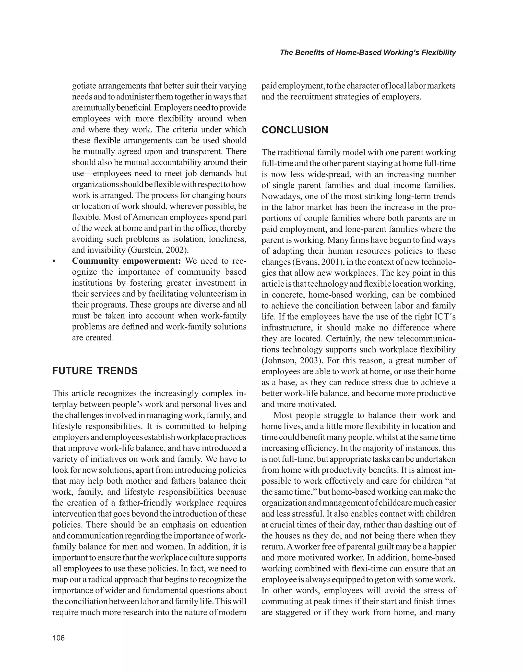 0
The Benefits of Home-Based Working’s Flexibility
gotiate arrangements that better suit their varying
needsandtoadministerthemtogetherinwaysthat
aremutuallybeneficial.Employersneedtoprovide
employees with more flexibility around when
and where they work. The criteria under which
these flexible arrangements can be used should
be mutually agreed upon and transparent. There
should also be mutual accountability around their
use—employees need to meet job demands but
organizationsshouldbeflexiblewithrespecttohow
work is arranged. The process for changing hours
or location of work should, wherever possible, be
flexible. Most of American employees spend part
of the week at home and part in the office, thereby
avoiding such problems as isolation, loneliness,
and invisibility (Gurstein, 2002).
• Community empowerment: We need to rec-
ognize the importance of community based
institutions by fostering greater investment in
their services and by facilitating volunteerism in
their programs. These groups are diverse and all
must be taken into account when work-family
problems are defined and work-family solutions
are created.
FUTURE TRENDS
This article recognizes the increasingly complex in-
terplay between people’s work and personal lives and
the challenges involved in managing work, family, and
lifestyle responsibilities. It is committed to helping
employersandemployeesestablishworkplacepractices
that improve work-life balance, and have introduced a
variety of initiatives on work and family. We have to
look for new solutions, apart from introducing policies
that may help both mother and fathers balance their
work, family, and lifestyle responsibilities because
the creation of a father-friendly workplace requires
intervention that goes beyond the introduction of these
policies. There should be an emphasis on education
andcommunicationregardingtheimportanceofwork-
family balance for men and women. In addition, it is
importanttoensurethattheworkplaceculturesupports
all employees to use these policies. In fact, we need to
map out a radical approach that begins to recognize the
importance of wider and fundamental questions about
theconciliationbetweenlaborandfamilylife.Thiswill
require much more research into the nature of modern
paidemployment,tothecharacteroflocallabormarkets
and the recruitment strategies of employers.
CONCLUSION
The traditional family model with one parent working
full-time and the other parent staying at home full-time
is now less widespread, with an increasing number
of single parent families and dual income families.
Nowadays, one of the most striking long-term trends
in the labor market has been the increase in the pro-
portions of couple families where both parents are in
paid employment, and lone-parent families where the
parent is working. Many firms have begun to find ways
of adapting their human resources policies to these
changes (Evans, 2001), in the context of new technolo-
gies that allow new workplaces. The key point in this
articleisthattechnologyandflexiblelocationworking,
in concrete, home-based working, can be combined
to achieve the conciliation between labor and family
life. If the employees have the use of the right ICT´s
infrastructure, it should make no difference where
they are located. Certainly, the new telecommunica-
tions technology supports such workplace flexibility
(Johnson, 2003). For this reason, a great number of
employees are able to work at home, or use their home
as a base, as they can reduce stress due to achieve a
better work-life balance, and become more productive
and more motivated.
Most people struggle to balance their work and
home lives, and a little more flexibility in location and
timecouldbenefitmanypeople,whilstatthesametime
increasing efficiency. In the majority of instances, this
isnotfull-time,butappropriatetaskscanbeundertaken
from home with productivity benefits. It is almost im-
possible to work effectively and care for children “at
the same time,” but home-based working can make the
organizationandmanagementofchildcaremucheasier
and less stressful. It also enables contact with children
at crucial times of their day, rather than dashing out of
the houses as they do, and not being there when they
return.Aworker free of parental guilt may be a happier
and more motivated worker. In addition, home-based
working combined with flexi-time can ensure that an
employeeisalwaysequippedtogetonwithsomework.
In other words, employees will avoid the stress of
commuting at peak times if their start and finish times
are staggered or if they work from home, and many
 