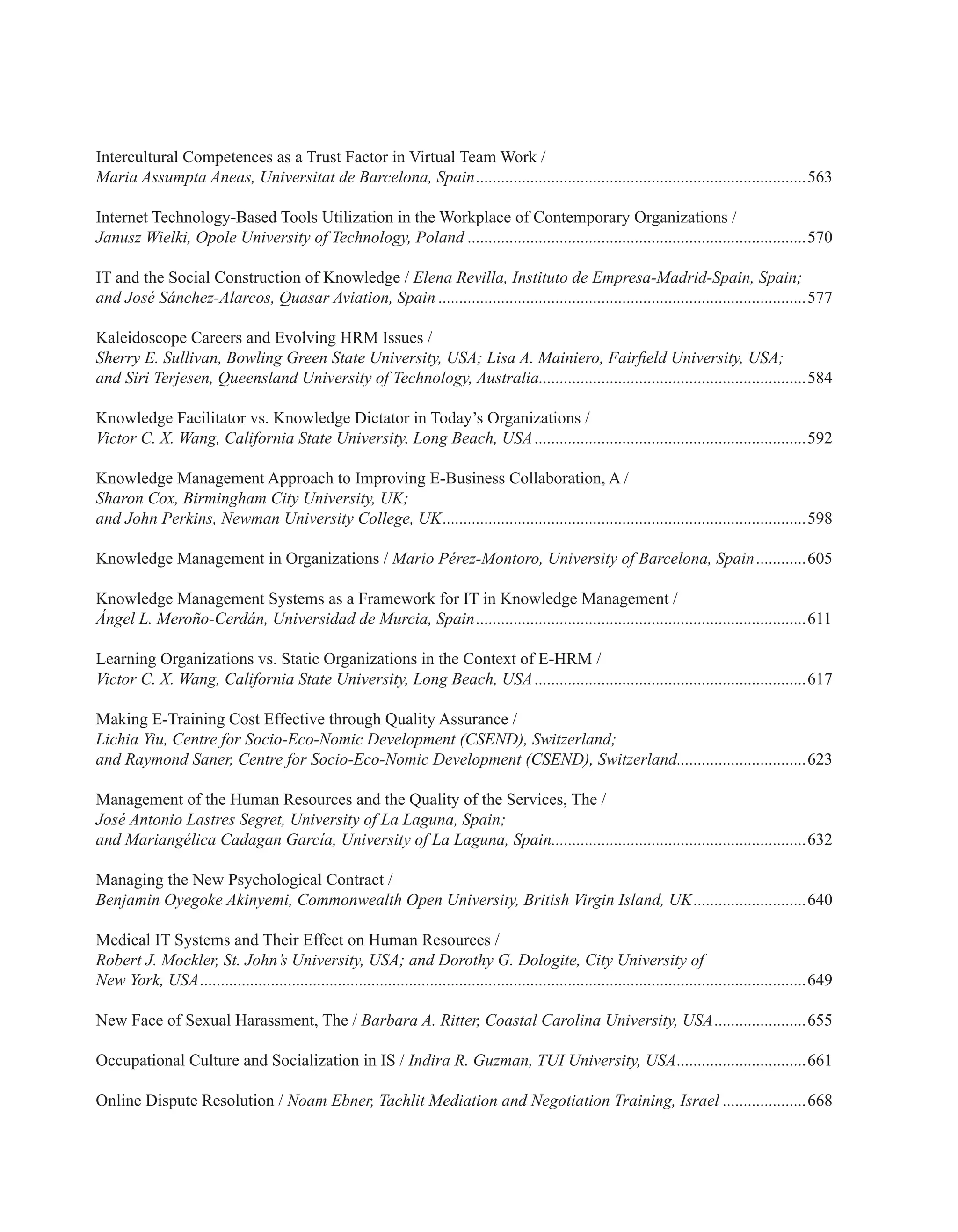 Intercultural Competences as a Trust Factor in Virtual Team Work /
Maria Assumpta Aneas, Universitat de Barcelona, Spain................................................................................563
Internet Technology-Based Tools Utilization in the Workplace of Contemporary Organizations /
Janusz Wielki, Opole University of Technology, Poland..................................................................................570
IT and the Social Construction of Knowledge / Elena Revilla, Instituto de Empresa-Madrid-Spain, Spain;
and José Sánchez-Alarcos, Quasar Aviation, Spain.........................................................................................577
Kaleidoscope Careers and Evolving HRM Issues /
Sherry E. Sullivan, Bowling Green State University, USA; Lisa A. Mainiero, Fairfield University, USA;
and Siri Terjesen, Queensland University of Technology, Australia.................................................................584
Knowledge Facilitator vs. Knowledge Dictator in Today’s Organizations /
Victor C. X. Wang, California State University, Long Beach, USA..................................................................592
Knowledge Management Approach to Improving E-Business Collaboration, A /
Sharon Cox, Birmingham City University, UK;
and John Perkins, Newman University College, UK........................................................................................598
Knowledge Management in Organizations / Mario Pérez-Montoro, University of Barcelona, Spain.............605
Knowledge Management Systems as a Framework for IT in Knowledge Management /
Ángel L. Meroño-Cerdán, Universidad de Murcia, Spain................................................................................611
Learning Organizations vs. Static Organizations in the Context of E-HRM /
Victor C. X. Wang, California State University, Long Beach, USA..................................................................617
Making E-Training Cost Effective through Quality Assurance /
Lichia Yiu, Centre for Socio-Eco-Nomic Development (CSEND), Switzerland;
and Raymond Saner, Centre for Socio-Eco-Nomic Development (CSEND), Switzerland................................623
Management of the Human Resources and the Quality of the Services, The /
José Antonio Lastres Segret, University of La Laguna, Spain;
and Mariangélica Cadagan García, University of La Laguna, Spain..............................................................632
Managing the New Psychological Contract /
Benjamin Oyegoke Akinyemi, Commonwealth Open University, British Virgin Island, UK............................640
Medical IT Systems and Their Effect on Human Resources /
Robert J. Mockler, St. John’s University, USA; and Dorothy G. Dologite, City University of
New York, USA..................................................................................................................................................649
New Face of Sexual Harassment, The / Barbara A. Ritter, Coastal Carolina University, USA.......................655
Occupational Culture and Socialization in IS / Indira R. Guzman, TUI University, USA................................661
Online Dispute Resolution / Noam Ebner, Tachlit Mediation and Negotiation Training, Israel.....................668
 