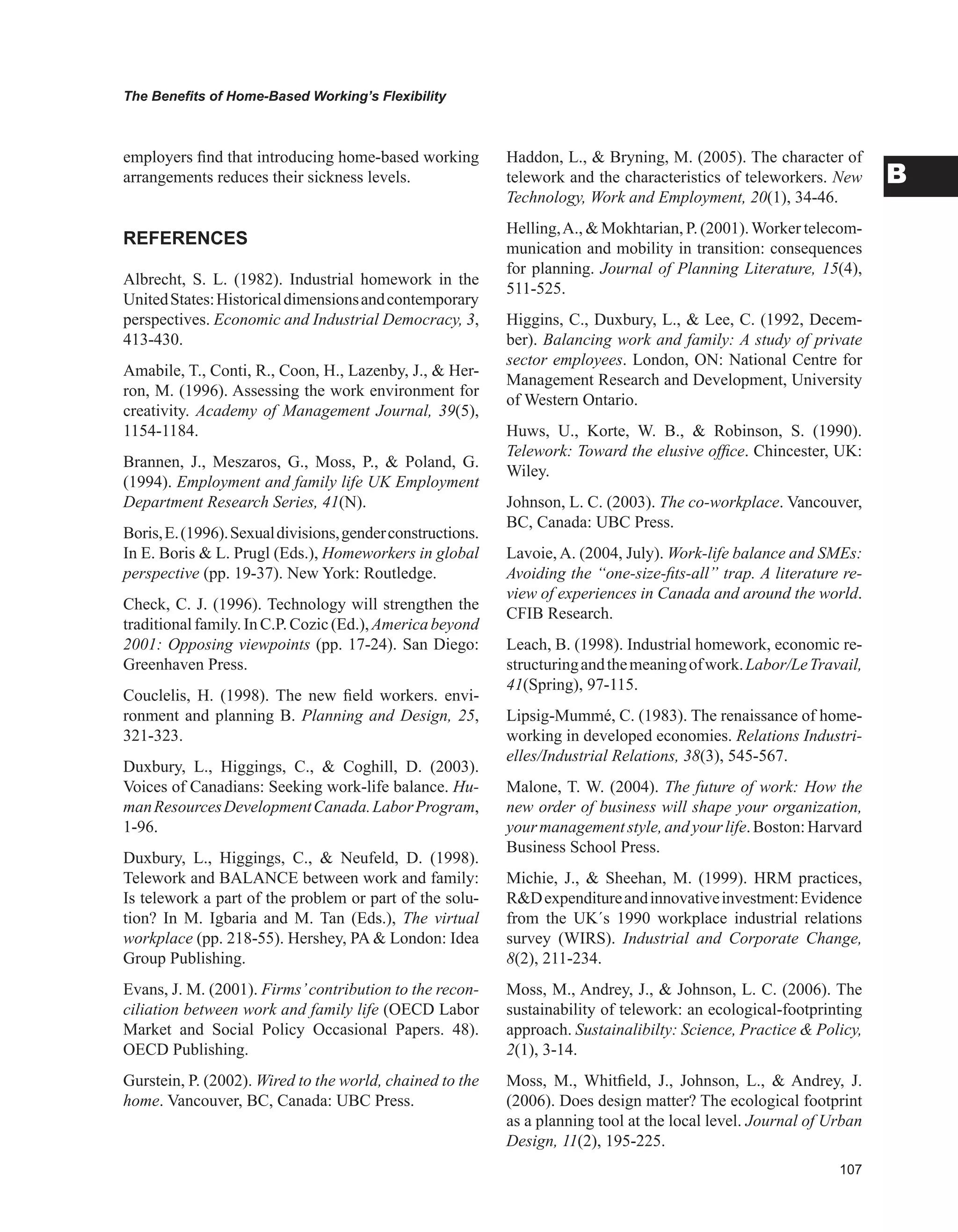 0
The Benefits of Home-Based Working’s Flexibility
B
employers find that introducing home-based working
arrangements reduces their sickness levels.
REFERENCES
Albrecht, S. L. (1982). Industrial homework in the
UnitedStates:Historicaldimensionsandcontemporary
perspectives. Economic and Industrial Democracy, 3,
413-430.
Amabile, T., Conti, R., Coon, H., Lazenby, J.,  Her-
ron, M. (1996). Assessing the work environment for
creativity. Academy of Management Journal, 39(5),
1154-1184.
Brannen, J., Meszaros, G., Moss, P.,  Poland, G.
(1994). Employment and family life UK Employment
Department Research Series, 41(N).
Boris,E.(1996).Sexualdivisions,genderconstructions.
In E. Boris  L. Prugl (Eds.), Homeworkers in global
perspective (pp. 19-37). New York: Routledge.
Check, C. J. (1996). Technology will strengthen the
traditionalfamily.InC.P.Cozic(Ed.),Americabeyond
2001: Opposing viewpoints (pp. 17-24). San Diego:
Greenhaven Press.
Couclelis, H. (1998). The new field workers. envi-
ronment and planning B. Planning and Design, 25,
321-323.
Duxbury, L., Higgings, C.,  Coghill, D. (2003).
Voices of Canadians: Seeking work-life balance. Hu-
manResourcesDevelopmentCanada.LaborProgram,
1-96.
Duxbury, L., Higgings, C.,  Neufeld, D. (1998).
Telework and BALANCE between work and family:
Is telework a part of the problem or part of the solu-
tion? In M. Igbaria and M. Tan (Eds.), The virtual
workplace (pp. 218-55). Hershey, PA  London: Idea
Group Publishing.
Evans, J. M. (2001). Firms’contribution to the recon-
ciliation between work and family life (OECD Labor
Market and Social Policy Occasional Papers. 48).
OECD Publishing.
Gurstein, P. (2002). Wired to the world, chained to the
home. Vancouver, BC, Canada: UBC Press.
Haddon, L.,  Bryning, M. (2005). The character of
telework and the characteristics of teleworkers. New
Technology, Work and Employment, 20(1), 34-46.
Helling,A.,  Mokhtarian, P. (2001).Worker telecom-
munication and mobility in transition: consequences
for planning. Journal of Planning Literature, 15(4),
511-525.
Higgins, C., Duxbury, L.,  Lee, C. (1992, Decem-
ber). Balancing work and family: A study of private
sector employees. London, ON: National Centre for
Management Research and Development, University
of Western Ontario.
Huws, U., Korte, W. B.,  Robinson, S. (1990).
Telework: Toward the elusive office. Chincester, UK:
Wiley.
Johnson, L. C. (2003). The co-workplace. Vancouver,
BC, Canada: UBC Press.
Lavoie, A. (2004, July). Work-life balance and SMEs:
Avoiding the “one-size-fits-all” trap. A literature re-
view of experiences in Canada and around the world.
CFIB Research.
Leach, B. (1998). Industrial homework, economic re-
structuringandthemeaningofwork.Labor/LeTravail,
41(Spring), 97-115.
Lipsig-Mummé, C. (1983). The renaissance of home-
working in developed economies. Relations Industri-
elles/Industrial Relations, 38(3), 545-567.
Malone, T. W. (2004). The future of work: How the
new order of business will shape your organization,
yourmanagementstyle,andyourlife.Boston:Harvard
Business School Press.
Michie, J.,  Sheehan, M. (1999). HRM practices,
RDexpenditureandinnovativeinvestment:Evidence
from the UK´s 1990 workplace industrial relations
survey (WIRS). Industrial and Corporate Change,
8(2), 211-234.
Moss, M., Andrey, J.,  Johnson, L. C. (2006). The
sustainability of telework: an ecological-footprinting
approach. Sustainalibilty: Science, Practice  Policy,
2(1), 3-14.
Moss, M., Whitfield, J., Johnson, L.,  Andrey, J.
(2006). Does design matter? The ecological footprint
as a planning tool at the local level. Journal of Urban
Design, 11(2), 195-225.
 