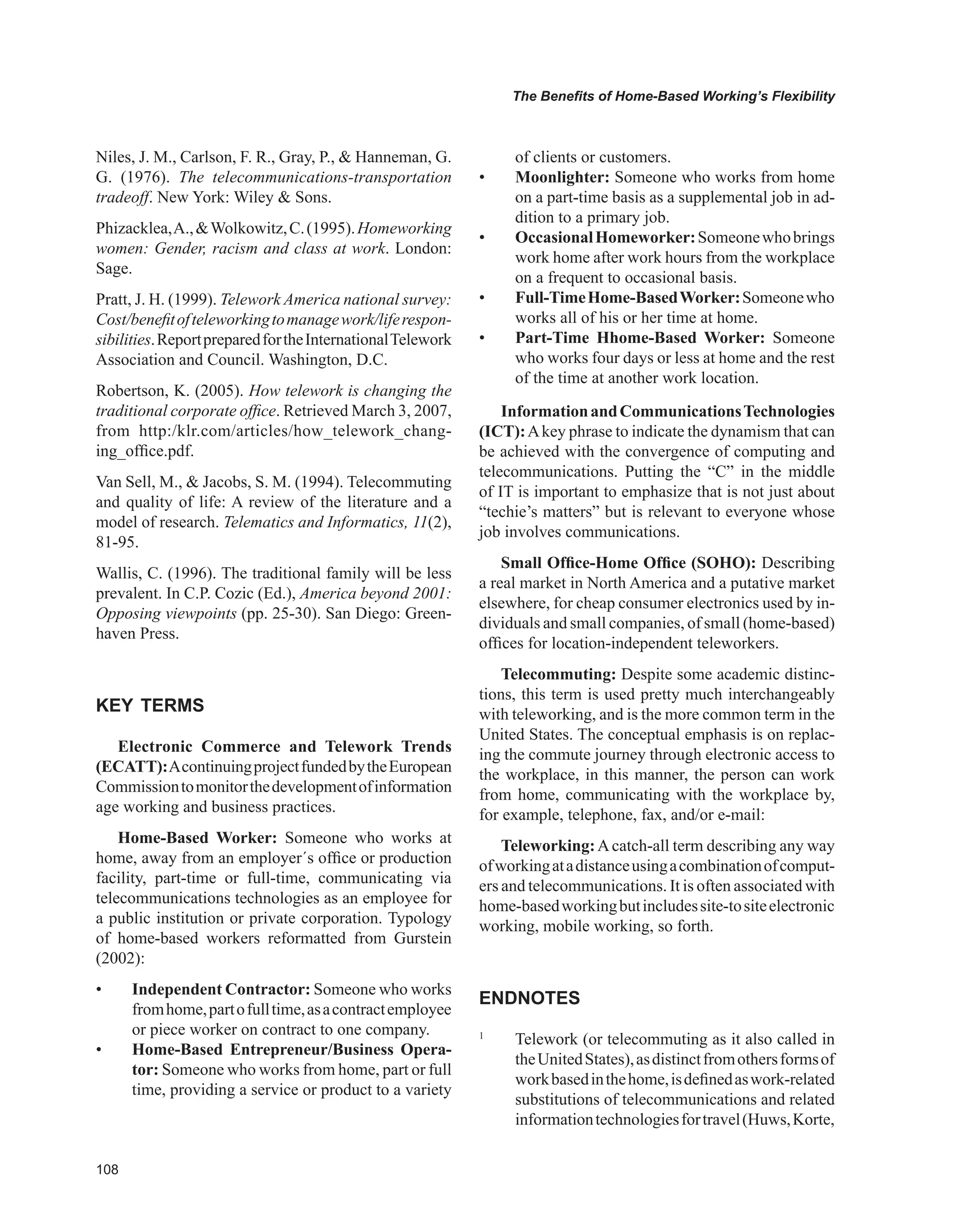 0
The Benefits of Home-Based Working’s Flexibility
Niles, J. M., Carlson, F. R., Gray, P.,  Hanneman, G.
G. (1976). The telecommunications-transportation
tradeoff. New York: Wiley  Sons.
Phizacklea,A.,Wolkowitz,C.(1995).Homeworking
women: Gender, racism and class at work. London:
Sage.
Pratt, J. H. (1999). Telework America national survey:
Cost/benefitofteleworkingtomanagework/liferespon-
sibilities.ReportpreparedfortheInternationalTelework
Association and Council. Washington, D.C.
Robertson, K. (2005). How telework is changing the
traditional corporate office. Retrieved March 3, 2007,
from http:/klr.com/articles/how_telework_chang-
ing_office.pdf.
Van Sell, M.,  Jacobs, S. M. (1994). Telecommuting
and quality of life: A review of the literature and a
model of research. Telematics and Informatics, 11(2),
81-95.
Wallis, C. (1996). The traditional family will be less
prevalent. In C.P. Cozic (Ed.), America beyond 2001:
Opposing viewpoints (pp. 25-30). San Diego: Green-
haven Press.
KEY TERMS
Electronic Commerce and Telework Trends
(ECATT):AcontinuingprojectfundedbytheEuropean
Commissiontomonitorthedevelopmentofinformation
age working and business practices.
Home-Based Worker: Someone who works at
home, away from an employer´s office or production
facility, part-time or full-time, communicating via
telecommunications technologies as an employee for
a public institution or private corporation. Typology
of home-based workers reformatted from Gurstein
(2002):
• Independent Contractor: Someone who works
fromhome,partofulltime,asacontractemployee
or piece worker on contract to one company.
• Home-Based Entrepreneur/Business Opera-
tor: Someone who works from home, part or full
time, providing a service or product to a variety
of clients or customers.
• Moonlighter: Someone who works from home
on a part-time basis as a supplemental job in ad-
dition to a primary job.
• OccasionalHomeworker:Someonewhobrings
work home after work hours from the workplace
on a frequent to occasional basis.
• Full-TimeHome-BasedWorker:Someonewho
works all of his or her time at home.
• Part-Time Hhome-Based Worker: Someone
who works four days or less at home and the rest
of the time at another work location.
InformationandCommunicationsTechnologies
(ICT):Akey phrase to indicate the dynamism that can
be achieved with the convergence of computing and
telecommunications. Putting the “C” in the middle
of IT is important to emphasize that is not just about
“techie’s matters” but is relevant to everyone whose
job involves communications.
Small Office-Home Office (SOHO): Describing
a real market in North America and a putative market
elsewhere, for cheap consumer electronics used by in-
dividuals and small companies, of small (home-based)
offices for location-independent teleworkers.
Telecommuting: Despite some academic distinc-
tions, this term is used pretty much interchangeably
with teleworking, and is the more common term in the
United States. The conceptual emphasis is on replac-
ing the commute journey through electronic access to
the workplace, in this manner, the person can work
from home, communicating with the workplace by,
for example, telephone, fax, and/or e-mail:
Teleworking:Acatch-all term describing any way
ofworkingatadistanceusingacombinationofcomput-
ers and telecommunications. It is often associated with
home-basedworkingbutincludessite-tositeelectronic
working, mobile working, so forth.
ENDNOTES
1
Telework (or telecommuting as it also called in
theUnitedStates),asdistinctfromothersformsof
workbasedinthehome,isdefinedaswork-related
substitutions of telecommunications and related
informationtechnologiesfortravel(Huws,Korte,
 