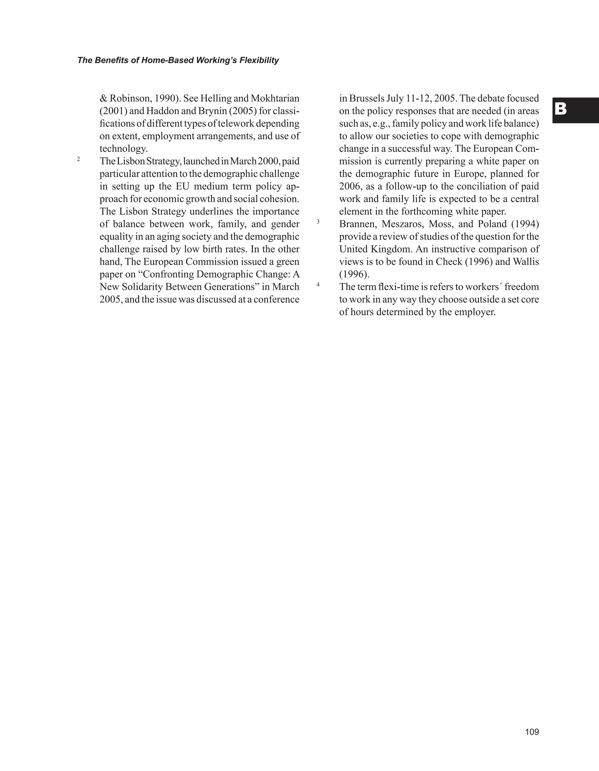 0
The Benefits of Home-Based Working’s Flexibility
B
 Robinson, 1990). See Helling and Mokhtarian
(2001) and Haddon and Brynin (2005) for classi-
ficationsofdifferenttypesofteleworkdepending
on extent, employment arrangements, and use of
technology.
2
TheLisbonStrategy,launchedinMarch2000,paid
particularattentiontothedemographicchallenge
in setting up the EU medium term policy ap-
proach for economic growth and social cohesion.
The Lisbon Strategy underlines the importance
of balance between work, family, and gender
equality in an aging society and the demographic
challenge raised by low birth rates. In the other
hand, The European Commission issued a green
paper on “Confronting Demographic Change: A
New Solidarity Between Generations” in March
2005, and the issue was discussed at a conference
in Brussels July 11-12, 2005. The debate focused
on the policy responses that are needed (in areas
suchas,e.g.,familypolicyandworklifebalance)
to allow our societies to cope with demographic
change in a successful way. The European Com-
mission is currently preparing a white paper on
the demographic future in Europe, planned for
2006, as a follow-up to the conciliation of paid
work and family life is expected to be a central
element in the forthcoming white paper.
3
Brannen, Meszaros, Moss, and Poland (1994)
provide a review of studies of the question for the
United Kingdom. An instructive comparison of
views is to be found in Check (1996) and Wallis
(1996).
4
The term flexi-time is refers to workers´ freedom
to work in any way they choose outside a set core
of hours determined by the employer.
 