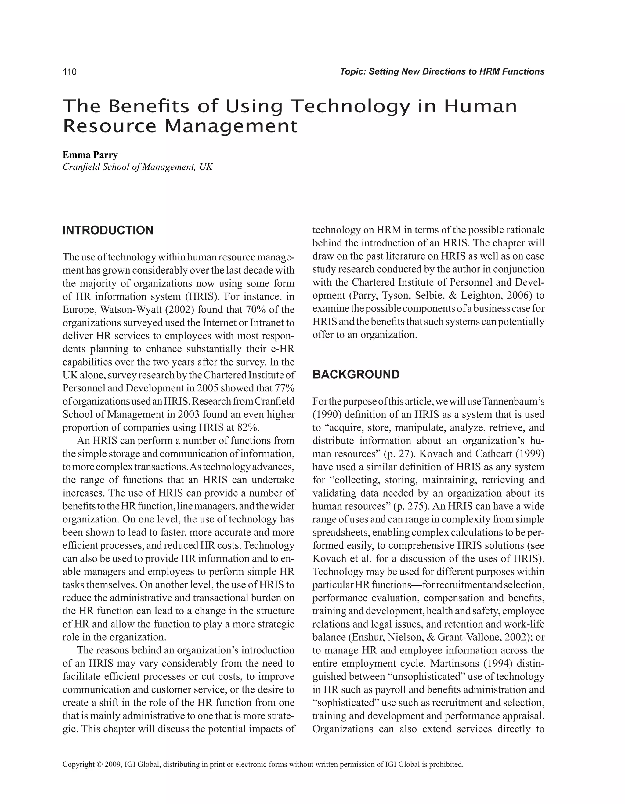 0 Topic: Setting New Directions to HRM Functions
The Benefits of Using Technology in Human
Resource Management
Emma Parry
Cranfield School of Management, UK
Copyright © 2009, IGI Global, distributing in print or electronic forms without written permission of IGI Global is prohibited.
INTRODUCTION
Theuseoftechnologywithinhumanresourcemanage-
ment has grown considerably over the last decade with
the majority of organizations now using some form
of HR information system (HRIS). For instance, in
Europe, Watson-Wyatt (2002) found that 70% of the
organizations surveyed used the Internet or Intranet to
deliver HR services to employees with most respon-
dents planning to enhance substantially their e-HR
capabilities over the two years after the survey. In the
UKalone,surveyresearchbytheCharteredInstituteof
Personnel and Development in 2005 showed that 77%
oforganizationsusedanHRIS.ResearchfromCranfield
School of Management in 2003 found an even higher
proportion of companies using HRIS at 82%.
An HRIS can perform a number of functions from
the simple storage and communication of information,
tomorecomplextransactions.Astechnologyadvances,
the range of functions that an HRIS can undertake
increases. The use of HRIS can provide a number of
benefitstotheHRfunction,linemanagers,andthewider
organization. On one level, the use of technology has
been shown to lead to faster, more accurate and more
efficient processes, and reduced HR costs.Technology
can also be used to provide HR information and to en-
able managers and employees to perform simple HR
tasks themselves. On another level, the use of HRIS to
reduce the administrative and transactional burden on
the HR function can lead to a change in the structure
of HR and allow the function to play a more strategic
role in the organization.
The reasons behind an organization’s introduction
of an HRIS may vary considerably from the need to
facilitate efficient processes or cut costs, to improve
communication and customer service, or the desire to
create a shift in the role of the HR function from one
that is mainly administrative to one that is more strate-
gic. This chapter will discuss the potential impacts of
technology on HRM in terms of the possible rationale
behind the introduction of an HRIS. The chapter will
draw on the past literature on HRIS as well as on case
study research conducted by the author in conjunction
with the Chartered Institute of Personnel and Devel-
opment (Parry, Tyson, Selbie,  Leighton, 2006) to
examinethepossiblecomponentsofabusinesscasefor
HRISandthebenefitsthatsuchsystemscanpotentially
offer to an organization.
BACKGROUND
Forthepurposeofthisarticle,wewilluseTannenbaum’s
(1990) definition of an HRIS as a system that is used
to “acquire, store, manipulate, analyze, retrieve, and
distribute information about an organization’s hu-
man resources” (p. 27). Kovach and Cathcart (1999)
have used a similar definition of HRIS as any system
for “collecting, storing, maintaining, retrieving and
validating data needed by an organization about its
human resources” (p. 275). An HRIS can have a wide
range of uses and can range in complexity from simple
spreadsheets, enabling complex calculations to be per-
formed easily, to comprehensive HRIS solutions (see
Kovach et al. for a discussion of the uses of HRIS).
Technology may be used for different purposes within
particularHRfunctions—forrecruitmentandselection,
performance evaluation, compensation and benefits,
training and development, health and safety, employee
relations and legal issues, and retention and work-life
balance (Enshur, Nielson,  Grant-Vallone, 2002); or
to manage HR and employee information across the
entire employment cycle. Martinsons (1994) distin-
guished between “unsophisticated” use of technology
in HR such as payroll and benefits administration and
“sophisticated” use such as recruitment and selection,
training and development and performance appraisal.
Organizations can also extend services directly to
 