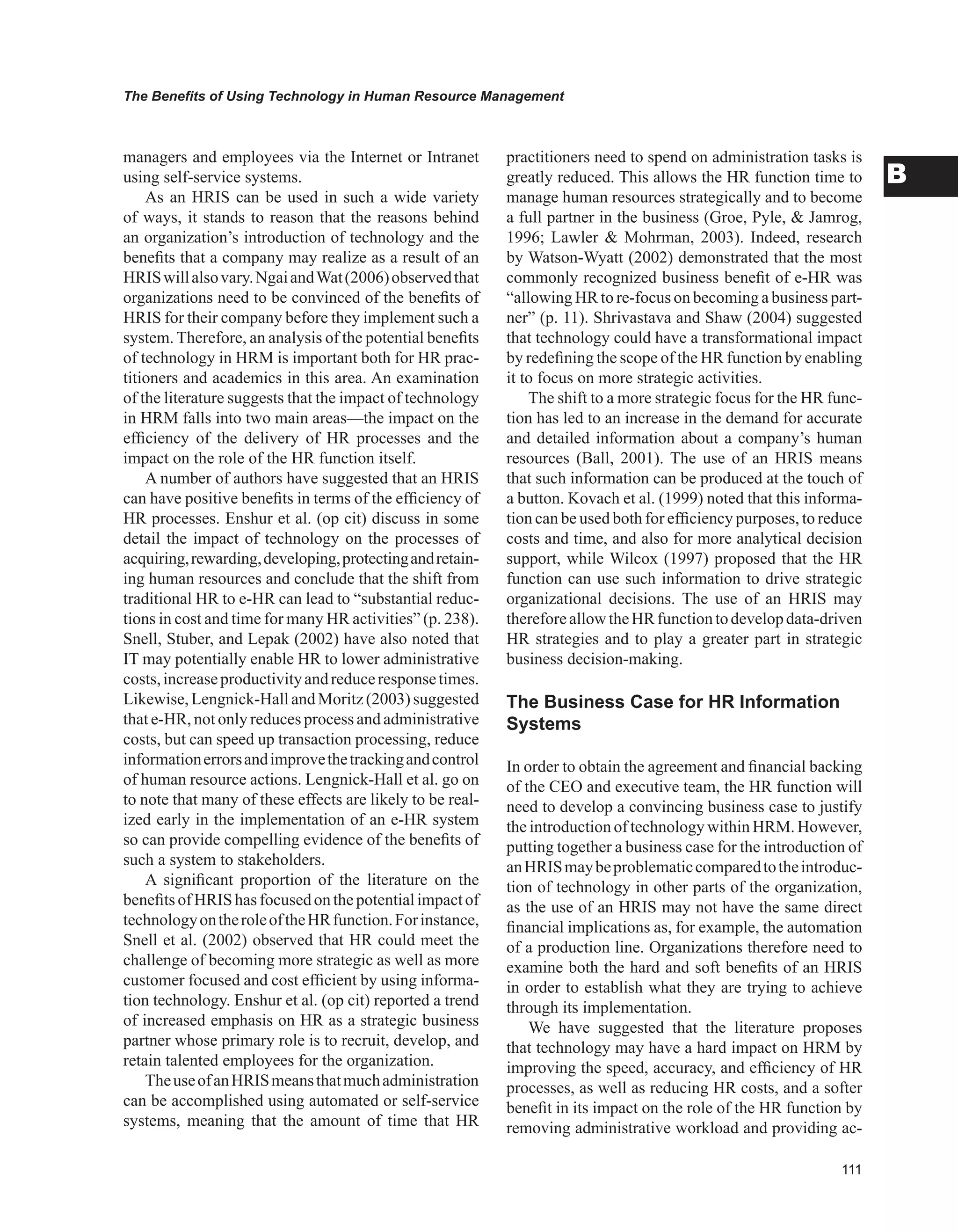 The Benefits of Using Technology in Human Resource Management
B
managers and employees via the Internet or Intranet
using self-service systems.
As an HRIS can be used in such a wide variety
of ways, it stands to reason that the reasons behind
an organization’s introduction of technology and the
benefits that a company may realize as a result of an
HRISwillalsovary.NgaiandWat(2006)observedthat
organizations need to be convinced of the benefits of
HRIS for their company before they implement such a
system. Therefore, an analysis of the potential benefits
of technology in HRM is important both for HR prac-
titioners and academics in this area. An examination
of the literature suggests that the impact of technology
in HRM falls into two main areas—the impact on the
efficiency of the delivery of HR processes and the
impact on the role of the HR function itself.
A number of authors have suggested that an HRIS
can have positive benefits in terms of the efficiency of
HR processes. Enshur et al. (op cit) discuss in some
detail the impact of technology on the processes of
acquiring,rewarding,developing,protectingandretain-
ing human resources and conclude that the shift from
traditional HR to e-HR can lead to “substantial reduc-
tions in cost and time for many HR activities” (p. 238).
Snell, Stuber, and Lepak (2002) have also noted that
IT may potentially enable HR to lower administrative
costs,increaseproductivityandreduceresponsetimes.
Likewise,Lengnick-HallandMoritz(2003)suggested
that e-HR, not only reduces process and administrative
costs, but can speed up transaction processing, reduce
informationerrorsandimprovethetrackingandcontrol
of human resource actions. Lengnick-Hall et al. go on
to note that many of these effects are likely to be real-
ized early in the implementation of an e-HR system
so can provide compelling evidence of the benefits of
such a system to stakeholders.
A significant proportion of the literature on the
benefitsofHRIShasfocusedonthepotentialimpactof
technologyontheroleoftheHRfunction.Forinstance,
Snell et al. (2002) observed that HR could meet the
challenge of becoming more strategic as well as more
customer focused and cost efficient by using informa-
tion technology. Enshur et al. (op cit) reported a trend
of increased emphasis on HR as a strategic business
partner whose primary role is to recruit, develop, and
retain talented employees for the organization.
TheuseofanHRISmeansthatmuchadministration
can be accomplished using automated or self-service
systems, meaning that the amount of time that HR
practitioners need to spend on administration tasks is
greatly reduced. This allows the HR function time to
manage human resources strategically and to become
a full partner in the business (Groe, Pyle,  Jamrog,
1996; Lawler  Mohrman, 2003). Indeed, research
by Watson-Wyatt (2002) demonstrated that the most
commonly recognized business benefit of e-HR was
“allowing HR to re-focus on becoming a business part-
ner” (p. 11). Shrivastava and Shaw (2004) suggested
that technology could have a transformational impact
by redefining the scope of the HR function by enabling
it to focus on more strategic activities.
The shift to a more strategic focus for the HR func-
tion has led to an increase in the demand for accurate
and detailed information about a company’s human
resources (Ball, 2001). The use of an HRIS means
that such information can be produced at the touch of
a button. Kovach et al. (1999) noted that this informa-
tion can be used both for efficiency purposes, to reduce
costs and time, and also for more analytical decision
support, while Wilcox (1997) proposed that the HR
function can use such information to drive strategic
organizational decisions. The use of an HRIS may
thereforeallowtheHRfunctiontodevelopdata-driven
HR strategies and to play a greater part in strategic
business decision-making.
The Business Case for HR Information
Systems
In order to obtain the agreement and financial backing
of the CEO and executive team, the HR function will
need to develop a convincing business case to justify
the introduction of technology within HRM. However,
putting together a business case for the introduction of
anHRISmaybeproblematiccomparedtotheintroduc-
tion of technology in other parts of the organization,
as the use of an HRIS may not have the same direct
financial implications as, for example, the automation
of a production line. Organizations therefore need to
examine both the hard and soft benefits of an HRIS
in order to establish what they are trying to achieve
through its implementation.
We have suggested that the literature proposes
that technology may have a hard impact on HRM by
improving the speed, accuracy, and efficiency of HR
processes, as well as reducing HR costs, and a softer
benefit in its impact on the role of the HR function by
removing administrative workload and providing ac-
 