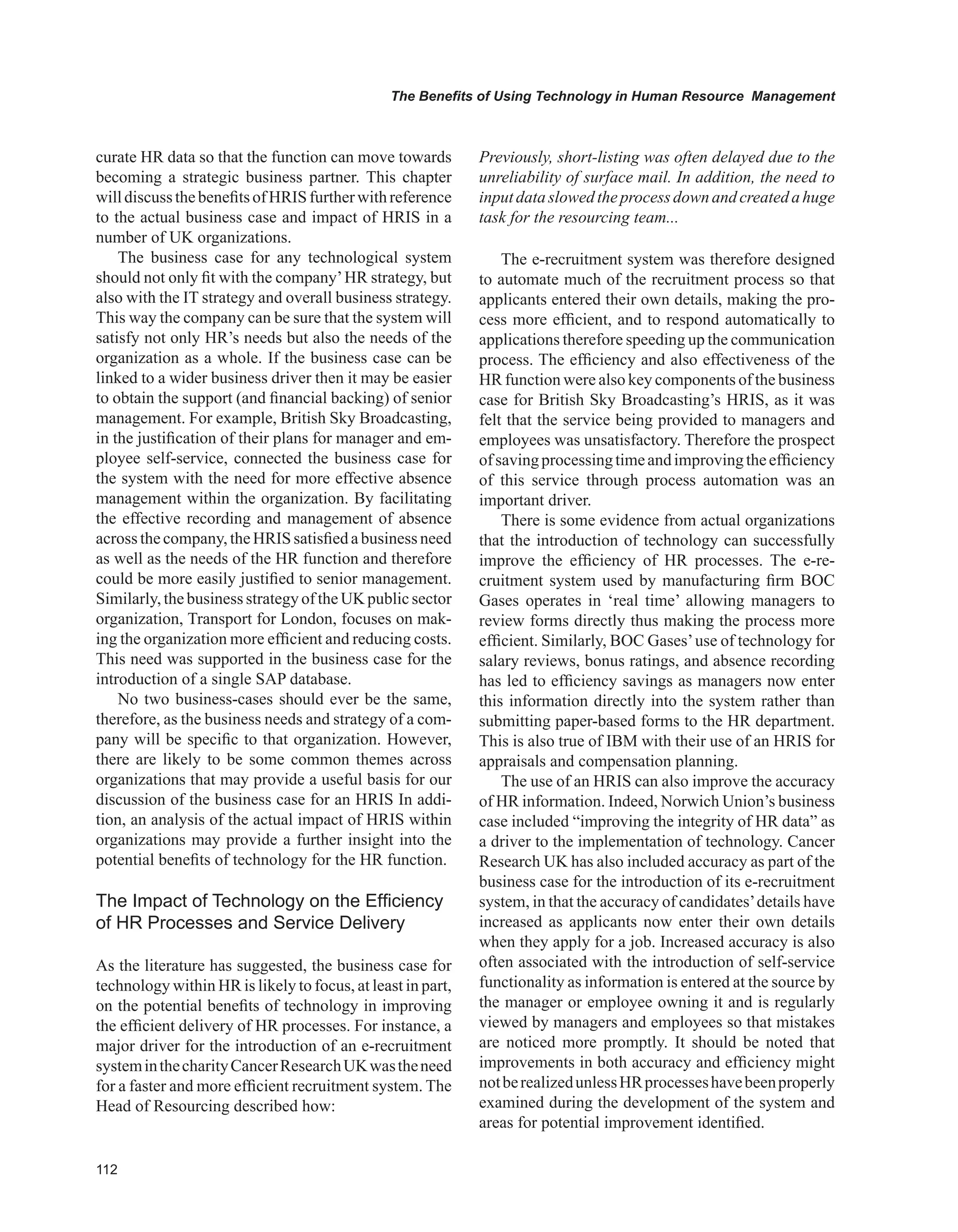 The Benefits of Using Technology in Human Resource Management
curate HR data so that the function can move towards
becoming a strategic business partner. This chapter
willdiscussthebenefitsofHRISfurtherwithreference
to the actual business case and impact of HRIS in a
number of UK organizations.
The business case for any technological system
should not only fit with the company’HR strategy, but
also with the IT strategy and overall business strategy.
This way the company can be sure that the system will
satisfy not only HR’s needs but also the needs of the
organization as a whole. If the business case can be
linked to a wider business driver then it may be easier
to obtain the support (and financial backing) of senior
management. For example, British Sky Broadcasting,
in the justification of their plans for manager and em-
ployee self-service, connected the business case for
the system with the need for more effective absence
management within the organization. By facilitating
the effective recording and management of absence
acrossthecompany,theHRIS satisfiedabusinessneed
as well as the needs of the HR function and therefore
could be more easily justified to senior management.
Similarly,thebusiness strategyoftheUK publicsector
organization, Transport for London, focuses on mak-
ing the organization more efficient and reducing costs.
This need was supported in the business case for the
introduction of a single SAP database.
No two business-cases should ever be the same,
therefore, as the business needs and strategy of a com-
pany will be specific to that organization. However,
there are likely to be some common themes across
organizations that may provide a useful basis for our
discussion of the business case for an HRIS In addi-
tion, an analysis of the actual impact of HRIS within
organizations may provide a further insight into the
potential benefits of technology for the HR function.
The Impact of Technology on the Efficiency
of HR Processes and Service Delivery
As the literature has suggested, the business case for
technology within HR is likely to focus, at least in part,
on the potential benefits of technology in improving
the efficient delivery of HR processes. For instance, a
major driver for the introduction of an e-recruitment
systeminthecharityCancerResearchUKwastheneed
for a faster and more efficient recruitment system. The
Head of Resourcing described how:
Previously, short-listing was often delayed due to the
unreliability of surface mail. In addition, the need to
inputdataslowedtheprocessdownandcreatedahuge
task for the resourcing team...
The e-recruitment system was therefore designed
to automate much of the recruitment process so that
applicants entered their own details, making the pro-
cess more efficient, and to respond automatically to
applications therefore speeding up the communication
process. The efficiency and also effectiveness of the
HR function were also key components of the business
case for British Sky Broadcasting’s HRIS, as it was
felt that the service being provided to managers and
employees was unsatisfactory. Therefore the prospect
ofsavingprocessingtimeandimprovingtheefficiency
of this service through process automation was an
important driver.
There is some evidence from actual organizations
that the introduction of technology can successfully
improve the efficiency of HR processes. The e-re-
cruitment system used by manufacturing firm BOC
Gases operates in ‘real time’ allowing managers to
review forms directly thus making the process more
efficient. Similarly, BOC Gases’use of technology for
salary reviews, bonus ratings, and absence recording
has led to efficiency savings as managers now enter
this information directly into the system rather than
submitting paper-based forms to the HR department.
This is also true of IBM with their use of an HRIS for
appraisals and compensation planning.
The use of an HRIS can also improve the accuracy
of HR information. Indeed, Norwich Union’s business
case included “improving the integrity of HR data” as
a driver to the implementation of technology. Cancer
Research UK has also included accuracy as part of the
business case for the introduction of its e-recruitment
system, in that the accuracy of candidates’details have
increased as applicants now enter their own details
when they apply for a job. Increased accuracy is also
often associated with the introduction of self-service
functionality as information is entered at the source by
the manager or employee owning it and is regularly
viewed by managers and employees so that mistakes
are noticed more promptly. It should be noted that
improvements in both accuracy and efficiency might
notberealizedunlessHRprocesseshavebeenproperly
examined during the development of the system and
areas for potential improvement identified.
 