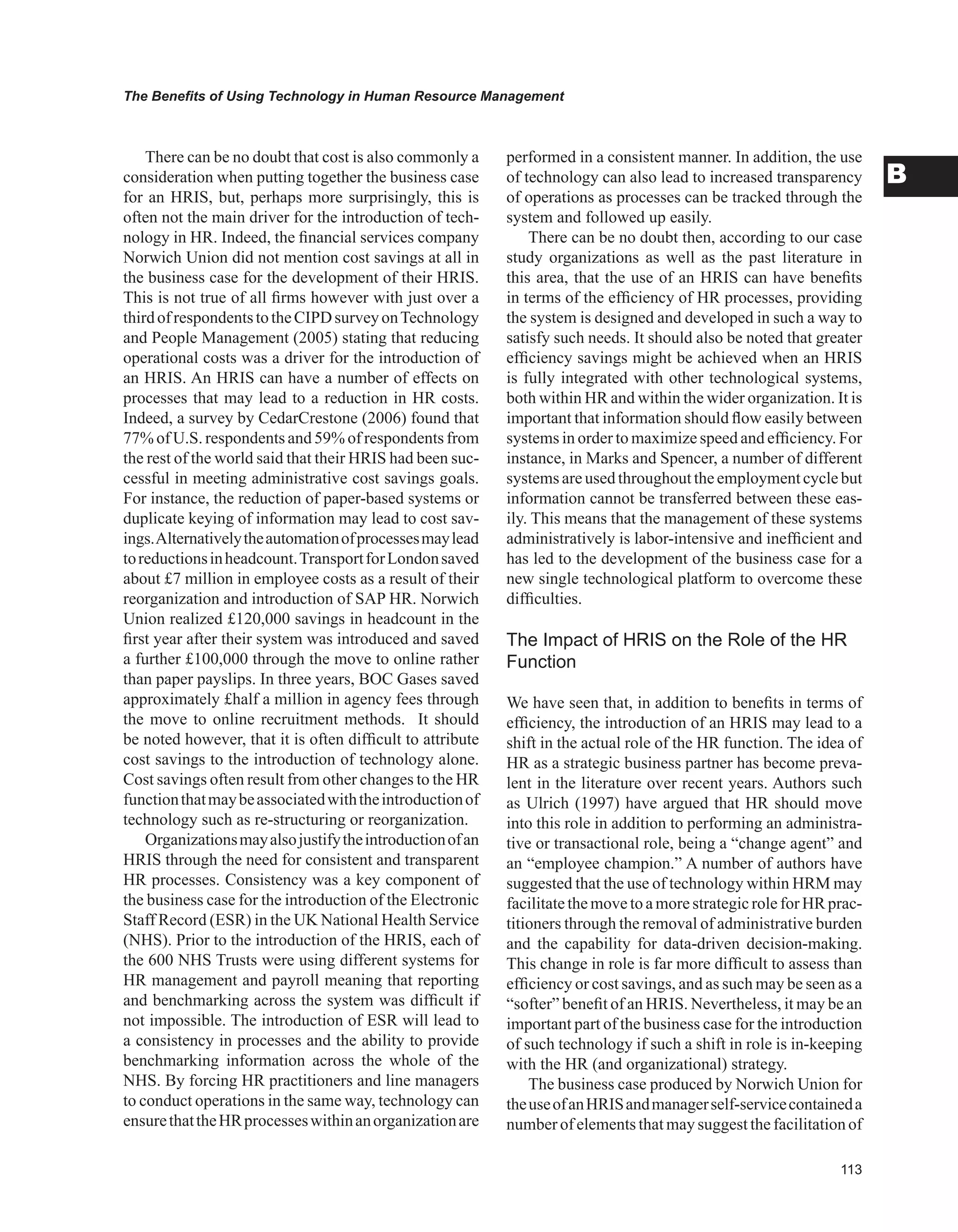 The Benefits of Using Technology in Human Resource Management
B
There can be no doubt that cost is also commonly a
consideration when putting together the business case
for an HRIS, but, perhaps more surprisingly, this is
often not the main driver for the introduction of tech-
nology in HR. Indeed, the financial services company
Norwich Union did not mention cost savings at all in
the business case for the development of their HRIS.
This is not true of all firms however with just over a
thirdofrespondentstotheCIPDsurveyonTechnology
and People Management (2005) stating that reducing
operational costs was a driver for the introduction of
an HRIS. An HRIS can have a number of effects on
processes that may lead to a reduction in HR costs.
Indeed, a survey by CedarCrestone (2006) found that
77% of U.S. respondents and 59% of respondents from
the rest of the world said that their HRIS had been suc-
cessful in meeting administrative cost savings goals.
For instance, the reduction of paper-based systems or
duplicate keying of information may lead to cost sav-
ings.Alternativelytheautomationofprocessesmaylead
toreductionsinheadcount.TransportforLondonsaved
about £7 million in employee costs as a result of their
reorganization and introduction of SAP HR. Norwich
Union realized £120,000 savings in headcount in the
first year after their system was introduced and saved
a further £100,000 through the move to online rather
than paper payslips. In three years, BOC Gases saved
approximately £half a million in agency fees through
the move to online recruitment methods. It should
be noted however, that it is often difficult to attribute
cost savings to the introduction of technology alone.
Cost savings often result from other changes to the HR
functionthatmaybeassociatedwiththeintroductionof
technology such as re-structuring or reorganization.
Organizationsmayalsojustifytheintroductionofan
HRIS through the need for consistent and transparent
HR processes. Consistency was a key component of
the business case for the introduction of the Electronic
Staff Record (ESR) in the UK National Health Service
(NHS). Prior to the introduction of the HRIS, each of
the 600 NHS Trusts were using different systems for
HR management and payroll meaning that reporting
and benchmarking across the system was difficult if
not impossible. The introduction of ESR will lead to
a consistency in processes and the ability to provide
benchmarking information across the whole of the
NHS. By forcing HR practitioners and line managers
to conduct operations in the same way, technology can
ensurethattheHRprocesseswithinanorganizationare
performed in a consistent manner. In addition, the use
of technology can also lead to increased transparency
of operations as processes can be tracked through the
system and followed up easily.
There can be no doubt then, according to our case
study organizations as well as the past literature in
this area, that the use of an HRIS can have benefits
in terms of the efficiency of HR processes, providing
the system is designed and developed in such a way to
satisfy such needs. It should also be noted that greater
efficiency savings might be achieved when an HRIS
is fully integrated with other technological systems,
both within HR and within the wider organization. It is
important that information should flow easily between
systems in order to maximize speed and efficiency. For
instance, in Marks and Spencer, a number of different
systems areused throughouttheemploymentcyclebut
information cannot be transferred between these eas-
ily. This means that the management of these systems
administratively is labor-intensive and inefficient and
has led to the development of the business case for a
new single technological platform to overcome these
difficulties.
The Impact of HRIS on the Role of the HR
Function
We have seen that, in addition to benefits in terms of
efficiency, the introduction of an HRIS may lead to a
shift in the actual role of the HR function. The idea of
HR as a strategic business partner has become preva-
lent in the literature over recent years. Authors such
as Ulrich (1997) have argued that HR should move
into this role in addition to performing an administra-
tive or transactional role, being a “change agent” and
an “employee champion.” A number of authors have
suggested that the use of technology within HRM may
facilitatethemovetoamorestrategic roleforHR prac-
titioners through the removal of administrative burden
and the capability for data-driven decision-making.
This change in role is far more difficult to assess than
efficiency or cost savings, and as such may be seen as a
“softer” benefit of an HRIS. Nevertheless, it may be an
important part of the business case for the introduction
of such technology if such a shift in role is in-keeping
with the HR (and organizational) strategy.
The business case produced by Norwich Union for
theuseofanHRISandmanagerself-servicecontaineda
number of elements that may suggest the facilitation of
 