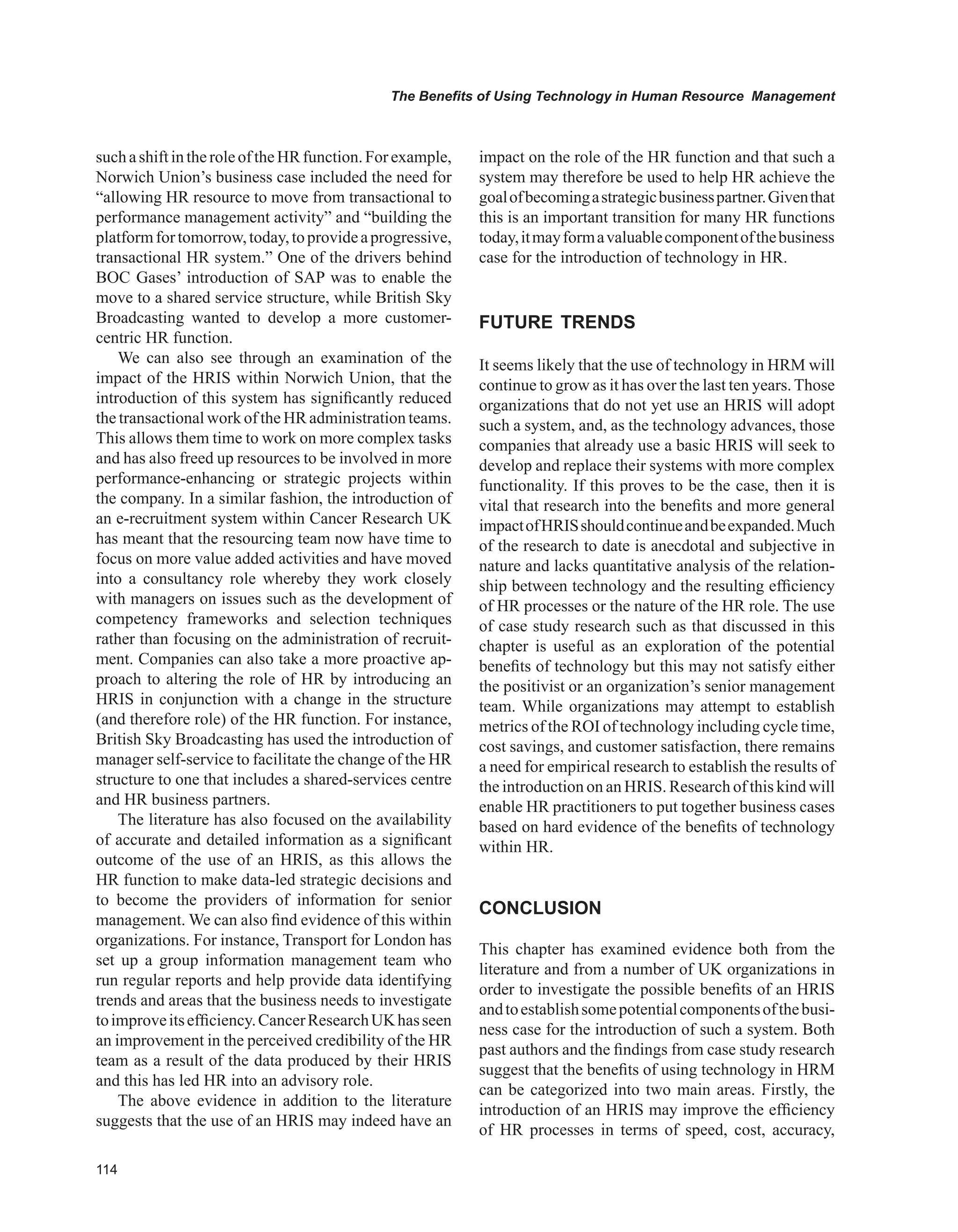 The Benefits of Using Technology in Human Resource Management
suchashiftintheroleoftheHRfunction.Forexample,
Norwich Union’s business case included the need for
“allowing HR resource to move from transactional to
performance management activity” and “building the
platformfortomorrow,today,toprovideaprogressive,
transactional HR system.” One of the drivers behind
BOC Gases’ introduction of SAP was to enable the
move to a shared service structure, while British Sky
Broadcasting wanted to develop a more customer-
centric HR function.
We can also see through an examination of the
impact of the HRIS within Norwich Union, that the
introduction of this system has significantly reduced
the transactional work of the HR administration teams.
This allows them time to work on more complex tasks
and has also freed up resources to be involved in more
performance-enhancing or strategic projects within
the company. In a similar fashion, the introduction of
an e-recruitment system within Cancer Research UK
has meant that the resourcing team now have time to
focus on more value added activities and have moved
into a consultancy role whereby they work closely
with managers on issues such as the development of
competency frameworks and selection techniques
rather than focusing on the administration of recruit-
ment. Companies can also take a more proactive ap-
proach to altering the role of HR by introducing an
HRIS in conjunction with a change in the structure
(and therefore role) of the HR function. For instance,
British Sky Broadcasting has used the introduction of
manager self-service to facilitate the change of the HR
structure to one that includes a shared-services centre
and HR business partners.
The literature has also focused on the availability
of accurate and detailed information as a significant
outcome of the use of an HRIS, as this allows the
HR function to make data-led strategic decisions and
to become the providers of information for senior
management. We can also find evidence of this within
organizations. For instance, Transport for London has
set up a group information management team who
run regular reports and help provide data identifying
trends and areas that the business needs to investigate
toimproveitsefficiency.CancerResearchUKhasseen
an improvement in the perceived credibility of the HR
team as a result of the data produced by their HRIS
and this has led HR into an advisory role.
The above evidence in addition to the literature
suggests that the use of an HRIS may indeed have an
impact on the role of the HR function and that such a
system may therefore be used to help HR achieve the
goalofbecomingastrategicbusinesspartner.Giventhat
this is an important transition for many HR functions
today,itmayformavaluablecomponentofthebusiness
case for the introduction of technology in HR.
FUTURE TRENDS
It seems likely that the use of technology in HRM will
continue to grow as it has over the last ten years. Those
organizations that do not yet use an HRIS will adopt
such a system, and, as the technology advances, those
companies that already use a basic HRIS will seek to
develop and replace their systems with more complex
functionality. If this proves to be the case, then it is
vital that research into the benefits and more general
impactofHRISshouldcontinueandbeexpanded.Much
of the research to date is anecdotal and subjective in
nature and lacks quantitative analysis of the relation-
ship between technology and the resulting efficiency
of HR processes or the nature of the HR role. The use
of case study research such as that discussed in this
chapter is useful as an exploration of the potential
benefits of technology but this may not satisfy either
the positivist or an organization’s senior management
team. While organizations may attempt to establish
metrics of the ROI of technology including cycle time,
cost savings, and customer satisfaction, there remains
a need for empirical research to establish the results of
the introduction on an HRIS. Research of this kind will
enable HR practitioners to put together business cases
based on hard evidence of the benefits of technology
within HR.
CONCLUSION
This chapter has examined evidence both from the
literature and from a number of UK organizations in
order to investigate the possible benefits of an HRIS
andtoestablishsomepotentialcomponentsofthebusi-
ness case for the introduction of such a system. Both
past authors and the findings from case study research
suggest that the benefits of using technology in HRM
can be categorized into two main areas. Firstly, the
introduction of an HRIS may improve the efficiency
of HR processes in terms of speed, cost, accuracy,
 