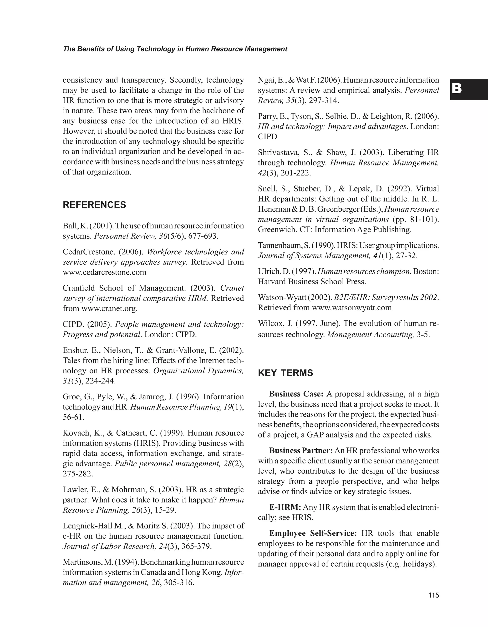The Benefits of Using Technology in Human Resource Management
B
consistency and transparency. Secondly, technology
may be used to facilitate a change in the role of the
HR function to one that is more strategic or advisory
in nature. These two areas may form the backbone of
any business case for the introduction of an HRIS.
However, it should be noted that the business case for
the introduction of any technology should be specific
to an individual organization and be developed in ac-
cordancewithbusinessneedsandthebusinessstrategy
of that organization.
REFERENCES
Ball,K.(2001).Theuseofhumanresourceinformation
systems. Personnel Review, 30(5/6), 677-693.
CedarCrestone. (2006). Workforce technologies and
service delivery approaches survey. Retrieved from
www.cedarcrestone.com
Cranfield School of Management. (2003). Cranet
survey of international comparative HRM. Retrieved
from www.cranet.org.
CIPD. (2005). People management and technology:
Progress and potential. London: CIPD.
Enshur, E., Nielson, T.,  Grant-Vallone, E. (2002).
Tales from the hiring line: Effects of the Internet tech-
nology on HR processes. Organizational Dynamics,
31(3), 224-244.
Groe, G., Pyle, W.,  Jamrog, J. (1996). Information
technologyandHR.HumanResourcePlanning,19(1),
56-61.
Kovach, K.,  Cathcart, C. (1999). Human resource
information systems (HRIS). Providing business with
rapid data access, information exchange, and strate-
gic advantage. Public personnel management, 28(2),
275-282.
Lawler, E.,  Mohrman, S. (2003). HR as a strategic
partner: What does it take to make it happen? Human
Resource Planning, 26(3), 15-29.
Lengnick-Hall M.,  Moritz S. (2003). The impact of
e-HR on the human resource management function.
Journal of Labor Research, 24(3), 365-379.
Martinsons,M.(1994).Benchmarkinghumanresource
information systems in Canada and Hong Kong. Infor-
mation and management, 26, 305-316.
Ngai,E.,WatF.(2006).Humanresourceinformation
systems: A review and empirical analysis. Personnel
Review, 35(3), 297-314.
Parry, E., Tyson, S., Selbie, D.,  Leighton, R. (2006).
HR and technology: Impact and advantages. London:
CIPD
Shrivastava, S.,  Shaw, J. (2003). Liberating HR
through technology. Human Resource Management,
42(3), 201-222.
Snell, S., Stueber, D.,  Lepak, D. (2992). Virtual
HR departments: Getting out of the middle. In R. L.
HenemanD.B.Greenberger(Eds.),Humanresource
management in virtual organizations (pp. 81-101).
Greenwich, CT: Information Age Publishing.
Tannenbaum,S.(1990).HRIS:Usergroupimplications.
Journal of Systems Management, 41(1), 27-32.
Ulrich,D.(1997).Humanresourceschampion.Boston:
Harvard Business School Press.
Watson-Wyatt (2002). B2E/EHR: Survey results 2002.
Retrieved from www.watsonwyatt.com
Wilcox, J. (1997, June). The evolution of human re-
sources technology. Management Accounting, 3-5.
KEY TERMS
Business Case: A proposal addressing, at a high
level, the business need that a project seeks to meet. It
includes the reasons for the project, the expected busi-
nessbenefits,theoptionsconsidered,theexpectedcosts
of a project, a GAP analysis and the expected risks.
Business Partner: An HR professional who works
with a specific client usually at the senior management
level, who contributes to the design of the business
strategy from a people perspective, and who helps
advise or finds advice or key strategic issues.
E-HRM: Any HR system that is enabled electroni-
cally; see HRIS.
Employee Self-Service: HR tools that enable
employees to be responsible for the maintenance and
updating of their personal data and to apply online for
manager approval of certain requests (e.g. holidays).
 