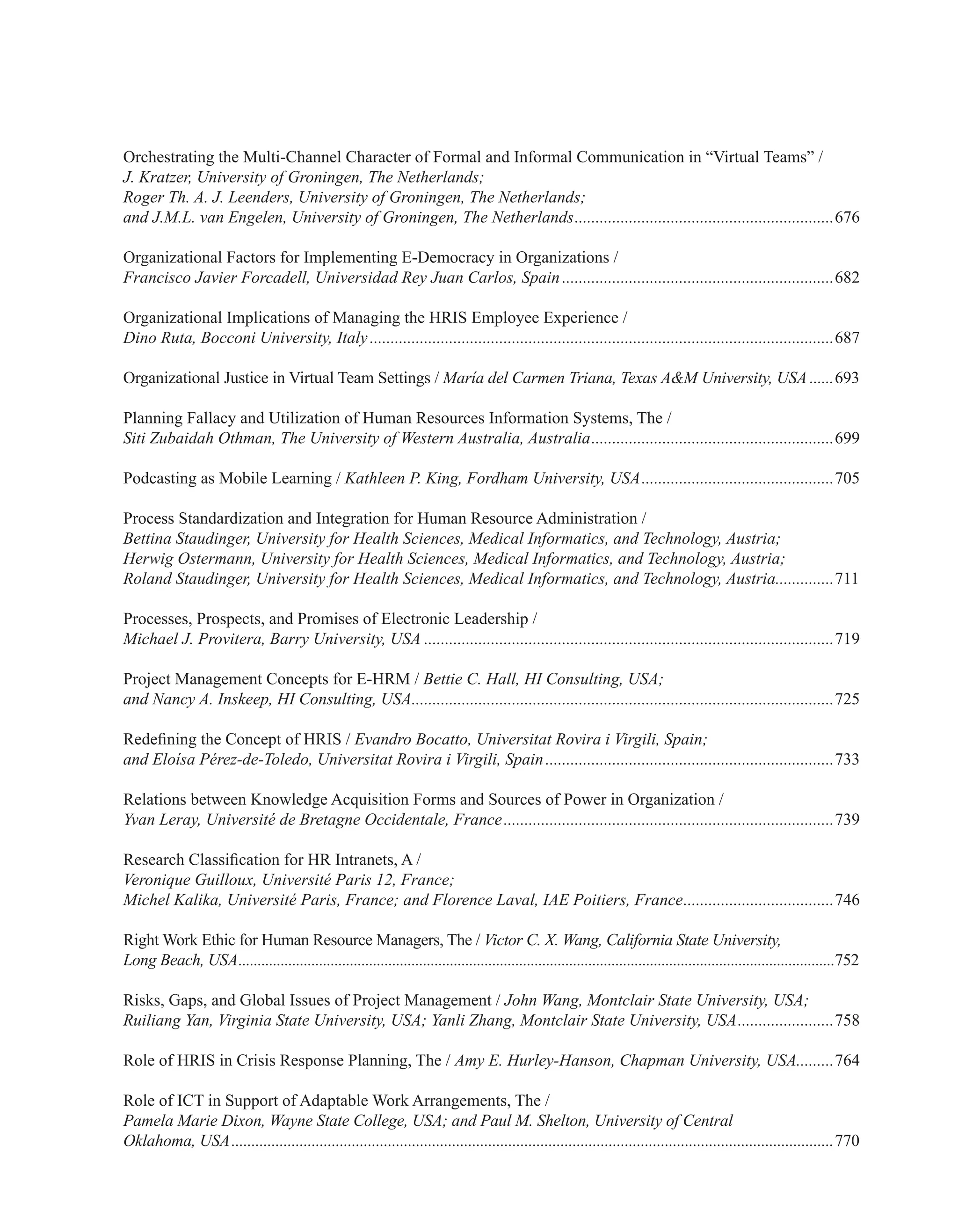 Orchestrating the Multi-Channel Character of Formal and Informal Communication in “Virtual Teams” /
J. Kratzer, University of Groningen, The Netherlands;
Roger Th. A. J. Leenders, University of Groningen, The Netherlands;
and J.M.L. van Engelen, University of Groningen, The Netherlands...............................................................676
Organizational Factors for Implementing E-Democracy in Organizations /
Francisco Javier Forcadell, Universidad Rey Juan Carlos, Spain..................................................................682
Organizational Implications of Managing the HRIS Employee Experience /
Dino Ruta, Bocconi University, Italy................................................................................................................687
Organizational Justice in Virtual Team Settings / María del Carmen Triana, Texas A&M University, USA.......693
Planning Fallacy and Utilization of Human Resources Information Systems, The /
Siti Zubaidah Othman, The University of Western Australia, Australia...........................................................699
Podcasting as Mobile Learning / Kathleen P. King, Fordham University, USA...............................................705
Process Standardization and Integration for Human Resource Administration /
Bettina Staudinger, University for Health Sciences, Medical Informatics, and Technology, Austria;
Herwig Ostermann, University for Health Sciences, Medical Informatics, and Technology, Austria;
Roland Staudinger, University for Health Sciences, Medical Informatics, and Technology, Austria...............711
Processes, Prospects, and Promises of Electronic Leadership /
Michael J. Provitera, Barry University, USA...................................................................................................719
Project Management Concepts for E-HRM / Bettie C. Hall, HI Consulting, USA;
and Nancy A. Inskeep, HI Consulting, USA......................................................................................................725
Redefining the Concept of HRIS / Evandro Bocatto, Universitat Rovira i Virgili, Spain;
and Eloísa Pérez-de-Toledo, Universitat Rovira i Virgili, Spain......................................................................733
Relations between Knowledge Acquisition Forms and Sources of Power in Organization /
Yvan Leray, Université de Bretagne Occidentale, France................................................................................739
Research Classification for HR Intranets, A /
Veronique Guilloux, Université Paris 12, France;
Michel Kalika, Université Paris, France; and Florence Laval, IAE Poitiers, France.....................................746
Right Work Ethic for Human Resource Managers, The / Victor C. X. Wang, California State University,
Long Beach, USA............................................................................................................................................................752
Risks, Gaps, and Global Issues of Project Management / John Wang, Montclair State University, USA;
Ruiliang Yan, Virginia State University, USA; Yanli Zhang, Montclair State University, USA........................758
Role of HRIS in Crisis Response Planning, The / Amy E. Hurley-Hanson, Chapman University, USA..........764
Role of ICT in Support of Adaptable Work Arrangements, The /
Pamela Marie Dixon, Wayne State College, USA; and Paul M. Shelton, University of Central
Oklahoma, USA.......................................................................................................................................................770
 