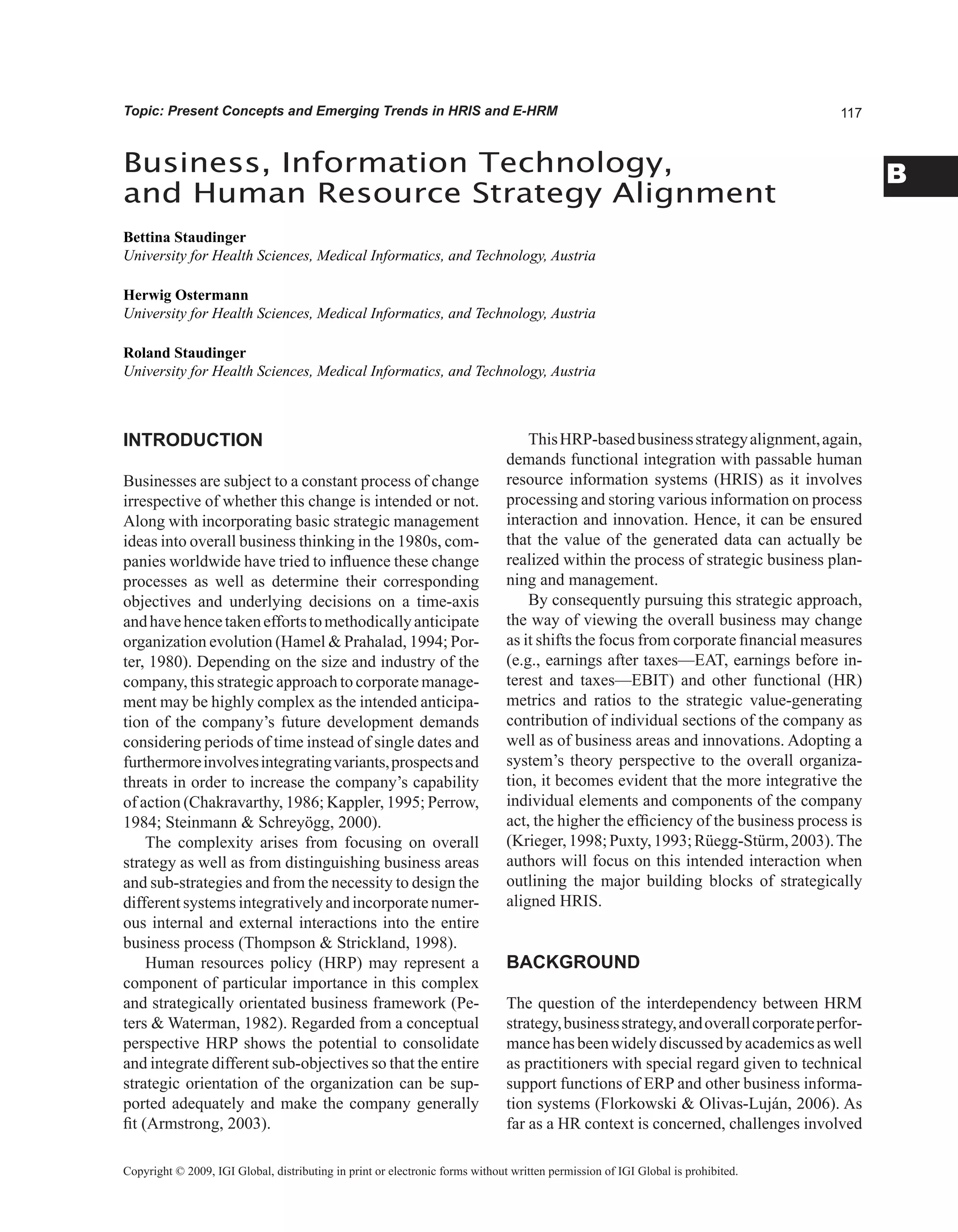 B
Topic: Present Concepts and Emerging Trends in HRIS and E-HRM
Business, Information Technology,
and Human Resource Strategy Alignment
Bettina Staudinger
University for Health Sciences, Medical Informatics, and Technology, Austria
Herwig Ostermann
University for Health Sciences, Medical Informatics, and Technology, Austria
Roland Staudinger
University for Health Sciences, Medical Informatics, and Technology, Austria
Copyright © 2009, IGI Global, distributing in print or electronic forms without written permission of IGI Global is prohibited.
INTRODUCTION
Businesses are subject to a constant process of change
irrespective of whether this change is intended or not.
Along with incorporating basic strategic management
ideas into overall business thinking in the 1980s, com-
panies worldwide have tried to influence these change
processes as well as determine their corresponding
objectives and underlying decisions on a time-axis
andhavehencetakeneffortstomethodicallyanticipate
organization evolution (Hamel  Prahalad, 1994; Por-
ter, 1980). Depending on the size and industry of the
company, this strategic approach to corporate manage-
ment may be highly complex as the intended anticipa-
tion of the company’s future development demands
considering periods of time instead of single dates and
furthermoreinvolvesintegratingvariants,prospectsand
threats in order to increase the company’s capability
of action (Chakravarthy, 1986; Kappler, 1995; Perrow,
1984; Steinmann  Schreyögg, 2000).
The complexity arises from focusing on overall
strategy as well as from distinguishing business areas
and sub-strategies and from the necessity to design the
different systems integratively and incorporate numer-
ous internal and external interactions into the entire
business process (Thompson  Strickland, 1998).
Human resources policy (HRP) may represent a
component of particular importance in this complex
and strategically orientated business framework (Pe-
ters  Waterman, 1982). Regarded from a conceptual
perspective HRP shows the potential to consolidate
and integrate different sub-objectives so that the entire
strategic orientation of the organization can be sup-
ported adequately and make the company generally
fit (Armstrong, 2003).
ThisHRP-basedbusinessstrategyalignment,again,
demands functional integration with passable human
resource information systems (HRIS) as it involves
processing and storing various information on process
interaction and innovation. Hence, it can be ensured
that the value of the generated data can actually be
realized within the process of strategic business plan-
ning and management.
By consequently pursuing this strategic approach,
the way of viewing the overall business may change
as it shifts the focus from corporate financial measures
(e.g., earnings after taxes—EAT, earnings before in-
terest and taxes—EBIT) and other functional (HR)
metrics and ratios to the strategic value-generating
contribution of individual sections of the company as
well as of business areas and innovations. Adopting a
system’s theory perspective to the overall organiza-
tion, it becomes evident that the more integrative the
individual elements and components of the company
act, the higher the efficiency of the business process is
(Krieger,1998;Puxty,1993;Rüegg-Stürm,2003).The
authors will focus on this intended interaction when
outlining the major building blocks of strategically
aligned HRIS.
BACKGROUND
The question of the interdependency between HRM
strategy,businessstrategy,andoverallcorporateperfor-
mancehasbeenwidelydiscussedbyacademicsaswell
as practitioners with special regard given to technical
support functions of ERP and other business informa-
tion systems (Florkowski  Olivas-Luján, 2006). As
far as a HR context is concerned, challenges involved
 