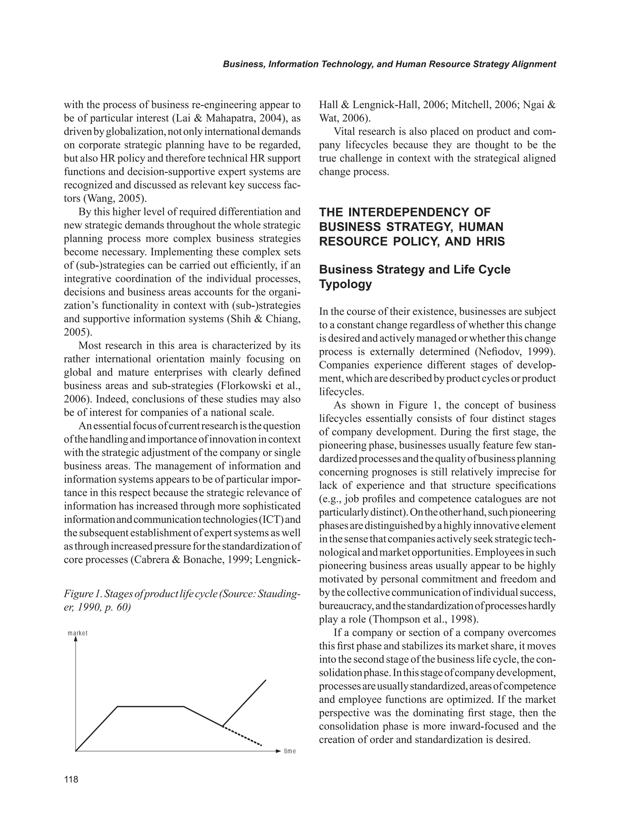 Business, Information Technology, and Human Resource Strategy Alignment
with the process of business re-engineering appear to
be of particular interest (Lai  Mahapatra, 2004), as
drivenbyglobalization,notonlyinternationaldemands
on corporate strategic planning have to be regarded,
but also HR policy and therefore technical HR support
functions and decision-supportive expert systems are
recognized and discussed as relevant key success fac-
tors (Wang, 2005).
By this higher level of required differentiation and
new strategic demands throughout the whole strategic
planning process more complex business strategies
become necessary. Implementing these complex sets
of (sub-)strategies can be carried out efficiently, if an
integrative coordination of the individual processes,
decisions and business areas accounts for the organi-
zation’s functionality in context with (sub-)strategies
and supportive information systems (Shih  Chiang,
2005).
Most research in this area is characterized by its
rather international orientation mainly focusing on
global and mature enterprises with clearly defined
business areas and sub-strategies (Florkowski et al.,
2006). Indeed, conclusions of these studies may also
be of interest for companies of a national scale.
Anessentialfocusofcurrentresearchisthequestion
ofthehandlingandimportanceofinnovationincontext
with the strategic adjustment of the company or single
business areas. The management of information and
information systems appears to be of particular impor-
tance in this respect because the strategic relevance of
information has increased through more sophisticated
informationandcommunicationtechnologies(ICT)and
thesubsequentestablishmentof expertsystems as well
asthroughincreasedpressureforthestandardizationof
core processes (Cabrera  Bonache, 1999; Lengnick-
Hall  Lengnick-Hall, 2006; Mitchell, 2006; Ngai 
Wat, 2006).
Vital research is also placed on product and com-
pany lifecycles because they are thought to be the
true challenge in context with the strategical aligned
change process.
THE INTERDEPENDENCY OF
BUSINESS STRATEGY, HUMAN
RESOURCE POLICY, AND HRIS
Business Strategy and Life Cycle
Typology
In the course of their existence, businesses are subject
to a constant change regardless of whether this change
isdesiredandactivelymanagedorwhetherthischange
process is externally determined (Nefiodov, 1999).
Companies experience different stages of develop-
ment,whicharedescribedbyproductcyclesorproduct
lifecycles.
As shown in Figure 1, the concept of business
lifecycles essentially consists of four distinct stages
of company development. During the first stage, the
pioneering phase, businesses usually feature few stan-
dardizedprocessesandthequalityofbusinessplanning
concerning prognoses is still relatively imprecise for
lack of experience and that structure specifications
(e.g., job profiles and competence catalogues are not
particularlydistinct).Ontheotherhand,suchpioneering
phasesaredistinguishedbyahighlyinnovativeelement
inthesensethatcompaniesactivelyseekstrategictech-
nologicalandmarketopportunities.Employeesinsuch
pioneering business areas usually appear to be highly
motivated by personal commitment and freedom and
bythecollectivecommunicationofindividualsuccess,
bureaucracy,andthestandardizationofprocesseshardly
play a role (Thompson et al., 1998).
If a company or section of a company overcomes
this first phase and stabilizes its market share, it moves
into the second stage of the business life cycle, the con-
solidationphase.Inthisstageofcompanydevelopment,
processesareusuallystandardized,areasofcompetence
and employee functions are optimized. If the market
perspective was the dominating first stage, then the
consolidation phase is more inward-focused and the
creation of order and standardization is desired.
market
time
pioneer consolidation threat new pioneer
Figure1.Stagesofproductlifecycle(Source:Stauding-
er, 1990, p. 60)
 