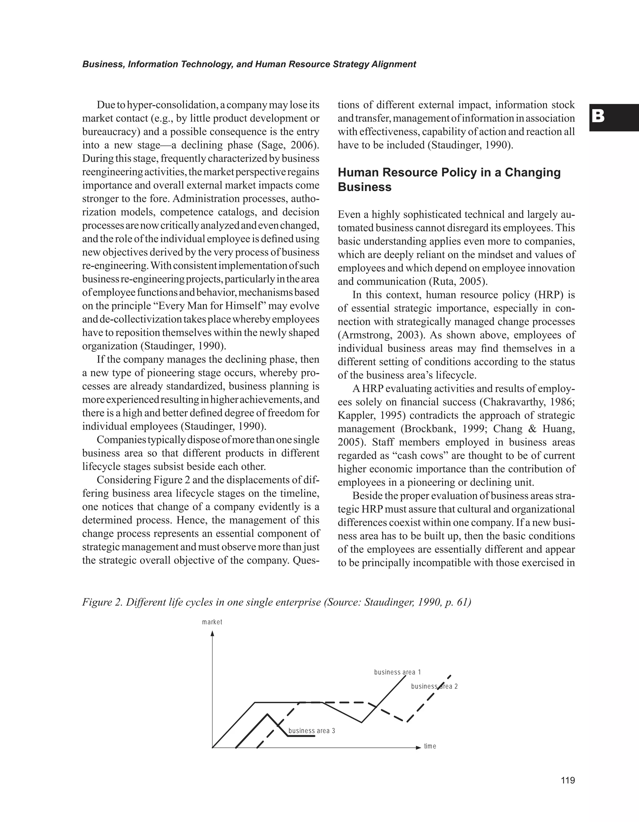 Business, Information Technology, and Human Resource Strategy Alignment
B
Duetohyper-consolidation,acompanymayloseits
market contact (e.g., by little product development or
bureaucracy) and a possible consequence is the entry
into a new stage—a declining phase (Sage, 2006).
Duringthisstage,frequentlycharacterizedbybusiness
reengineeringactivities,themarketperspectiveregains
importance and overall external market impacts come
stronger to the fore. Administration processes, autho-
rization models, competence catalogs, and decision
processesarenowcriticallyanalyzedandevenchanged,
andtheroleoftheindividualemployeeisdefinedusing
new objectives derived by the very process of business
re-engineering.Withconsistentimplementationofsuch
businessre-engineeringprojects,particularlyinthearea
ofemployeefunctionsandbehavior,mechanismsbased
on the principle “Every Man for Himself” may evolve
andde-collectivizationtakesplacewherebyemployees
have to reposition themselves within the newly shaped
organization (Staudinger, 1990).
If the company manages the declining phase, then
a new type of pioneering stage occurs, whereby pro-
cesses are already standardized, business planning is
moreexperiencedresultinginhigherachievements,and
there is a high and better defined degree of freedom for
individual employees (Staudinger, 1990).
Companiestypicallydisposeofmorethanonesingle
business area so that different products in different
lifecycle stages subsist beside each other.
Considering Figure 2 and the displacements of dif-
fering business area lifecycle stages on the timeline,
one notices that change of a company evidently is a
determined process. Hence, the management of this
change process represents an essential component of
strategicmanagementand must observe more than just
the strategic overall objective of the company. Ques-
tions of different external impact, information stock
andtransfer,managementofinformationinassociation
with effectiveness, capability of action and reaction all
have to be included (Staudinger, 1990).
Human Resource Policy in a Changing
Business
Even a highly sophisticated technical and largely au-
tomated business cannot disregard its employees. This
basic understanding applies even more to companies,
which are deeply reliant on the mindset and values of
employees and which depend on employee innovation
and communication (Ruta, 2005).
In this context, human resource policy (HRP) is
of essential strategic importance, especially in con-
nection with strategically managed change processes
(Armstrong, 2003). As shown above, employees of
individual business areas may find themselves in a
different setting of conditions according to the status
of the business area’s lifecycle.
AHRP evaluating activities and results of employ-
ees solely on financial success (Chakravarthy, 1986;
Kappler, 1995) contradicts the approach of strategic
management (Brockbank, 1999; Chang  Huang,
2005). Staff members employed in business areas
regarded as “cash cows” are thought to be of current
higher economic importance than the contribution of
employees in a pioneering or declining unit.
Beside the proper evaluation of business areas stra-
tegic HRPmust assure that cultural and organizational
differences coexist within one company. If a new busi-
ness area has to be built up, then the basic conditions
of the employees are essentially different and appear
to be principally incompatible with those exercised in
Figure 2. Different life cycles in one single enterprise (Source: Staudinger, 1990, p. 61)
business area 1
business area 2
market
time
business area 3
 