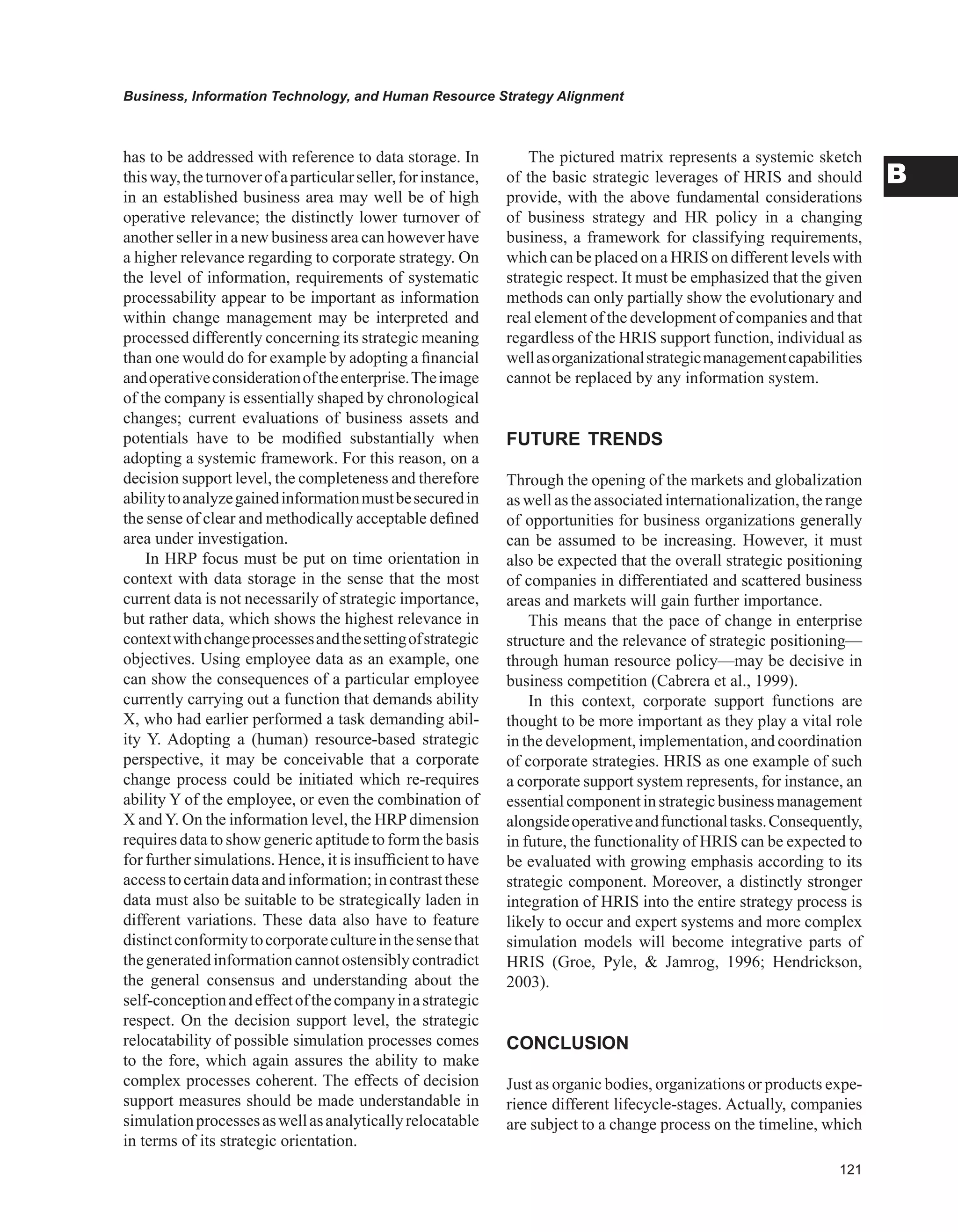 Business, Information Technology, and Human Resource Strategy Alignment
B
has to be addressed with reference to data storage. In
thisway,theturnoverofaparticularseller,forinstance,
in an established business area may well be of high
operative relevance; the distinctly lower turnover of
another seller in a new business area can however have
a higher relevance regarding to corporate strategy. On
the level of information, requirements of systematic
processability appear to be important as information
within change management may be interpreted and
processed differently concerning its strategic meaning
than one would do for example by adopting a financial
andoperativeconsiderationoftheenterprise.Theimage
of the company is essentially shaped by chronological
changes; current evaluations of business assets and
potentials have to be modified substantially when
adopting a systemic framework. For this reason, on a
decision support level, the completeness and therefore
abilitytoanalyzegainedinformationmustbesecuredin
the sense of clear and methodically acceptable defined
area under investigation.
In HRP focus must be put on time orientation in
context with data storage in the sense that the most
current data is not necessarily of strategic importance,
but rather data, which shows the highest relevance in
contextwithchangeprocessesandthesettingofstrategic
objectives. Using employee data as an example, one
can show the consequences of a particular employee
currently carrying out a function that demands ability
X, who had earlier performed a task demanding abil-
ity Y. Adopting a (human) resource-based strategic
perspective, it may be conceivable that a corporate
change process could be initiated which re-requires
ability Y of the employee, or even the combination of
X andY. On the information level, the HRPdimension
requires data to show generic aptitude to form the basis
for further simulations. Hence, it is insufficient to have
accesstocertaindataandinformation;incontrastthese
data must also be suitable to be strategically laden in
different variations. These data also have to feature
distinctconformitytocorporatecultureinthesensethat
thegeneratedinformationcannotostensiblycontradict
the general consensus and understanding about the
self-conceptionandeffectofthecompanyinastrategic
respect. On the decision support level, the strategic
relocatability of possible simulation processes comes
to the fore, which again assures the ability to make
complex processes coherent. The effects of decision
support measures should be made understandable in
simulationprocessesaswellasanalyticallyrelocatable
in terms of its strategic orientation.
The pictured matrix represents a systemic sketch
of the basic strategic leverages of HRIS and should
provide, with the above fundamental considerations
of business strategy and HR policy in a changing
business, a framework for classifying requirements,
which can be placed on a HRIS on different levels with
strategic respect. It must be emphasized that the given
methods can only partially show the evolutionary and
real element of the development of companies and that
regardless of the HRIS support function, individual as
wellasorganizationalstrategicmanagementcapabilities
cannot be replaced by any information system.
FUTURE TRENDS
Through the opening of the markets and globalization
as well as the associated internationalization, the range
of opportunities for business organizations generally
can be assumed to be increasing. However, it must
also be expected that the overall strategic positioning
of companies in differentiated and scattered business
areas and markets will gain further importance.
This means that the pace of change in enterprise
structure and the relevance of strategic positioning—
through human resource policy—may be decisive in
business competition (Cabrera et al., 1999).
In this context, corporate support functions are
thought to be more important as they play a vital role
in the development, implementation, and coordination
of corporate strategies. HRIS as one example of such
a corporate support system represents, for instance, an
essentialcomponentinstrategicbusinessmanagement
alongsideoperativeandfunctionaltasks.Consequently,
in future, the functionality of HRIS can be expected to
be evaluated with growing emphasis according to its
strategic component. Moreover, a distinctly stronger
integration of HRIS into the entire strategy process is
likely to occur and expert systems and more complex
simulation models will become integrative parts of
HRIS (Groe, Pyle,  Jamrog, 1996; Hendrickson,
2003).
CONCLUSION
Just as organic bodies, organizations or products expe-
rience different lifecycle-stages. Actually, companies
are subject to a change process on the timeline, which
 