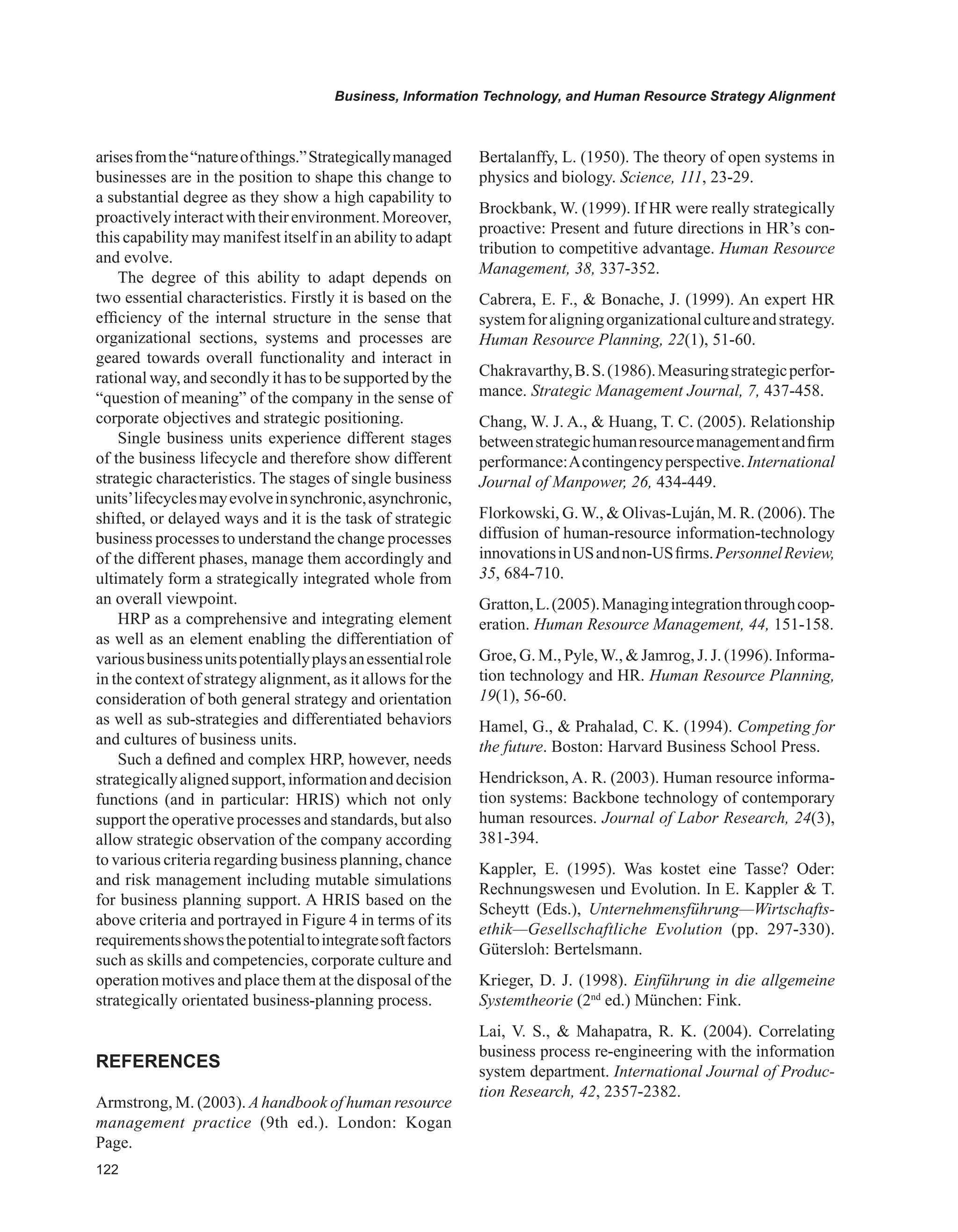 Business, Information Technology, and Human Resource Strategy Alignment
arisesfromthe“natureofthings.”Strategicallymanaged
businesses are in the position to shape this change to
a substantial degree as they show a high capability to
proactivelyinteractwiththeirenvironment.Moreover,
this capability may manifest itself in an ability to adapt
and evolve.
The degree of this ability to adapt depends on
two essential characteristics. Firstly it is based on the
efficiency of the internal structure in the sense that
organizational sections, systems and processes are
geared towards overall functionality and interact in
rational way, and secondly it has to be supported by the
“question of meaning” of the company in the sense of
corporate objectives and strategic positioning.
Single business units experience different stages
of the business lifecycle and therefore show different
strategic characteristics. The stages of single business
units’lifecyclesmayevolveinsynchronic,asynchronic,
shifted, or delayed ways and it is the task of strategic
business processes to understand the change processes
of the different phases, manage them accordingly and
ultimately form a strategically integrated whole from
an overall viewpoint.
HRP as a comprehensive and integrating element
as well as an element enabling the differentiation of
variousbusinessunitspotentiallyplaysanessentialrole
in the context of strategy alignment, as it allows for the
consideration of both general strategy and orientation
as well as sub-strategies and differentiated behaviors
and cultures of business units.
Such a defined and complex HRP, however, needs
strategicallyalignedsupport,informationanddecision
functions (and in particular: HRIS) which not only
support the operative processes and standards, but also
allow strategic observation of the company according
to various criteria regarding business planning, chance
and risk management including mutable simulations
for business planning support. A HRIS based on the
above criteria and portrayed in Figure 4 in terms of its
requirementsshowsthepotentialtointegratesoftfactors
such as skills and competencies, corporate culture and
operation motives and place them at the disposal of the
strategically orientated business-planning process.
REFERENCES
Armstrong, M. (2003). Ahandbook of human resource
management practice (9th ed.). London: Kogan
Page.
Bertalanffy, L. (1950). The theory of open systems in
physics and biology. Science, 111, 23-29.
Brockbank, W. (1999). If HR were really strategically
proactive: Present and future directions in HR’s con-
tribution to competitive advantage. Human Resource
Management, 38, 337-352.
Cabrera, E. F.,  Bonache, J. (1999). An expert HR
systemforaligningorganizationalcultureandstrategy.
Human Resource Planning, 22(1), 51-60.
Chakravarthy,B.S.(1986).Measuringstrategicperfor-
mance. Strategic Management Journal, 7, 437-458.
Chang, W. J. A.,  Huang, T. C. (2005). Relationship
betweenstrategichumanresourcemanagementandfirm
performance:Acontingencyperspective.International
Journal of Manpower, 26, 434-449.
Florkowski, G.W.,  Olivas-Luján, M. R. (2006).The
diffusion of human-resource information-technology
innovationsinUSandnon-USfirms.PersonnelReview,
35, 684-710.
Gratton,L.(2005).Managingintegrationthroughcoop-
eration. Human Resource Management, 44, 151-158.
Groe, G. M., Pyle,W.,  Jamrog, J. J. (1996). Informa-
tion technology and HR. Human Resource Planning,
19(1), 56-60.
Hamel, G.,  Prahalad, C. K. (1994). Competing for
the future. Boston: Harvard Business School Press.
Hendrickson, A. R. (2003). Human resource informa-
tion systems: Backbone technology of contemporary
human resources. Journal of Labor Research, 24(3),
381-394.
Kappler, E. (1995). Was kostet eine Tasse? Oder:
Rechnungswesen und Evolution. In E. Kappler  T.
Scheytt (Eds.), Unternehmensführung—Wirtschafts-
ethik—Gesellschaftliche Evolution (pp. 297-330).
Gütersloh: Bertelsmann.
Krieger, D. J. (1998). Einführung in die allgemeine
Systemtheorie (2nd
ed.) München: Fink.
Lai, V. S.,  Mahapatra, R. K. (2004). Correlating
business process re-engineering with the information
system department. International Journal of Produc-
tion Research, 42, 2357-2382.
 