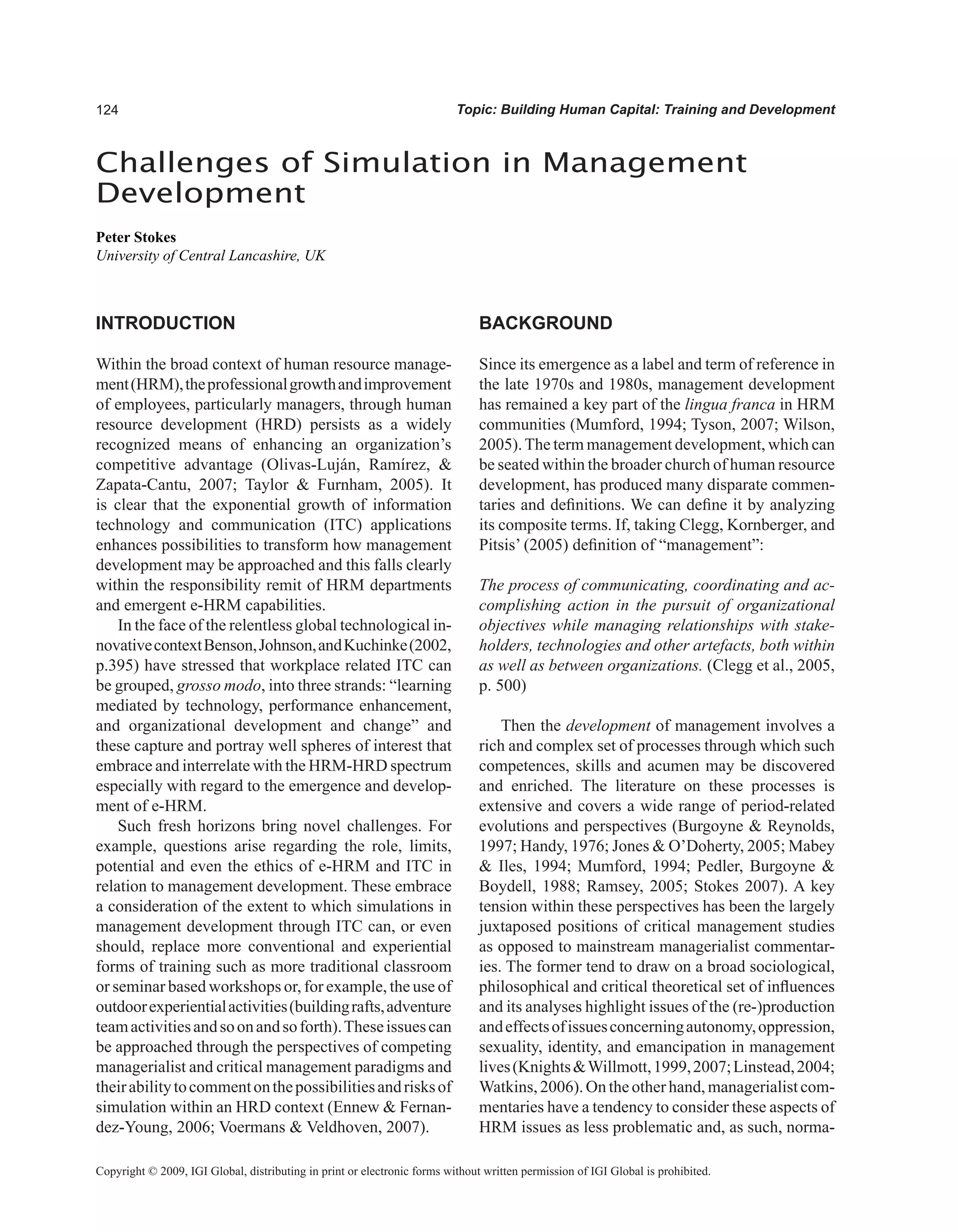 Topic: Building Human Capital: Training and Development
INTRODUCTION
Within the broad context of human resource manage-
ment(HRM),theprofessionalgrowthandimprovement
of employees, particularly managers, through human
resource development (HRD) persists as a widely
recognized means of enhancing an organization’s
competitive advantage (Olivas-Luján, Ramírez, 
Zapata-Cantu, 2007; Taylor  Furnham, 2005). It
is clear that the exponential growth of information
technology and communication (ITC) applications
enhances possibilities to transform how management
development may be approached and this falls clearly
within the responsibility remit of HRM departments
and emergent e-HRM capabilities.
In the face of the relentless global technological in-
novativecontextBenson,Johnson,andKuchinke(2002,
p.395) have stressed that workplace related ITC can
be grouped, grosso modo, into three strands: “learning
mediated by technology, performance enhancement,
and organizational development and change” and
these capture and portray well spheres of interest that
embrace and interrelate with the HRM-HRD spectrum
especially with regard to the emergence and develop-
ment of e-HRM.
Such fresh horizons bring novel challenges. For
example, questions arise regarding the role, limits,
potential and even the ethics of e-HRM and ITC in
relation to management development. These embrace
a consideration of the extent to which simulations in
management development through ITC can, or even
should, replace more conventional and experiential
forms of training such as more traditional classroom
or seminar based workshops or, for example, the use of
outdoorexperientialactivities(buildingrafts,adventure
teamactivitiesandsoonandsoforth).Theseissuescan
be approached through the perspectives of competing
managerialist and critical management paradigms and
theirabilitytocommentonthepossibilitiesandrisksof
simulation within an HRD context (Ennew  Fernan-
dez-Young, 2006; Voermans  Veldhoven, 2007).
BACKGROUND
Since its emergence as a label and term of reference in
the late 1970s and 1980s, management development
has remained a key part of the lingua franca in HRM
communities (Mumford, 1994; Tyson, 2007; Wilson,
2005).The term management development, which can
be seated within the broader church of human resource
development, has produced many disparate commen-
taries and definitions. We can define it by analyzing
its composite terms. If, taking Clegg, Kornberger, and
Pitsis’ (2005) definition of “management”:
The process of communicating, coordinating and ac-
complishing action in the pursuit of organizational
objectives while managing relationships with stake-
holders, technologies and other artefacts, both within
as well as between organizations. (Clegg et al., 2005,
p. 500)
Then the development of management involves a
rich and complex set of processes through which such
competences, skills and acumen may be discovered
and enriched. The literature on these processes is
extensive and covers a wide range of period-related
evolutions and perspectives (Burgoyne  Reynolds,
1997; Handy, 1976; Jones  O’Doherty, 2005; Mabey
 Iles, 1994; Mumford, 1994; Pedler, Burgoyne 
Boydell, 1988; Ramsey, 2005; Stokes 2007). A key
tension within these perspectives has been the largely
juxtaposed positions of critical management studies
as opposed to mainstream managerialist commentar-
ies. The former tend to draw on a broad sociological,
philosophical and critical theoretical set of influences
and its analyses highlight issues of the (re-)production
andeffectsofissuesconcerningautonomy,oppression,
sexuality, identity, and emancipation in management
lives(KnightsWillmott,1999,2007;Linstead,2004;
Watkins,2006).On theotherhand,managerialistcom-
mentaries have a tendency to consider these aspects of
HRM issues as less problematic and, as such, norma-
Challenges of Simulation in Management
Development
Peter Stokes
University of Central Lancashire, UK
Copyright © 2009, IGI Global, distributing in print or electronic forms without written permission of IGI Global is prohibited.
 