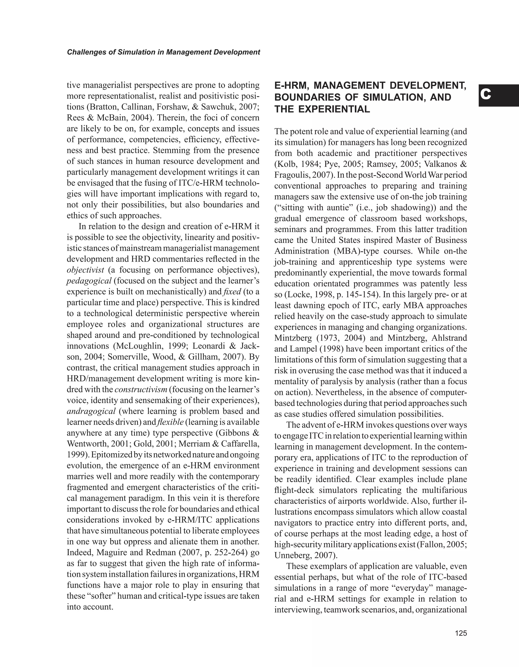 Challenges of Simulation in Management Development
C
tive managerialist perspectives are prone to adopting
more representationalist, realist and positivistic posi-
tions (Bratton, Callinan, Forshaw,  Sawchuk, 2007;
Rees  McBain, 2004). Therein, the foci of concern
are likely to be on, for example, concepts and issues
of performance, competencies, efficiency, effective-
ness and best practice. Stemming from the presence
of such stances in human resource development and
particularly management development writings it can
be envisaged that the fusing of ITC/e-HRM technolo-
gies will have important implications with regard to,
not only their possibilities, but also boundaries and
ethics of such approaches.
In relation to the design and creation of e-HRM it
is possible to see the objectivity, linearity and positiv-
isticstancesofmainstreammanagerialistmanagement
development and HRD commentaries reflected in the
objectivist (a focusing on performance objectives),
pedagogical (focused on the subject and the learner’s
experience is built on mechanistically) and fixed (to a
particular time and place) perspective. This is kindred
to a technological deterministic perspective wherein
employee roles and organizational structures are
shaped around and pre-conditioned by technological
innovations (McLoughlin, 1999; Leonardi  Jack-
son, 2004; Somerville, Wood,  Gillham, 2007). By
contrast, the critical management studies approach in
HRD/management development writing is more kin-
dred with the constructivism (focusing on the learner’s
voice, identity and sensemaking of their experiences),
andragogical (where learning is problem based and
learner needs driven) and flexible (learning is available
anywhere at any time) type perspective (Gibbons 
Wentworth, 2001; Gold, 2001; Merriam  Caffarella,
1999).Epitomizedbyitsnetworkednatureandongoing
evolution, the emergence of an e-HRM environment
marries well and more readily with the contemporary
fragmented and emergent characteristics of the criti-
cal management paradigm. In this vein it is therefore
important to discuss the role for boundaries and ethical
considerations invoked by e-HRM/ITC applications
that have simultaneous potential to liberate employees
in one way but oppress and alienate them in another.
Indeed, Maguire and Redman (2007, p. 252-264) go
as far to suggest that given the high rate of informa-
tionsysteminstallationfailuresinorganizations,HRM
functions have a major role to play in ensuring that
these “softer” human and critical-type issues are taken
into account.
E-HRM, MANAGEMENT DEvELOPMENT,
BOUNDARIES OF SIMULATION, AND
THE EXPERIENTIAL
The potent role and value of experiential learning (and
its simulation) for managers has long been recognized
from both academic and practitioner perspectives
(Kolb, 1984; Pye, 2005; Ramsey, 2005; Valkanos 
Fragoulis,2007).Inthepost-SecondWorldWarperiod
conventional approaches to preparing and training
managers saw the extensive use of on-the job training
(“sitting with auntie” (i.e., job shadowing)) and the
gradual emergence of classroom based workshops,
seminars and programmes. From this latter tradition
came the United States inspired Master of Business
Administration (MBA)-type courses. While on-the
job-training and apprenticeship type systems were
predominantly experiential, the move towards formal
education orientated programmes was patently less
so (Locke, 1998, p. 145-154). In this largely pre- or at
least dawning epoch of ITC, early MBA approaches
relied heavily on the case-study approach to simulate
experiences in managing and changing organizations.
Mintzberg (1973, 2004) and Mintzberg, Ahlstrand
and Lampel (1998) have been important critics of the
limitations of this form of simulation suggesting that a
risk in overusing the case method was that it induced a
mentality of paralysis by analysis (rather than a focus
on action). Nevertheless, in the absence of computer-
based technologies during that period approaches such
as case studies offered simulation possibilities.
The advent of e-HRM invokes questions over ways
toengageITCinrelationtoexperientiallearningwithin
learning in management development. In the contem-
porary era, applications of ITC to the reproduction of
experience in training and development sessions can
be readily identified. Clear examples include plane
flight-deck simulators replicating the multifarious
characteristics of airports worldwide. Also, further il-
lustrations encompass simulators which allow coastal
navigators to practice entry into different ports, and,
of course perhaps at the most leading edge, a host of
high-securitymilitaryapplicationsexist(Fallon,2005;
Unneberg, 2007).
These exemplars of application are valuable, even
essential perhaps, but what of the role of ITC-based
simulations in a range of more “everyday” manage-
rial and e-HRM settings for example in relation to
interviewing,teamworkscenarios, and, organizational
 