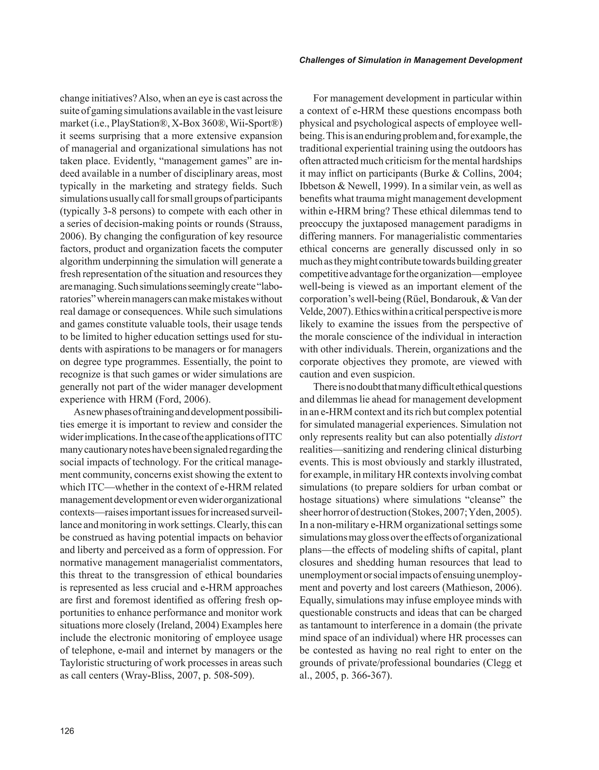 Challenges of Simulation in Management Development
change initiatives?Also, when an eye is cast across the
suiteofgamingsimulationsavailableinthevastleisure
market (i.e., PlayStation®, X-Box 360®,Wii-Sport®)
it seems surprising that a more extensive expansion
of managerial and organizational simulations has not
taken place. Evidently, “management games” are in-
deed available in a number of disciplinary areas, most
typically in the marketing and strategy fields. Such
simulationsusuallycallforsmallgroupsofparticipants
(typically 3-8 persons) to compete with each other in
a series of decision-making points or rounds (Strauss,
2006). By changing the configuration of key resource
factors, product and organization facets the computer
algorithm underpinning the simulation will generate a
fresh representation of the situation and resources they
aremanaging.Suchsimulationsseeminglycreate“labo-
ratories”whereinmanagerscanmakemistakeswithout
real damage or consequences. While such simulations
and games constitute valuable tools, their usage tends
to be limited to higher education settings used for stu-
dents with aspirations to be managers or for managers
on degree type programmes. Essentially, the point to
recognize is that such games or wider simulations are
generally not part of the wider manager development
experience with HRM (Ford, 2006).
Asnewphasesoftraininganddevelopmentpossibili-
ties emerge it is important to review and consider the
widerimplications.InthecaseoftheapplicationsofITC
manycautionarynoteshavebeensignaledregardingthe
social impacts of technology. For the critical manage-
ment community, concerns exist showing the extent to
which ITC—whether in the context of e-HRM related
managementdevelopmentorevenwiderorganizational
contexts—raisesimportantissuesforincreasedsurveil-
lanceandmonitoringinworksettings.Clearly,thiscan
be construed as having potential impacts on behavior
and liberty and perceived as a form of oppression. For
normative management managerialist commentators,
this threat to the transgression of ethical boundaries
is represented as less crucial and e-HRM approaches
are first and foremost identified as offering fresh op-
portunities to enhance performance and monitor work
situations more closely (Ireland, 2004) Examples here
include the electronic monitoring of employee usage
of telephone, e-mail and internet by managers or the
Tayloristic structuring of work processes in areas such
as call centers (Wray-Bliss, 2007, p. 508-509).
For management development in particular within
a context of e-HRM these questions encompass both
physical and psychological aspects of employee well-
being.Thisisanenduringproblemand,forexample,the
traditional experiential training using the outdoors has
often attracted much criticism for the mental hardships
it may inflict on participants (Burke  Collins, 2004;
Ibbetson  Newell, 1999). In a similar vein, as well as
benefits what trauma might management development
within e-HRM bring? These ethical dilemmas tend to
preoccupy the juxtaposed management paradigms in
differing manners. For managerialistic commentaries
ethical concerns are generally discussed only in so
muchastheymightcontributetowardsbuildinggreater
competitiveadvantagefortheorganization—employee
well-being is viewed as an important element of the
corporation’s well-being (Rüel, Bondarouk, Van der
Velde,2007).Ethicswithinacriticalperspectiveismore
likely to examine the issues from the perspective of
the morale conscience of the individual in interaction
with other individuals. Therein, organizations and the
corporate objectives they promote, are viewed with
caution and even suspicion.
Thereisnodoubtthatmanydifficultethicalquestions
and dilemmas lie ahead for management development
in an e-HRM context and its rich but complex potential
for simulated managerial experiences. Simulation not
only represents reality but can also potentially distort
realities—sanitizing and rendering clinical disturbing
events. This is most obviously and starkly illustrated,
forexample,inmilitaryHRcontextsinvolvingcombat
simulations (to prepare soldiers for urban combat or
hostage situations) where simulations “cleanse” the
sheerhorrorofdestruction(Stokes,2007;Yden,2005).
In a non-military e-HRM organizational settings some
simulationsmayglossovertheeffectsoforganizational
plans—the effects of modeling shifts of capital, plant
closures and shedding human resources that lead to
unemploymentorsocialimpactsofensuingunemploy-
ment and poverty and lost careers (Mathieson, 2006).
Equally, simulations may infuse employee minds with
questionable constructs and ideas that can be charged
as tantamount to interference in a domain (the private
mind space of an individual) where HR processes can
be contested as having no real right to enter on the
grounds of private/professional boundaries (Clegg et
al., 2005, p. 366-367).
 